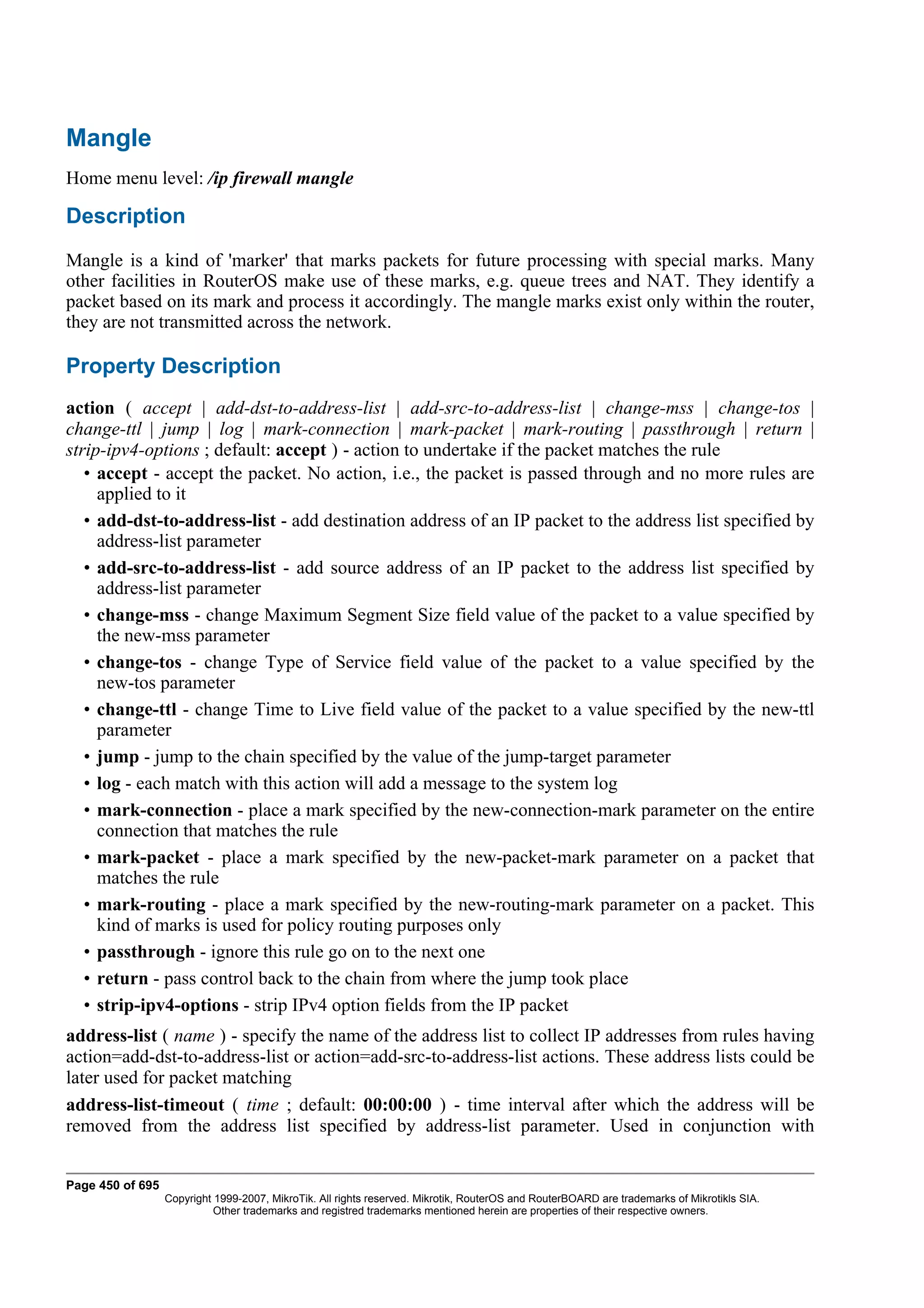 Mangle
Home menu level: /ip firewall mangle

Description
Mangle is a kind of 'marker' that marks packets for future processing with special marks. Many
other facilities in RouterOS make use of these marks, e.g. queue trees and NAT. They identify a
packet based on its mark and process it accordingly. The mangle marks exist only within the router,
they are not transmitted across the network.

Property Description
action ( accept | add-dst-to-address-list | add-src-to-address-list | change-mss | change-tos |
change-ttl | jump | log | mark-connection | mark-packet | mark-routing | passthrough | return |
strip-ipv4-options ; default: accept ) - action to undertake if the packet matches the rule
   • accept - accept the packet. No action, i.e., the packet is passed through and no more rules are
     applied to it
   • add-dst-to-address-list - add destination address of an IP packet to the address list specified by
     address-list parameter
   • add-src-to-address-list - add source address of an IP packet to the address list specified by
     address-list parameter
   • change-mss - change Maximum Segment Size field value of the packet to a value specified by
     the new-mss parameter
   • change-tos - change Type of Service field value of the packet to a value specified by the
     new-tos parameter
   • change-ttl - change Time to Live field value of the packet to a value specified by the new-ttl
     parameter
   • jump - jump to the chain specified by the value of the jump-target parameter
   • log - each match with this action will add a message to the system log
   • mark-connection - place a mark specified by the new-connection-mark parameter on the entire
     connection that matches the rule
   • mark-packet - place a mark specified by the new-packet-mark parameter on a packet that
     matches the rule
   • mark-routing - place a mark specified by the new-routing-mark parameter on a packet. This
     kind of marks is used for policy routing purposes only
   • passthrough - ignore this rule go on to the next one
   • return - pass control back to the chain from where the jump took place
   • strip-ipv4-options - strip IPv4 option fields from the IP packet
address-list ( name ) - specify the name of the address list to collect IP addresses from rules having
action=add-dst-to-address-list or action=add-src-to-address-list actions. These address lists could be
later used for packet matching
address-list-timeout ( time ; default: 00:00:00 ) - time interval after which the address will be
removed from the address list specified by address-list parameter. Used in conjunction with


Page 450 of 695
                  Copyright 1999-2007, MikroTik. All rights reserved. Mikrotik, RouterOS and RouterBOARD are trademarks of Mikrotikls SIA.
                            Other trademarks and registred trademarks mentioned herein are properties of their respective owners.
 
