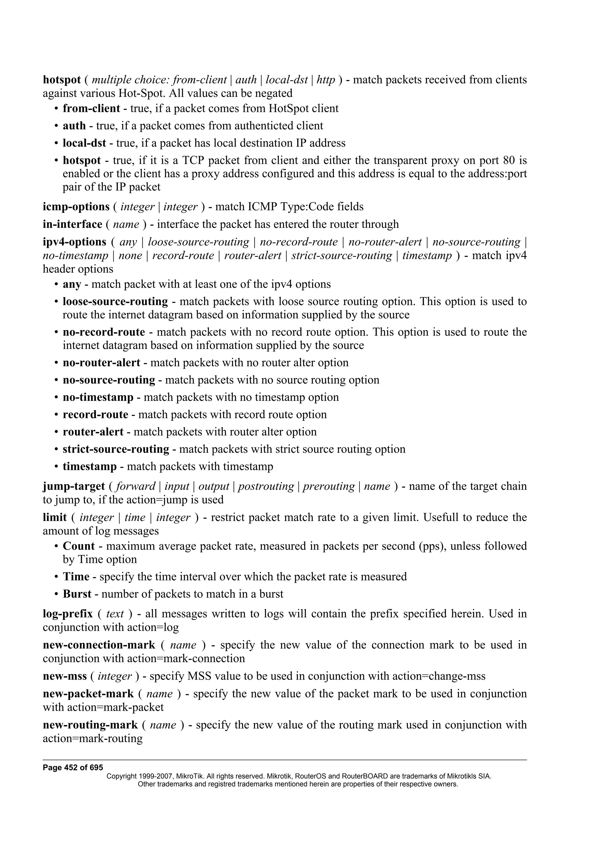 hotspot ( multiple choice: from-client | auth | local-dst | http ) - match packets received from clients
against various Hot-Spot. All values can be negated
  • from-client - true, if a packet comes from HotSpot client
  • auth - true, if a packet comes from authenticted client
  • local-dst - true, if a packet has local destination IP address
  • hotspot - true, if it is a TCP packet from client and either the transparent proxy on port 80 is
    enabled or the client has a proxy address configured and this address is equal to the address:port
    pair of the IP packet
icmp-options ( integer | integer ) - match ICMP Type:Code fields
in-interface ( name ) - interface the packet has entered the router through
ipv4-options ( any | loose-source-routing | no-record-route | no-router-alert | no-source-routing |
no-timestamp | none | record-route | router-alert | strict-source-routing | timestamp ) - match ipv4
header options
  • any - match packet with at least one of the ipv4 options
  • loose-source-routing - match packets with loose source routing option. This option is used to
    route the internet datagram based on information supplied by the source
  • no-record-route - match packets with no record route option. This option is used to route the
    internet datagram based on information supplied by the source
  • no-router-alert - match packets with no router alter option
  • no-source-routing - match packets with no source routing option
  • no-timestamp - match packets with no timestamp option
  • record-route - match packets with record route option
  • router-alert - match packets with router alter option
  • strict-source-routing - match packets with strict source routing option
  • timestamp - match packets with timestamp
jump-target ( forward | input | output | postrouting | prerouting | name ) - name of the target chain
to jump to, if the action=jump is used
limit ( integer | time | integer ) - restrict packet match rate to a given limit. Usefull to reduce the
amount of log messages
   • Count - maximum average packet rate, measured in packets per second (pps), unless followed
     by Time option
   • Time - specify the time interval over which the packet rate is measured
   • Burst - number of packets to match in a burst
log-prefix ( text ) - all messages written to logs will contain the prefix specified herein. Used in
conjunction with action=log
new-connection-mark ( name ) - specify the new value of the connection mark to be used in
conjunction with action=mark-connection
new-mss ( integer ) - specify MSS value to be used in conjunction with action=change-mss
new-packet-mark ( name ) - specify the new value of the packet mark to be used in conjunction
with action=mark-packet
new-routing-mark ( name ) - specify the new value of the routing mark used in conjunction with
action=mark-routing

Page 452 of 695
                  Copyright 1999-2007, MikroTik. All rights reserved. Mikrotik, RouterOS and RouterBOARD are trademarks of Mikrotikls SIA.
                            Other trademarks and registred trademarks mentioned herein are properties of their respective owners.
 