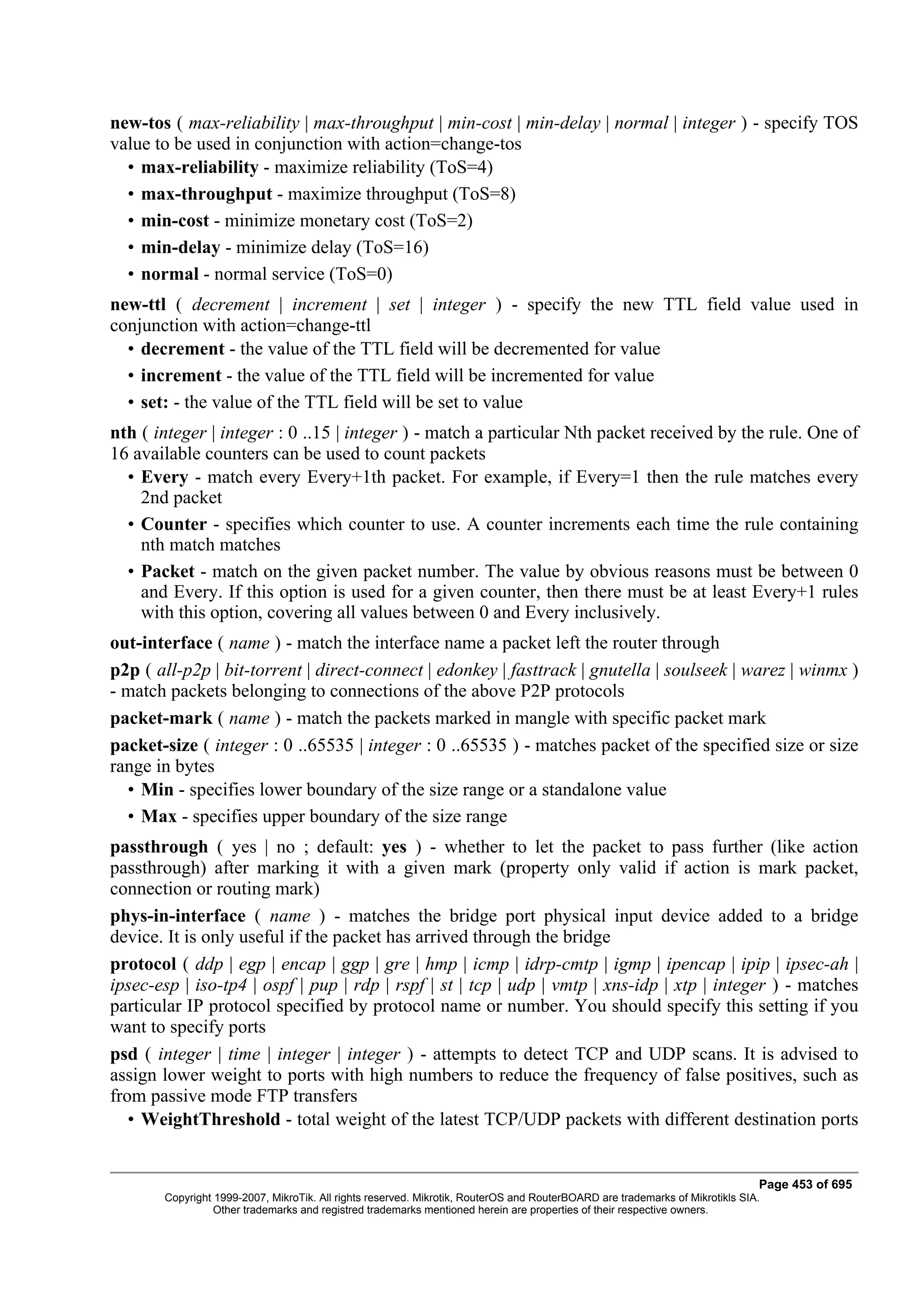 new-tos ( max-reliability | max-throughput | min-cost | min-delay | normal | integer ) - specify TOS
value to be used in conjunction with action=change-tos
  • max-reliability - maximize reliability (ToS=4)
  • max-throughput - maximize throughput (ToS=8)
  • min-cost - minimize monetary cost (ToS=2)
  • min-delay - minimize delay (ToS=16)
  • normal - normal service (ToS=0)
new-ttl ( decrement | increment | set | integer ) - specify the new TTL field value used in
conjunction with action=change-ttl
  • decrement - the value of the TTL field will be decremented for value
  • increment - the value of the TTL field will be incremented for value
  • set: - the value of the TTL field will be set to value
nth ( integer | integer : 0 ..15 | integer ) - match a particular Nth packet received by the rule. One of
16 available counters can be used to count packets
  • Every - match every Every+1th packet. For example, if Every=1 then the rule matches every
    2nd packet
  • Counter - specifies which counter to use. A counter increments each time the rule containing
    nth match matches
  • Packet - match on the given packet number. The value by obvious reasons must be between 0
    and Every. If this option is used for a given counter, then there must be at least Every+1 rules
    with this option, covering all values between 0 and Every inclusively.
out-interface ( name ) - match the interface name a packet left the router through
p2p ( all-p2p | bit-torrent | direct-connect | edonkey | fasttrack | gnutella | soulseek | warez | winmx )
- match packets belonging to connections of the above P2P protocols
packet-mark ( name ) - match the packets marked in mangle with specific packet mark
packet-size ( integer : 0 ..65535 | integer : 0 ..65535 ) - matches packet of the specified size or size
range in bytes
  • Min - specifies lower boundary of the size range or a standalone value
  • Max - specifies upper boundary of the size range
passthrough ( yes | no ; default: yes ) - whether to let the packet to pass further (like action
passthrough) after marking it with a given mark (property only valid if action is mark packet,
connection or routing mark)
phys-in-interface ( name ) - matches the bridge port physical input device added to a bridge
device. It is only useful if the packet has arrived through the bridge
protocol ( ddp | egp | encap | ggp | gre | hmp | icmp | idrp-cmtp | igmp | ipencap | ipip | ipsec-ah |
ipsec-esp | iso-tp4 | ospf | pup | rdp | rspf | st | tcp | udp | vmtp | xns-idp | xtp | integer ) - matches
particular IP protocol specified by protocol name or number. You should specify this setting if you
want to specify ports
psd ( integer | time | integer | integer ) - attempts to detect TCP and UDP scans. It is advised to
assign lower weight to ports with high numbers to reduce the frequency of false positives, such as
from passive mode FTP transfers
   • WeightThreshold - total weight of the latest TCP/UDP packets with different destination ports


                                                                                                                              Page 453 of 695
       Copyright 1999-2007, MikroTik. All rights reserved. Mikrotik, RouterOS and RouterBOARD are trademarks of Mikrotikls SIA.
                 Other trademarks and registred trademarks mentioned herein are properties of their respective owners.
 