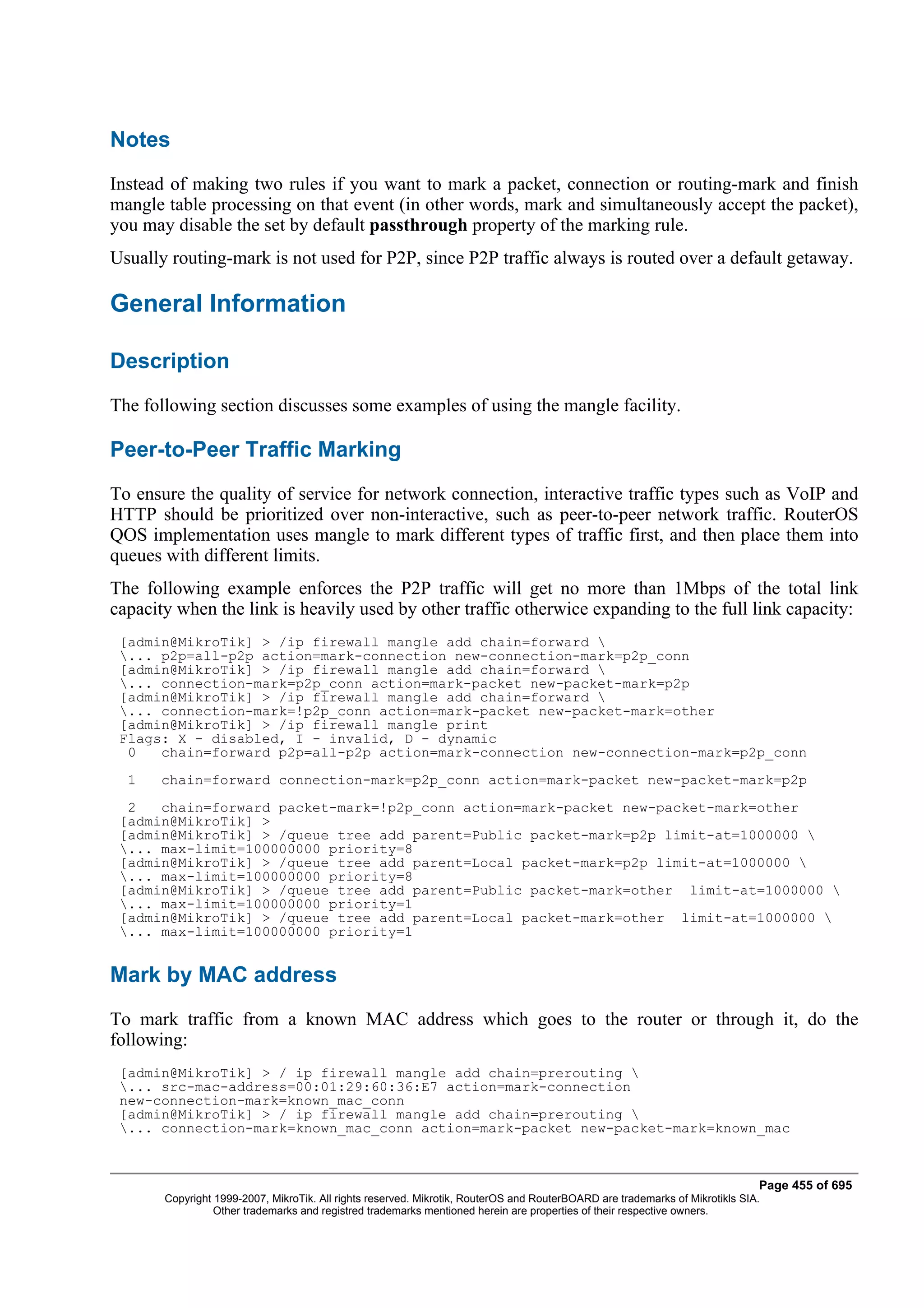 Notes
Instead of making two rules if you want to mark a packet, connection or routing-mark and finish
mangle table processing on that event (in other words, mark and simultaneously accept the packet),
you may disable the set by default passthrough property of the marking rule.
Usually routing-mark is not used for P2P, since P2P traffic always is routed over a default getaway.

General Information

Description
The following section discusses some examples of using the mangle facility.

Peer-to-Peer Traffic Marking
To ensure the quality of service for network connection, interactive traffic types such as VoIP and
HTTP should be prioritized over non-interactive, such as peer-to-peer network traffic. RouterOS
QOS implementation uses mangle to mark different types of traffic first, and then place them into
queues with different limits.
The following example enforces the P2P traffic will get no more than 1Mbps of the total link
capacity when the link is heavily used by other traffic otherwice expanding to the full link capacity:
 [admin@MikroTik] > /ip firewall mangle add chain=forward 
 ... p2p=all-p2p action=mark-connection new-connection-mark=p2p_conn
 [admin@MikroTik] > /ip firewall mangle add chain=forward 
 ... connection-mark=p2p_conn action=mark-packet new-packet-mark=p2p
 [admin@MikroTik] > /ip firewall mangle add chain=forward 
 ... connection-mark=!p2p_conn action=mark-packet new-packet-mark=other
 [admin@MikroTik] > /ip firewall mangle print
 Flags: X - disabled, I - invalid, D - dynamic
  0   chain=forward p2p=all-p2p action=mark-connection new-connection-mark=p2p_conn
  1   chain=forward connection-mark=p2p_conn action=mark-packet new-packet-mark=p2p
  2   chain=forward packet-mark=!p2p_conn action=mark-packet new-packet-mark=other
 [admin@MikroTik] >
 [admin@MikroTik] > /queue tree add parent=Public packet-mark=p2p limit-at=1000000 
 ... max-limit=100000000 priority=8
 [admin@MikroTik] > /queue tree add parent=Local packet-mark=p2p limit-at=1000000 
 ... max-limit=100000000 priority=8
 [admin@MikroTik] > /queue tree add parent=Public packet-mark=other limit-at=1000000 
 ... max-limit=100000000 priority=1
 [admin@MikroTik] > /queue tree add parent=Local packet-mark=other limit-at=1000000 
 ... max-limit=100000000 priority=1


Mark by MAC address
To mark traffic from a known MAC address which goes to the router or through it, do the
following:
 [admin@MikroTik] > / ip firewall mangle add chain=prerouting 
 ... src-mac-address=00:01:29:60:36:E7 action=mark-connection
 new-connection-mark=known_mac_conn
 [admin@MikroTik] > / ip firewall mangle add chain=prerouting 
 ... connection-mark=known_mac_conn action=mark-packet new-packet-mark=known_mac



                                                                                                                              Page 455 of 695
       Copyright 1999-2007, MikroTik. All rights reserved. Mikrotik, RouterOS and RouterBOARD are trademarks of Mikrotikls SIA.
                 Other trademarks and registred trademarks mentioned herein are properties of their respective owners.
 