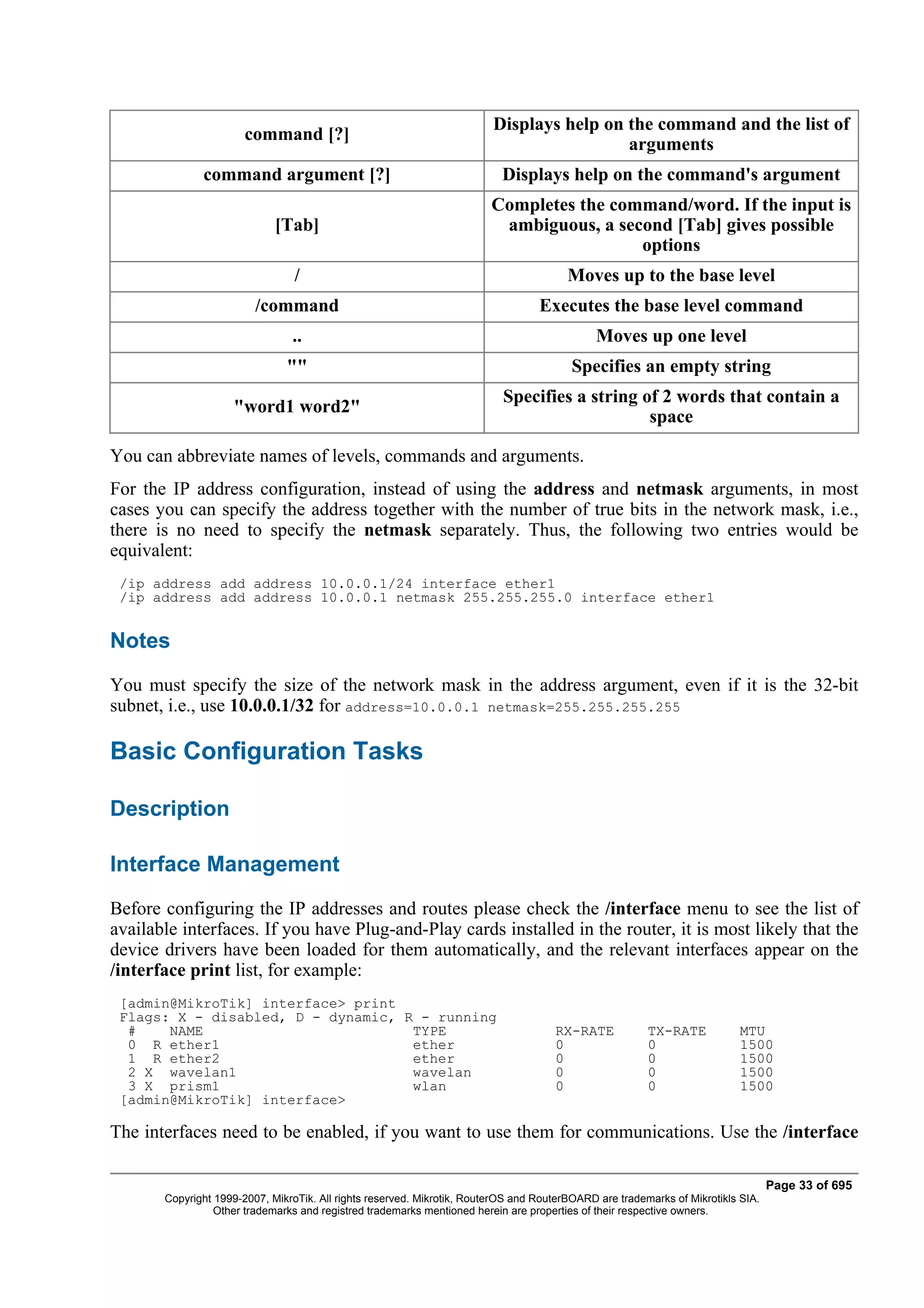 Displays help on the command and the list of
                       command [?]
                                                                                          arguments
              command argument [?]                                         Displays help on the command's argument
                                                                        Completes the command/word. If the input is
                             [Tab]                                       ambiguous, a second [Tab] gives possible
                                                                                         options
                                 /                                                      Moves up to the base level
                         /command                                                 Executes the base level command
                                ..                                                           Moves up one level
                               ""                                                        Specifies an empty string
                                                                           Specifies a string of 2 words that contain a
                    "word1 word2"
                                                                                               space

You can abbreviate names of levels, commands and arguments.
For the IP address configuration, instead of using the address and netmask arguments, in most
cases you can specify the address together with the number of true bits in the network mask, i.e.,
there is no need to specify the netmask separately. Thus, the following two entries would be
equivalent:
 /ip address add address 10.0.0.1/24 interface ether1
 /ip address add address 10.0.0.1 netmask 255.255.255.0 interface ether1


Notes
You must specify the size of the network mask in the address argument, even if it is the 32-bit
subnet, i.e., use 10.0.0.1/32 for address=10.0.0.1 netmask=255.255.255.255

Basic Configuration Tasks

Description

Interface Management
Before configuring the IP addresses and routes please check the /interface menu to see the list of
available interfaces. If you have Plug-and-Play cards installed in the router, it is most likely that the
device drivers have been loaded for them automatically, and the relevant interfaces appear on the
/interface print list, for example:
 [admin@MikroTik] interface> print
 Flags: X - disabled, D - dynamic, R - running
  #    NAME                         TYPE                                             RX-RATE            TX-RATE            MTU
  0 R ether1                        ether                                            0                  0                  1500
  1 R ether2                        ether                                            0                  0                  1500
  2 X wavelan1                      wavelan                                          0                  0                  1500
  3 X prism1                        wlan                                             0                  0                  1500
 [admin@MikroTik] interface>

The interfaces need to be enabled, if you want to use them for communications. Use the /interface

                                                                                                                                  Page 33 of 695
       Copyright 1999-2007, MikroTik. All rights reserved. Mikrotik, RouterOS and RouterBOARD are trademarks of Mikrotikls SIA.
                 Other trademarks and registred trademarks mentioned herein are properties of their respective owners.
 