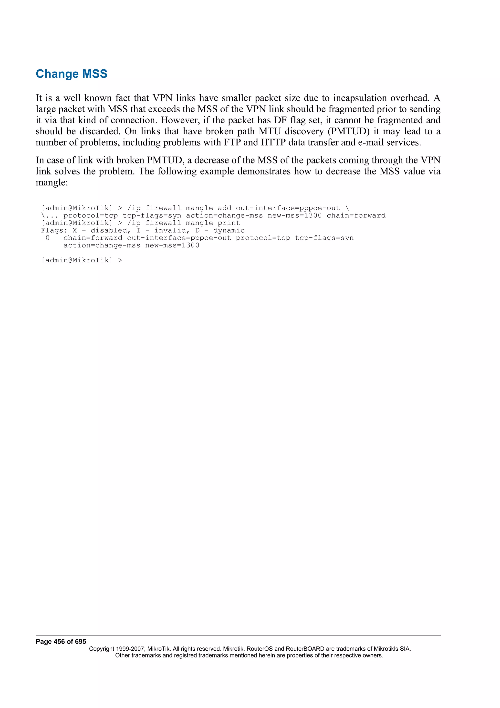 Change MSS
It is a well known fact that VPN links have smaller packet size due to incapsulation overhead. A
large packet with MSS that exceeds the MSS of the VPN link should be fragmented prior to sending
it via that kind of connection. However, if the packet has DF flag set, it cannot be fragmented and
should be discarded. On links that have broken path MTU discovery (PMTUD) it may lead to a
number of problems, including problems with FTP and HTTP data transfer and e-mail services.
In case of link with broken PMTUD, a decrease of the MSS of the packets coming through the VPN
link solves the problem. The following example demonstrates how to decrease the MSS value via
mangle:

 [admin@MikroTik] > /ip firewall mangle add out-interface=pppoe-out 
 ... protocol=tcp tcp-flags=syn action=change-mss new-mss=1300 chain=forward
 [admin@MikroTik] > /ip firewall mangle print
 Flags: X - disabled, I - invalid, D - dynamic
  0   chain=forward out-interface=pppoe-out protocol=tcp tcp-flags=syn
      action=change-mss new-mss=1300
 [admin@MikroTik] >




Page 456 of 695
                  Copyright 1999-2007, MikroTik. All rights reserved. Mikrotik, RouterOS and RouterBOARD are trademarks of Mikrotikls SIA.
                            Other trademarks and registred trademarks mentioned herein are properties of their respective owners.
 