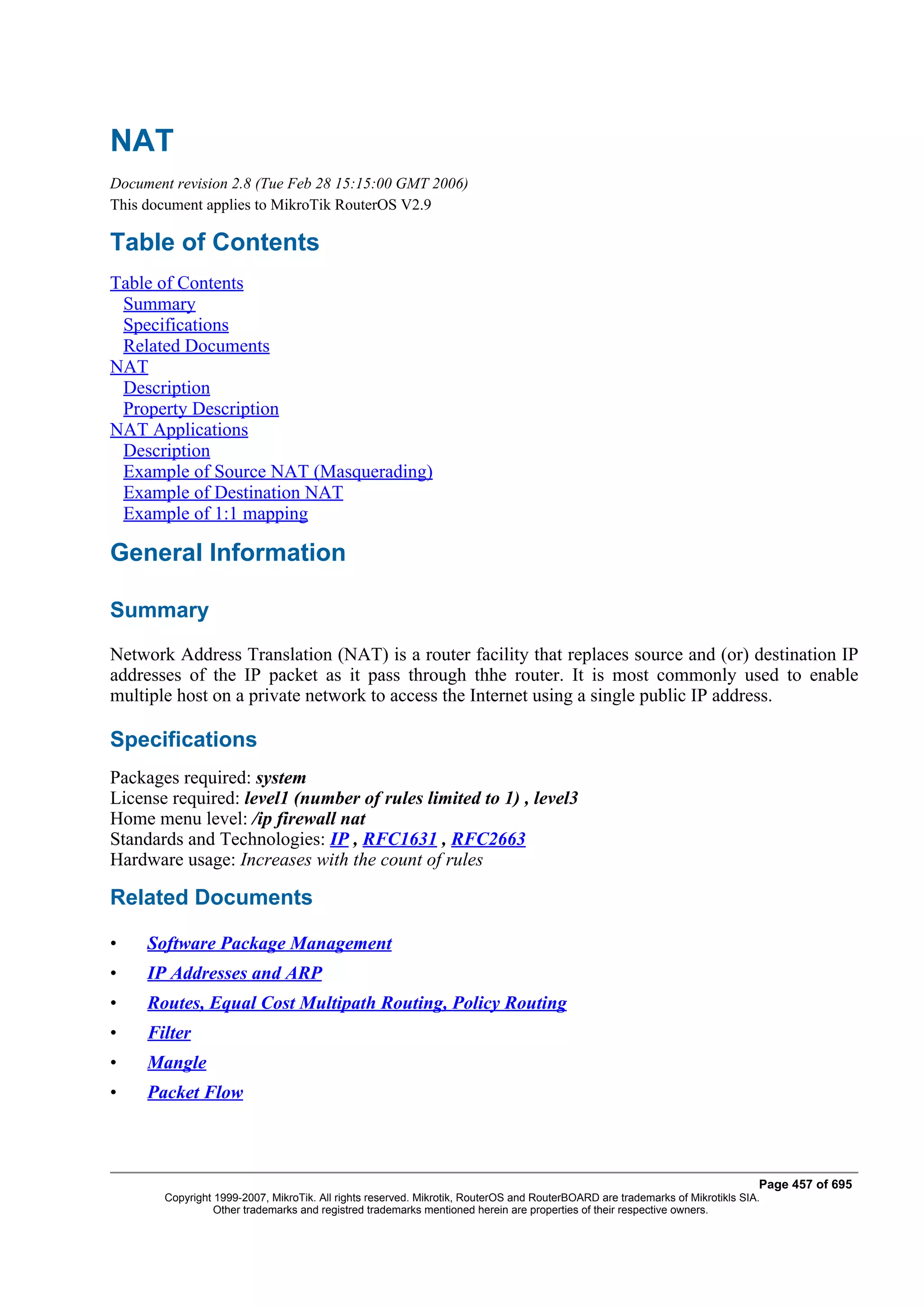 NAT
Document revision 2.8 (Tue Feb 28 15:15:00 GMT 2006)
This document applies to MikroTik RouterOS V2.9

Table of Contents
Table of Contents
 Summary
 Specifications
 Related Documents
NAT
 Description
 Property Description
NAT Applications
 Description
 Example of Source NAT (Masquerading)
 Example of Destination NAT
 Example of 1:1 mapping

General Information

Summary
Network Address Translation (NAT) is a router facility that replaces source and (or) destination IP
addresses of the IP packet as it pass through thhe router. It is most commonly used to enable
multiple host on a private network to access the Internet using a single public IP address.

Specifications
Packages required: system
License required: level1 (number of rules limited to 1) , level3
Home menu level: /ip firewall nat
Standards and Technologies: IP , RFC1631 , RFC2663
Hardware usage: Increases with the count of rules

Related Documents

•    Software Package Management
•    IP Addresses and ARP
•    Routes, Equal Cost Multipath Routing, Policy Routing
•    Filter
•    Mangle
•    Packet Flow



                                                                                                                              Page 457 of 695
       Copyright 1999-2007, MikroTik. All rights reserved. Mikrotik, RouterOS and RouterBOARD are trademarks of Mikrotikls SIA.
                 Other trademarks and registred trademarks mentioned herein are properties of their respective owners.
 