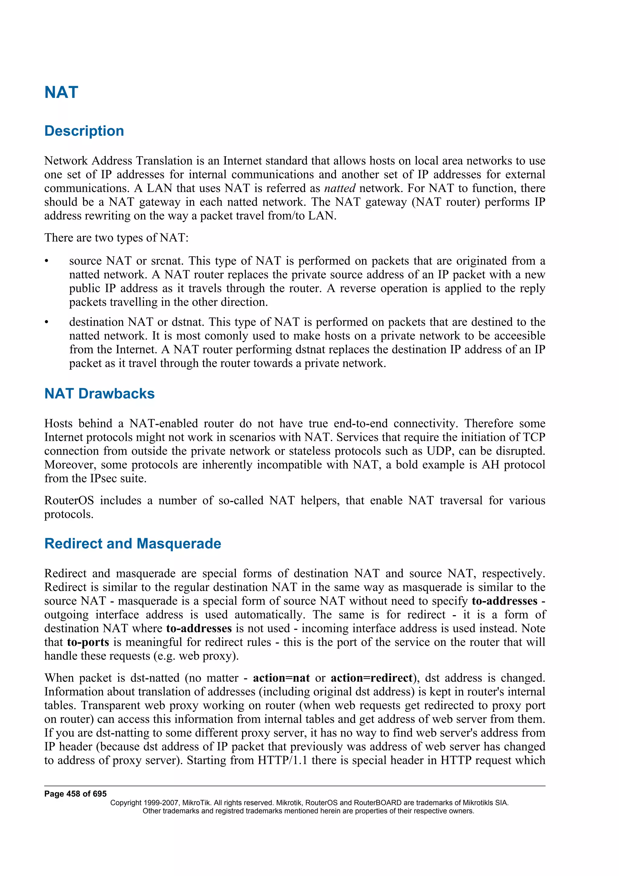NAT

Description
Network Address Translation is an Internet standard that allows hosts on local area networks to use
one set of IP addresses for internal communications and another set of IP addresses for external
communications. A LAN that uses NAT is referred as natted network. For NAT to function, there
should be a NAT gateway in each natted network. The NAT gateway (NAT router) performs IP
address rewriting on the way a packet travel from/to LAN.
There are two types of NAT:
•    source NAT or srcnat. This type of NAT is performed on packets that are originated from a
     natted network. A NAT router replaces the private source address of an IP packet with a new
     public IP address as it travels through the router. A reverse operation is applied to the reply
     packets travelling in the other direction.
•    destination NAT or dstnat. This type of NAT is performed on packets that are destined to the
     natted network. It is most comonly used to make hosts on a private network to be acceesible
     from the Internet. A NAT router performing dstnat replaces the destination IP address of an IP
     packet as it travel through the router towards a private network.

NAT Drawbacks
Hosts behind a NAT-enabled router do not have true end-to-end connectivity. Therefore some
Internet protocols might not work in scenarios with NAT. Services that require the initiation of TCP
connection from outside the private network or stateless protocols such as UDP, can be disrupted.
Moreover, some protocols are inherently incompatible with NAT, a bold example is AH protocol
from the IPsec suite.
RouterOS includes a number of so-called NAT helpers, that enable NAT traversal for various
protocols.

Redirect and Masquerade
Redirect and masquerade are special forms of destination NAT and source NAT, respectively.
Redirect is similar to the regular destination NAT in the same way as masquerade is similar to the
source NAT - masquerade is a special form of source NAT without need to specify to-addresses -
outgoing interface address is used automatically. The same is for redirect - it is a form of
destination NAT where to-addresses is not used - incoming interface address is used instead. Note
that to-ports is meaningful for redirect rules - this is the port of the service on the router that will
handle these requests (e.g. web proxy).
When packet is dst-natted (no matter - action=nat or action=redirect), dst address is changed.
Information about translation of addresses (including original dst address) is kept in router's internal
tables. Transparent web proxy working on router (when web requests get redirected to proxy port
on router) can access this information from internal tables and get address of web server from them.
If you are dst-natting to some different proxy server, it has no way to find web server's address from
IP header (because dst address of IP packet that previously was address of web server has changed
to address of proxy server). Starting from HTTP/1.1 there is special header in HTTP request which

Page 458 of 695
                  Copyright 1999-2007, MikroTik. All rights reserved. Mikrotik, RouterOS and RouterBOARD are trademarks of Mikrotikls SIA.
                            Other trademarks and registred trademarks mentioned herein are properties of their respective owners.
 