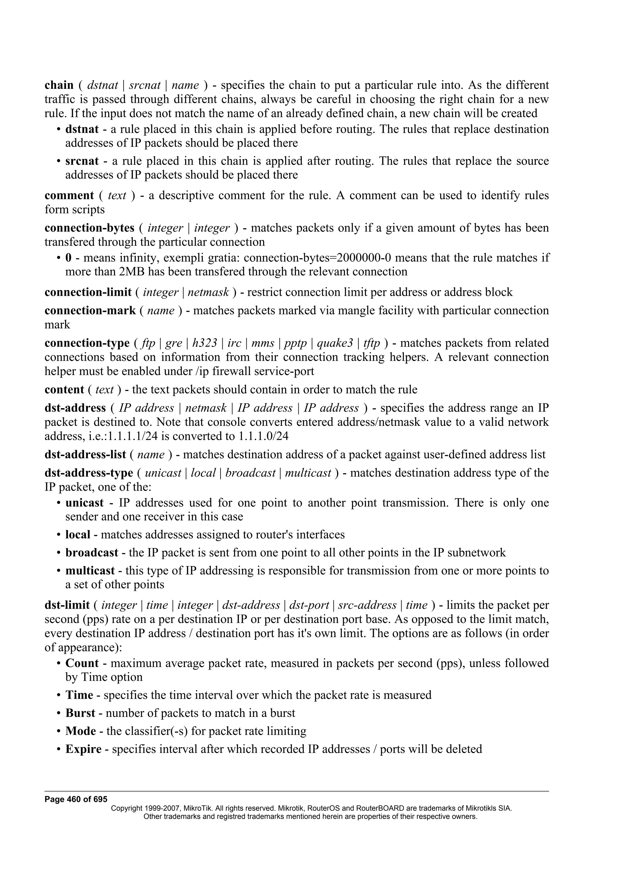 chain ( dstnat | srcnat | name ) - specifies the chain to put a particular rule into. As the different
traffic is passed through different chains, always be careful in choosing the right chain for a new
rule. If the input does not match the name of an already defined chain, a new chain will be created
   • dstnat - a rule placed in this chain is applied before routing. The rules that replace destination
     addresses of IP packets should be placed there
   • srcnat - a rule placed in this chain is applied after routing. The rules that replace the source
     addresses of IP packets should be placed there
comment ( text ) - a descriptive comment for the rule. A comment can be used to identify rules
form scripts
connection-bytes ( integer | integer ) - matches packets only if a given amount of bytes has been
transfered through the particular connection
   • 0 - means infinity, exempli gratia: connection-bytes=2000000-0 means that the rule matches if
     more than 2MB has been transfered through the relevant connection
connection-limit ( integer | netmask ) - restrict connection limit per address or address block
connection-mark ( name ) - matches packets marked via mangle facility with particular connection
mark
connection-type ( ftp | gre | h323 | irc | mms | pptp | quake3 | tftp ) - matches packets from related
connections based on information from their connection tracking helpers. A relevant connection
helper must be enabled under /ip firewall service-port
content ( text ) - the text packets should contain in order to match the rule
dst-address ( IP address | netmask | IP address | IP address ) - specifies the address range an IP
packet is destined to. Note that console converts entered address/netmask value to a valid network
address, i.e.:1.1.1.1/24 is converted to 1.1.1.0/24
dst-address-list ( name ) - matches destination address of a packet against user-defined address list
dst-address-type ( unicast | local | broadcast | multicast ) - matches destination address type of the
IP packet, one of the:
  • unicast - IP addresses used for one point to another point transmission. There is only one
    sender and one receiver in this case
  • local - matches addresses assigned to router's interfaces
  • broadcast - the IP packet is sent from one point to all other points in the IP subnetwork
  • multicast - this type of IP addressing is responsible for transmission from one or more points to
    a set of other points
dst-limit ( integer | time | integer | dst-address | dst-port | src-address | time ) - limits the packet per
second (pps) rate on a per destination IP or per destination port base. As opposed to the limit match,
every destination IP address / destination port has it's own limit. The options are as follows (in order
of appearance):
  • Count - maximum average packet rate, measured in packets per second (pps), unless followed
    by Time option
  • Time - specifies the time interval over which the packet rate is measured
  • Burst - number of packets to match in a burst
  • Mode - the classifier(-s) for packet rate limiting
  • Expire - specifies interval after which recorded IP addresses / ports will be deleted


Page 460 of 695
                  Copyright 1999-2007, MikroTik. All rights reserved. Mikrotik, RouterOS and RouterBOARD are trademarks of Mikrotikls SIA.
                            Other trademarks and registred trademarks mentioned herein are properties of their respective owners.
 