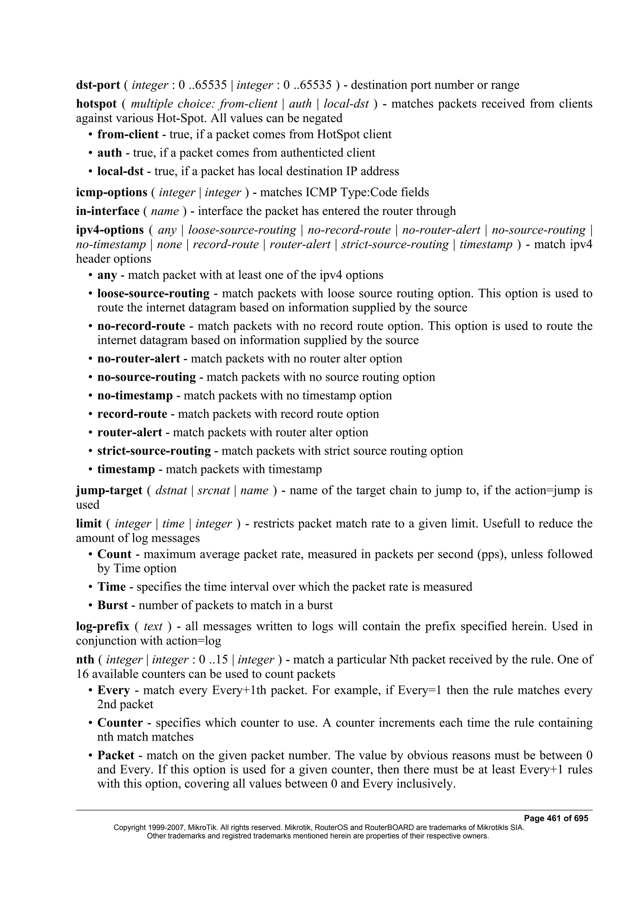 dst-port ( integer : 0 ..65535 | integer : 0 ..65535 ) - destination port number or range
hotspot ( multiple choice: from-client | auth | local-dst ) - matches packets received from clients
against various Hot-Spot. All values can be negated
  • from-client - true, if a packet comes from HotSpot client
  • auth - true, if a packet comes from authenticted client
  • local-dst - true, if a packet has local destination IP address
icmp-options ( integer | integer ) - matches ICMP Type:Code fields
in-interface ( name ) - interface the packet has entered the router through
ipv4-options ( any | loose-source-routing | no-record-route | no-router-alert | no-source-routing |
no-timestamp | none | record-route | router-alert | strict-source-routing | timestamp ) - match ipv4
header options
  • any - match packet with at least one of the ipv4 options
  • loose-source-routing - match packets with loose source routing option. This option is used to
    route the internet datagram based on information supplied by the source
  • no-record-route - match packets with no record route option. This option is used to route the
    internet datagram based on information supplied by the source
  • no-router-alert - match packets with no router alter option
  • no-source-routing - match packets with no source routing option
  • no-timestamp - match packets with no timestamp option
  • record-route - match packets with record route option
  • router-alert - match packets with router alter option
  • strict-source-routing - match packets with strict source routing option
  • timestamp - match packets with timestamp
jump-target ( dstnat | srcnat | name ) - name of the target chain to jump to, if the action=jump is
used
limit ( integer | time | integer ) - restricts packet match rate to a given limit. Usefull to reduce the
amount of log messages
  • Count - maximum average packet rate, measured in packets per second (pps), unless followed
    by Time option
  • Time - specifies the time interval over which the packet rate is measured
  • Burst - number of packets to match in a burst
log-prefix ( text ) - all messages written to logs will contain the prefix specified herein. Used in
conjunction with action=log
nth ( integer | integer : 0 ..15 | integer ) - match a particular Nth packet received by the rule. One of
16 available counters can be used to count packets
  • Every - match every Every+1th packet. For example, if Every=1 then the rule matches every
    2nd packet
  • Counter - specifies which counter to use. A counter increments each time the rule containing
    nth match matches
  • Packet - match on the given packet number. The value by obvious reasons must be between 0
    and Every. If this option is used for a given counter, then there must be at least Every+1 rules
    with this option, covering all values between 0 and Every inclusively.

                                                                                                                              Page 461 of 695
       Copyright 1999-2007, MikroTik. All rights reserved. Mikrotik, RouterOS and RouterBOARD are trademarks of Mikrotikls SIA.
                 Other trademarks and registred trademarks mentioned herein are properties of their respective owners.
 