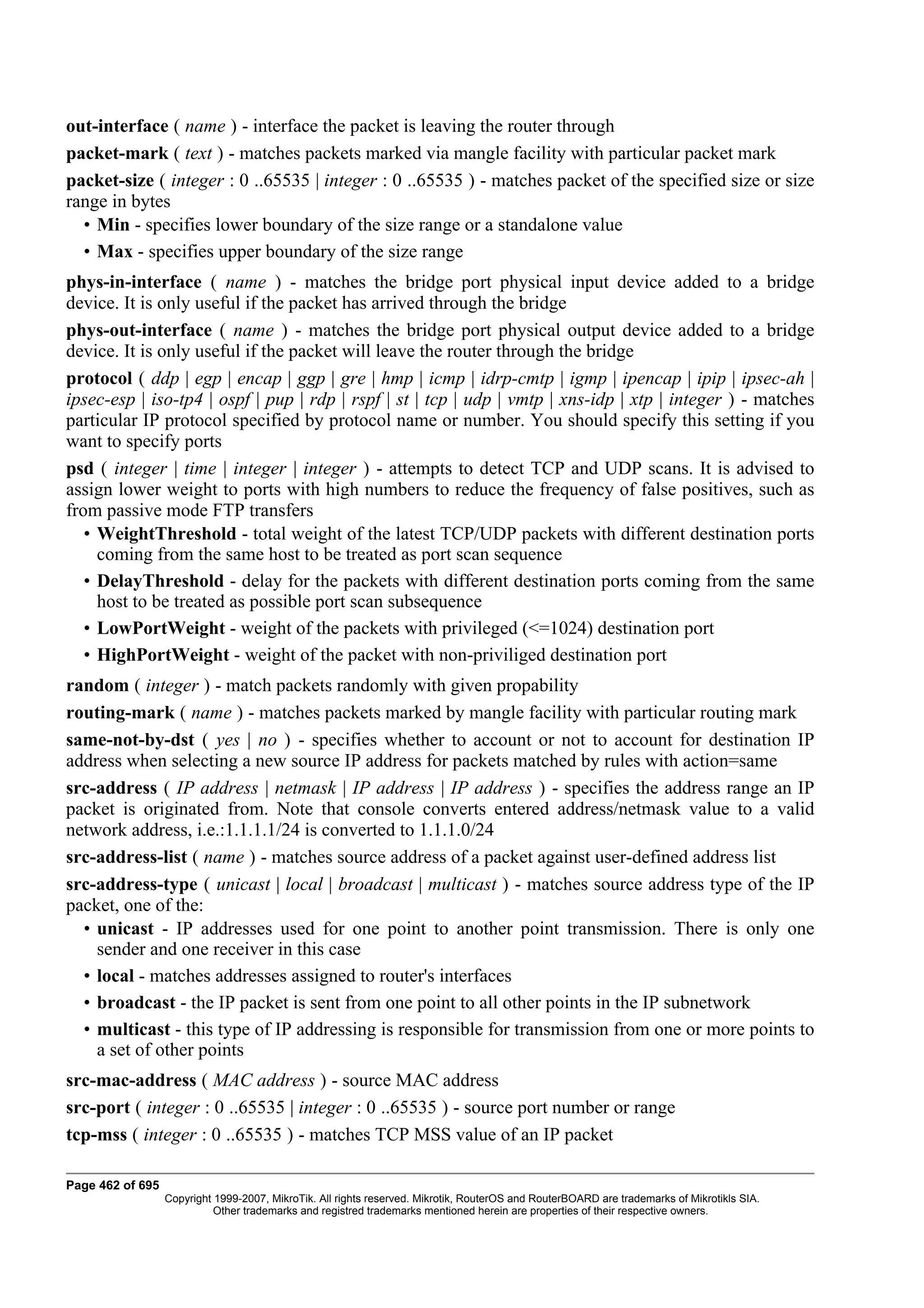 out-interface ( name ) - interface the packet is leaving the router through
packet-mark ( text ) - matches packets marked via mangle facility with particular packet mark
packet-size ( integer : 0 ..65535 | integer : 0 ..65535 ) - matches packet of the specified size or size
range in bytes
  • Min - specifies lower boundary of the size range or a standalone value
  • Max - specifies upper boundary of the size range
phys-in-interface ( name ) - matches the bridge port physical input device added to a bridge
device. It is only useful if the packet has arrived through the bridge
phys-out-interface ( name ) - matches the bridge port physical output device added to a bridge
device. It is only useful if the packet will leave the router through the bridge
protocol ( ddp | egp | encap | ggp | gre | hmp | icmp | idrp-cmtp | igmp | ipencap | ipip | ipsec-ah |
ipsec-esp | iso-tp4 | ospf | pup | rdp | rspf | st | tcp | udp | vmtp | xns-idp | xtp | integer ) - matches
particular IP protocol specified by protocol name or number. You should specify this setting if you
want to specify ports
psd ( integer | time | integer | integer ) - attempts to detect TCP and UDP scans. It is advised to
assign lower weight to ports with high numbers to reduce the frequency of false positives, such as
from passive mode FTP transfers
   • WeightThreshold - total weight of the latest TCP/UDP packets with different destination ports
     coming from the same host to be treated as port scan sequence
   • DelayThreshold - delay for the packets with different destination ports coming from the same
     host to be treated as possible port scan subsequence
   • LowPortWeight - weight of the packets with privileged (<=1024) destination port
   • HighPortWeight - weight of the packet with non-priviliged destination port
random ( integer ) - match packets randomly with given propability
routing-mark ( name ) - matches packets marked by mangle facility with particular routing mark
same-not-by-dst ( yes | no ) - specifies whether to account or not to account for destination IP
address when selecting a new source IP address for packets matched by rules with action=same
src-address ( IP address | netmask | IP address | IP address ) - specifies the address range an IP
packet is originated from. Note that console converts entered address/netmask value to a valid
network address, i.e.:1.1.1.1/24 is converted to 1.1.1.0/24
src-address-list ( name ) - matches source address of a packet against user-defined address list
src-address-type ( unicast | local | broadcast | multicast ) - matches source address type of the IP
packet, one of the:
  • unicast - IP addresses used for one point to another point transmission. There is only one
    sender and one receiver in this case
  • local - matches addresses assigned to router's interfaces
  • broadcast - the IP packet is sent from one point to all other points in the IP subnetwork
  • multicast - this type of IP addressing is responsible for transmission from one or more points to
    a set of other points
src-mac-address ( MAC address ) - source MAC address
src-port ( integer : 0 ..65535 | integer : 0 ..65535 ) - source port number or range
tcp-mss ( integer : 0 ..65535 ) - matches TCP MSS value of an IP packet

Page 462 of 695
                  Copyright 1999-2007, MikroTik. All rights reserved. Mikrotik, RouterOS and RouterBOARD are trademarks of Mikrotikls SIA.
                            Other trademarks and registred trademarks mentioned herein are properties of their respective owners.
 