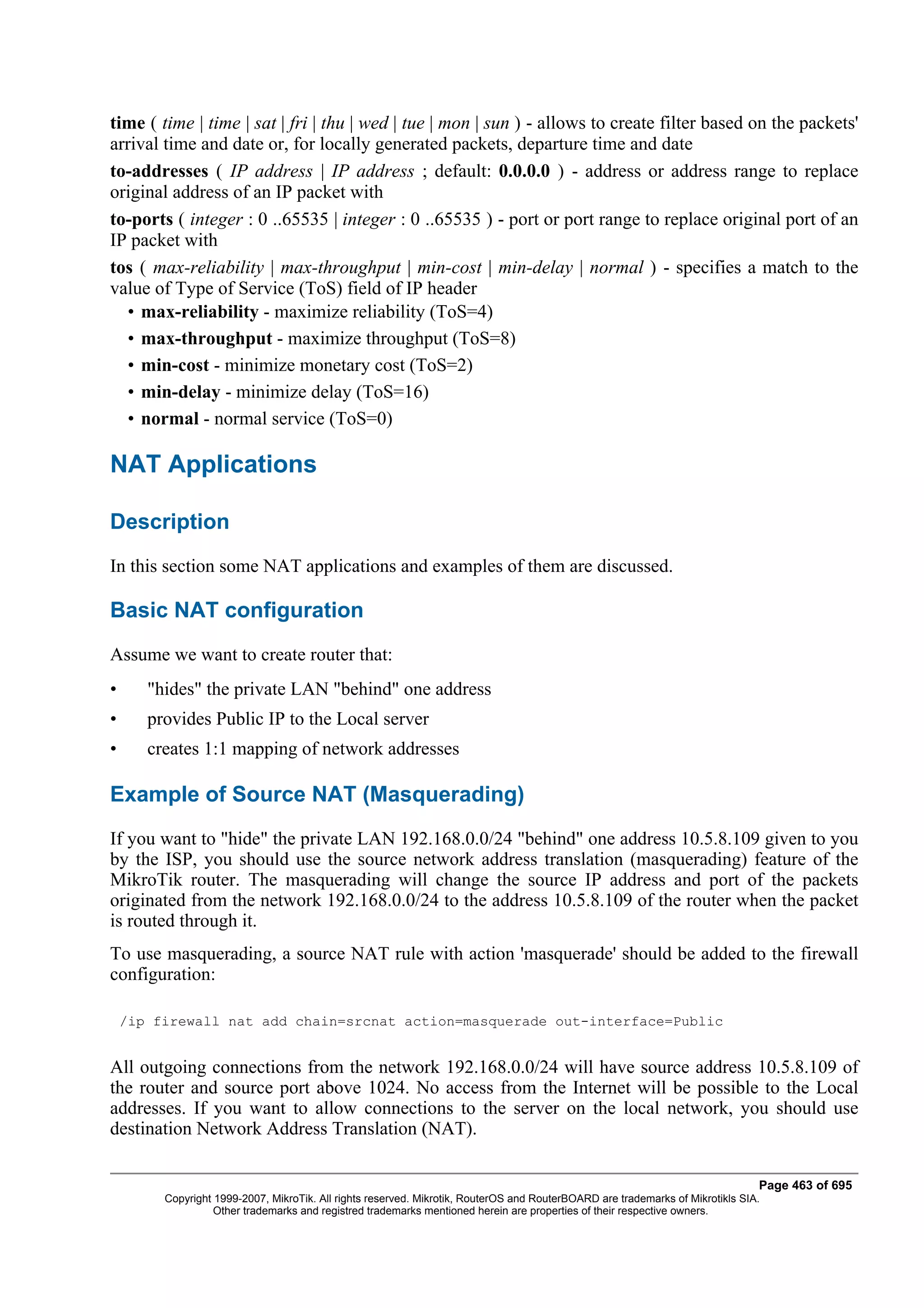 time ( time | time | sat | fri | thu | wed | tue | mon | sun ) - allows to create filter based on the packets'
arrival time and date or, for locally generated packets, departure time and date
to-addresses ( IP address | IP address ; default: 0.0.0.0 ) - address or address range to replace
original address of an IP packet with
to-ports ( integer : 0 ..65535 | integer : 0 ..65535 ) - port or port range to replace original port of an
IP packet with
tos ( max-reliability | max-throughput | min-cost | min-delay | normal ) - specifies a match to the
value of Type of Service (ToS) field of IP header
   • max-reliability - maximize reliability (ToS=4)
   • max-throughput - maximize throughput (ToS=8)
   • min-cost - minimize monetary cost (ToS=2)
   • min-delay - minimize delay (ToS=16)
   • normal - normal service (ToS=0)

NAT Applications

Description
In this section some NAT applications and examples of them are discussed.

Basic NAT configuration
Assume we want to create router that:
•      "hides" the private LAN "behind" one address
•      provides Public IP to the Local server
•      creates 1:1 mapping of network addresses

Example of Source NAT (Masquerading)
If you want to "hide" the private LAN 192.168.0.0/24 "behind" one address 10.5.8.109 given to you
by the ISP, you should use the source network address translation (masquerading) feature of the
MikroTik router. The masquerading will change the source IP address and port of the packets
originated from the network 192.168.0.0/24 to the address 10.5.8.109 of the router when the packet
is routed through it.
To use masquerading, a source NAT rule with action 'masquerade' should be added to the firewall
configuration:

    /ip firewall nat add chain=srcnat action=masquerade out-interface=Public


All outgoing connections from the network 192.168.0.0/24 will have source address 10.5.8.109 of
the router and source port above 1024. No access from the Internet will be possible to the Local
addresses. If you want to allow connections to the server on the local network, you should use
destination Network Address Translation (NAT).

                                                                                                                                Page 463 of 695
         Copyright 1999-2007, MikroTik. All rights reserved. Mikrotik, RouterOS and RouterBOARD are trademarks of Mikrotikls SIA.
                   Other trademarks and registred trademarks mentioned herein are properties of their respective owners.
 