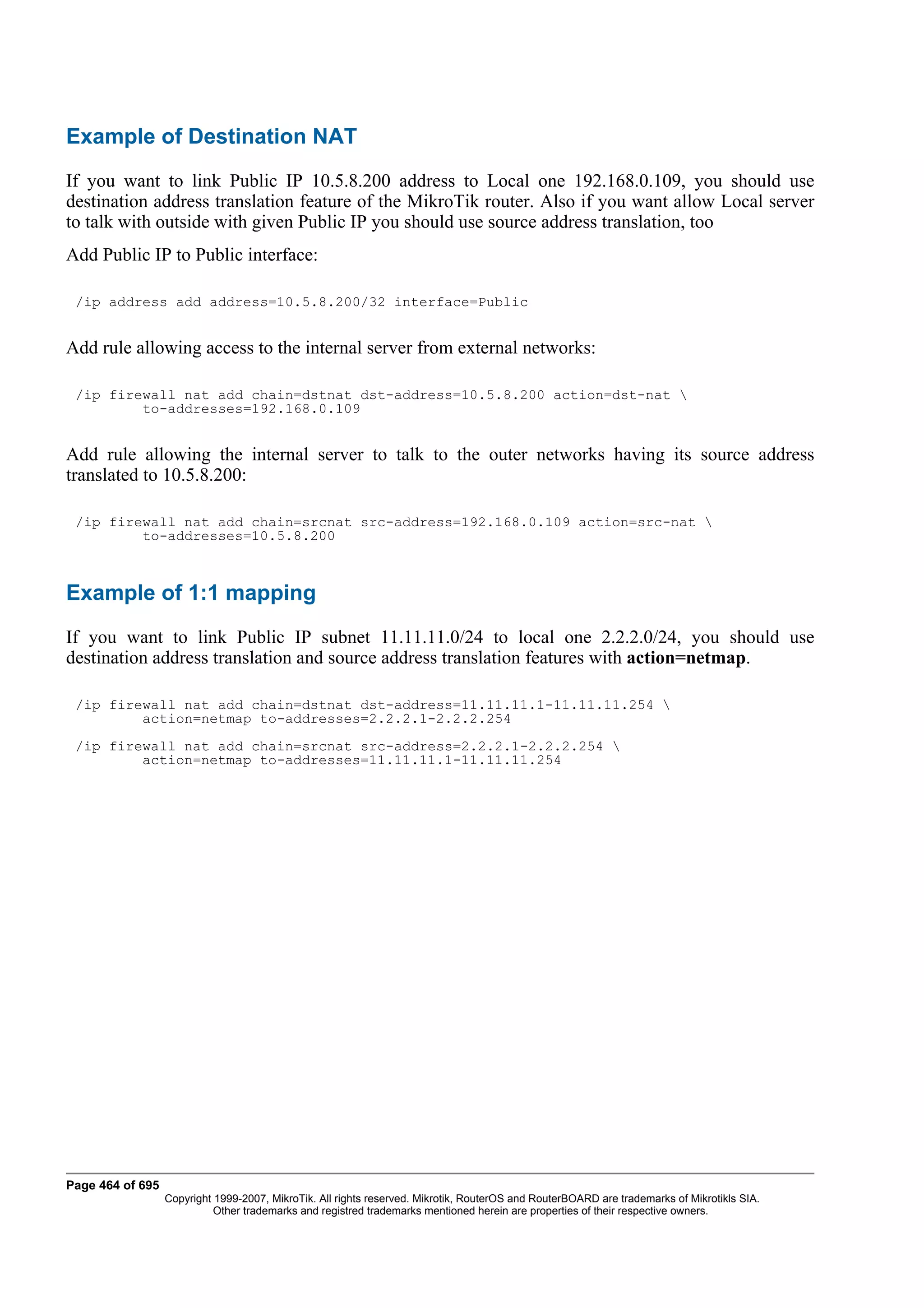 Example of Destination NAT
If you want to link Public IP 10.5.8.200 address to Local one 192.168.0.109, you should use
destination address translation feature of the MikroTik router. Also if you want allow Local server
to talk with outside with given Public IP you should use source address translation, too
Add Public IP to Public interface:

 /ip address add address=10.5.8.200/32 interface=Public


Add rule allowing access to the internal server from external networks:

 /ip firewall nat add chain=dstnat dst-address=10.5.8.200 action=dst-nat 
         to-addresses=192.168.0.109


Add rule allowing the internal server to talk to the outer networks having its source address
translated to 10.5.8.200:

 /ip firewall nat add chain=srcnat src-address=192.168.0.109 action=src-nat 
         to-addresses=10.5.8.200



Example of 1:1 mapping
If you want to link Public IP subnet 11.11.11.0/24 to local one 2.2.2.0/24, you should use
destination address translation and source address translation features with action=netmap.

 /ip firewall nat add chain=dstnat dst-address=11.11.11.1-11.11.11.254 
         action=netmap to-addresses=2.2.2.1-2.2.2.254
 /ip firewall nat add chain=srcnat src-address=2.2.2.1-2.2.2.254 
         action=netmap to-addresses=11.11.11.1-11.11.11.254




Page 464 of 695
                  Copyright 1999-2007, MikroTik. All rights reserved. Mikrotik, RouterOS and RouterBOARD are trademarks of Mikrotikls SIA.
                            Other trademarks and registred trademarks mentioned herein are properties of their respective owners.
 