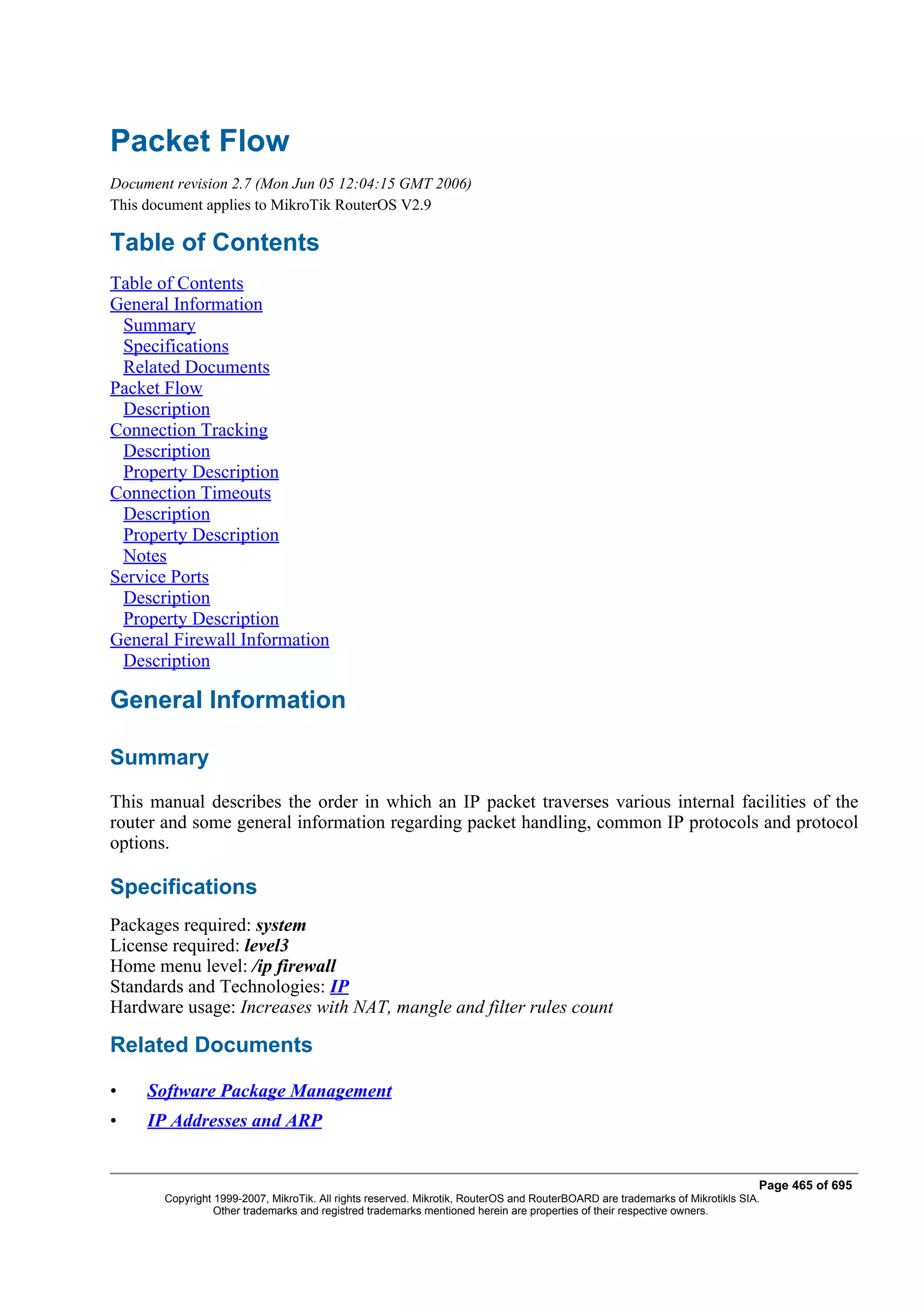 Packet Flow
Document revision 2.7 (Mon Jun 05 12:04:15 GMT 2006)
This document applies to MikroTik RouterOS V2.9

Table of Contents
Table of Contents
General Information
 Summary
 Specifications
 Related Documents
Packet Flow
 Description
Connection Tracking
 Description
 Property Description
Connection Timeouts
 Description
 Property Description
 Notes
Service Ports
 Description
 Property Description
General Firewall Information
 Description

General Information

Summary
This manual describes the order in which an IP packet traverses various internal facilities of the
router and some general information regarding packet handling, common IP protocols and protocol
options.

Specifications
Packages required: system
License required: level3
Home menu level: /ip firewall
Standards and Technologies: IP
Hardware usage: Increases with NAT, mangle and filter rules count

Related Documents

•    Software Package Management
•    IP Addresses and ARP


                                                                                                                              Page 465 of 695
       Copyright 1999-2007, MikroTik. All rights reserved. Mikrotik, RouterOS and RouterBOARD are trademarks of Mikrotikls SIA.
                 Other trademarks and registred trademarks mentioned herein are properties of their respective owners.
 