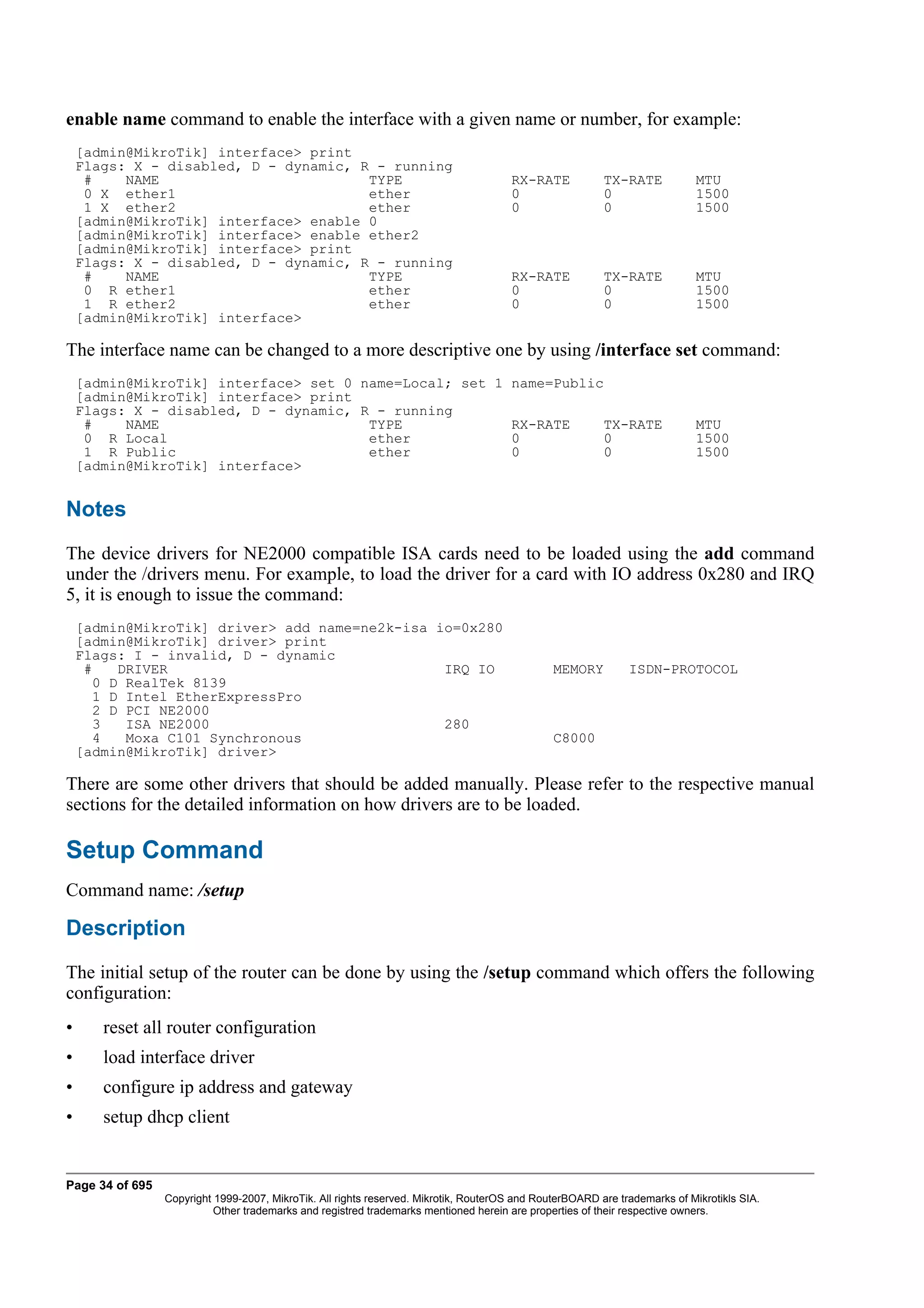 enable name command to enable the interface with a given name or number, for example:
    [admin@MikroTik] interface> print
    Flags: X - disabled, D - dynamic, R - running
     #    NAME                         TYPE                                           RX-RATE            TX-RATE            MTU
     0 X ether1                        ether                                          0                  0                  1500
     1 X ether2                        ether                                          0                  0                  1500
    [admin@MikroTik] interface> enable 0
    [admin@MikroTik] interface> enable ether2
    [admin@MikroTik] interface> print
    Flags: X - disabled, D - dynamic, R - running
     #    NAME                         TYPE                                           RX-RATE            TX-RATE            MTU
     0 R ether1                        ether                                          0                  0                  1500
     1 R ether2                        ether                                          0                  0                  1500
    [admin@MikroTik] interface>

The interface name can be changed to a more descriptive one by using /interface set command:
    [admin@MikroTik] interface> set 0 name=Local; set 1 name=Public
    [admin@MikroTik] interface> print
    Flags: X - disabled, D - dynamic, R - running
     #    NAME                         TYPE             RX-RATE     TX-RATE                                                 MTU
     0 R Local                         ether            0           0                                                       1500
     1 R Public                        ether            0           0                                                       1500
    [admin@MikroTik] interface>


Notes
The device drivers for NE2000 compatible ISA cards need to be loaded using the add command
under the /drivers menu. For example, to load the driver for a card with IO address 0x280 and IRQ
5, it is enough to issue the command:
    [admin@MikroTik] driver> add name=ne2k-isa io=0x280
    [admin@MikroTik] driver> print
    Flags: I - invalid, D - dynamic
     #    DRIVER                                IRQ IO                                         MEMORY         ISDN-PROTOCOL
       0 D RealTek 8139
       1 D Intel EtherExpressPro
       2 D PCI NE2000
       3   ISA NE2000                           280
       4   Moxa C101 Synchronous                                                               C8000
    [admin@MikroTik] driver>

There are some other drivers that should be added manually. Please refer to the respective manual
sections for the detailed information on how drivers are to be loaded.

Setup Command
Command name: /setup

Description
The initial setup of the router can be done by using the /setup command which offers the following
configuration:
•      reset all router configuration
•      load interface driver
•      configure ip address and gateway
•      setup dhcp client


Page 34 of 695
                 Copyright 1999-2007, MikroTik. All rights reserved. Mikrotik, RouterOS and RouterBOARD are trademarks of Mikrotikls SIA.
                           Other trademarks and registred trademarks mentioned herein are properties of their respective owners.
 