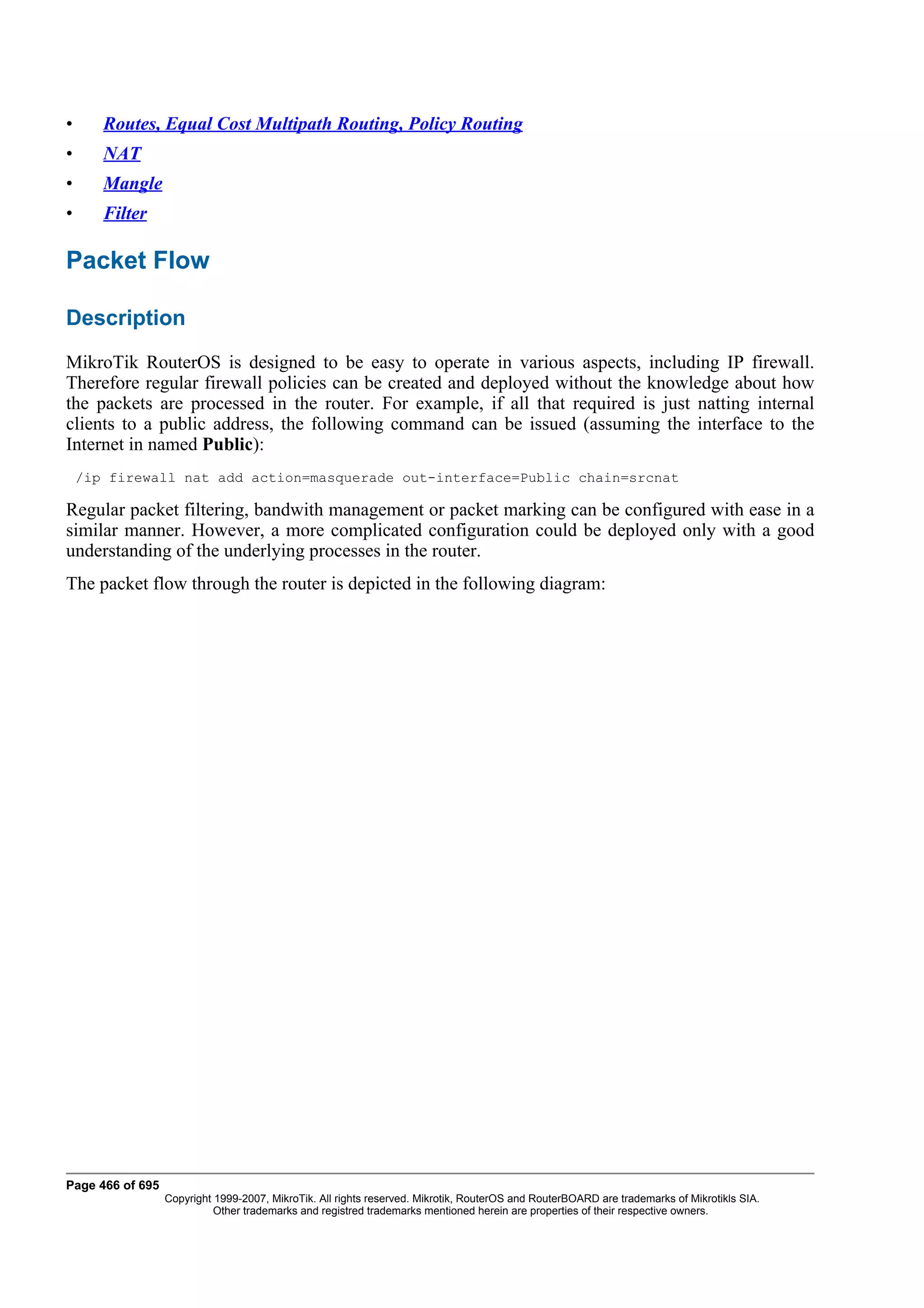 •      Routes, Equal Cost Multipath Routing, Policy Routing
•      NAT
•      Mangle
•      Filter

Packet Flow

Description
MikroTik RouterOS is designed to be easy to operate in various aspects, including IP firewall.
Therefore regular firewall policies can be created and deployed without the knowledge about how
the packets are processed in the router. For example, if all that required is just natting internal
clients to a public address, the following command can be issued (assuming the interface to the
Internet in named Public):
    /ip firewall nat add action=masquerade out-interface=Public chain=srcnat

Regular packet filtering, bandwith management or packet marking can be configured with ease in a
similar manner. However, a more complicated configuration could be deployed only with a good
understanding of the underlying processes in the router.
The packet flow through the router is depicted in the following diagram:




Page 466 of 695
                  Copyright 1999-2007, MikroTik. All rights reserved. Mikrotik, RouterOS and RouterBOARD are trademarks of Mikrotikls SIA.
                            Other trademarks and registred trademarks mentioned herein are properties of their respective owners.
 