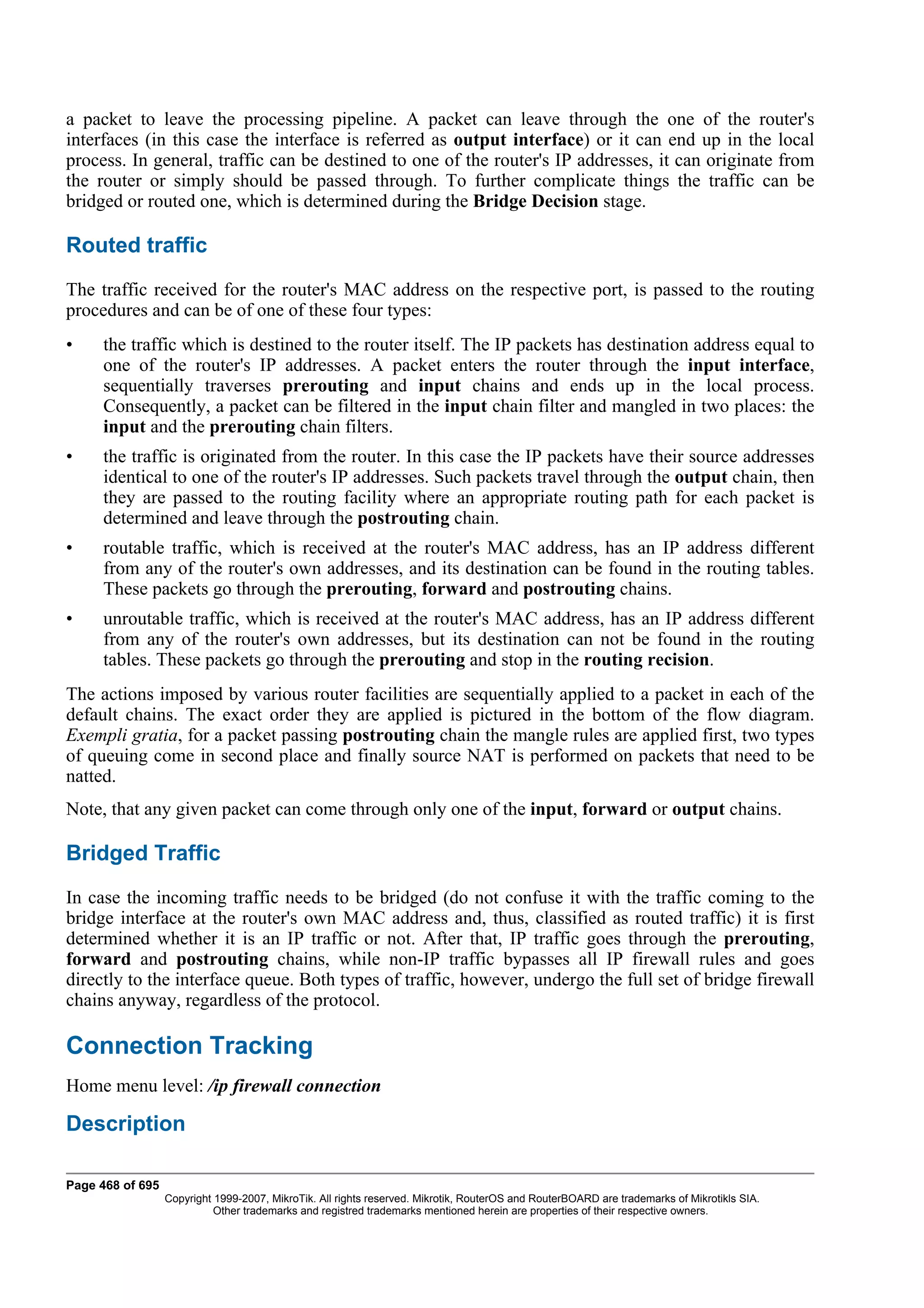 a packet to leave the processing pipeline. A packet can leave through the one of the router's
interfaces (in this case the interface is referred as output interface) or it can end up in the local
process. In general, traffic can be destined to one of the router's IP addresses, it can originate from
the router or simply should be passed through. To further complicate things the traffic can be
bridged or routed one, which is determined during the Bridge Decision stage.

Routed traffic
The traffic received for the router's MAC address on the respective port, is passed to the routing
procedures and can be of one of these four types:
•    the traffic which is destined to the router itself. The IP packets has destination address equal to
     one of the router's IP addresses. A packet enters the router through the input interface,
     sequentially traverses prerouting and input chains and ends up in the local process.
     Consequently, a packet can be filtered in the input chain filter and mangled in two places: the
     input and the prerouting chain filters.
•    the traffic is originated from the router. In this case the IP packets have their source addresses
     identical to one of the router's IP addresses. Such packets travel through the output chain, then
     they are passed to the routing facility where an appropriate routing path for each packet is
     determined and leave through the postrouting chain.
•    routable traffic, which is received at the router's MAC address, has an IP address different
     from any of the router's own addresses, and its destination can be found in the routing tables.
     These packets go through the prerouting, forward and postrouting chains.
•    unroutable traffic, which is received at the router's MAC address, has an IP address different
     from any of the router's own addresses, but its destination can not be found in the routing
     tables. These packets go through the prerouting and stop in the routing recision.
The actions imposed by various router facilities are sequentially applied to a packet in each of the
default chains. The exact order they are applied is pictured in the bottom of the flow diagram.
Exempli gratia, for a packet passing postrouting chain the mangle rules are applied first, two types
of queuing come in second place and finally source NAT is performed on packets that need to be
natted.
Note, that any given packet can come through only one of the input, forward or output chains.

Bridged Traffic
In case the incoming traffic needs to be bridged (do not confuse it with the traffic coming to the
bridge interface at the router's own MAC address and, thus, classified as routed traffic) it is first
determined whether it is an IP traffic or not. After that, IP traffic goes through the prerouting,
forward and postrouting chains, while non-IP traffic bypasses all IP firewall rules and goes
directly to the interface queue. Both types of traffic, however, undergo the full set of bridge firewall
chains anyway, regardless of the protocol.

Connection Tracking
Home menu level: /ip firewall connection

Description

Page 468 of 695
                  Copyright 1999-2007, MikroTik. All rights reserved. Mikrotik, RouterOS and RouterBOARD are trademarks of Mikrotikls SIA.
                            Other trademarks and registred trademarks mentioned herein are properties of their respective owners.
 