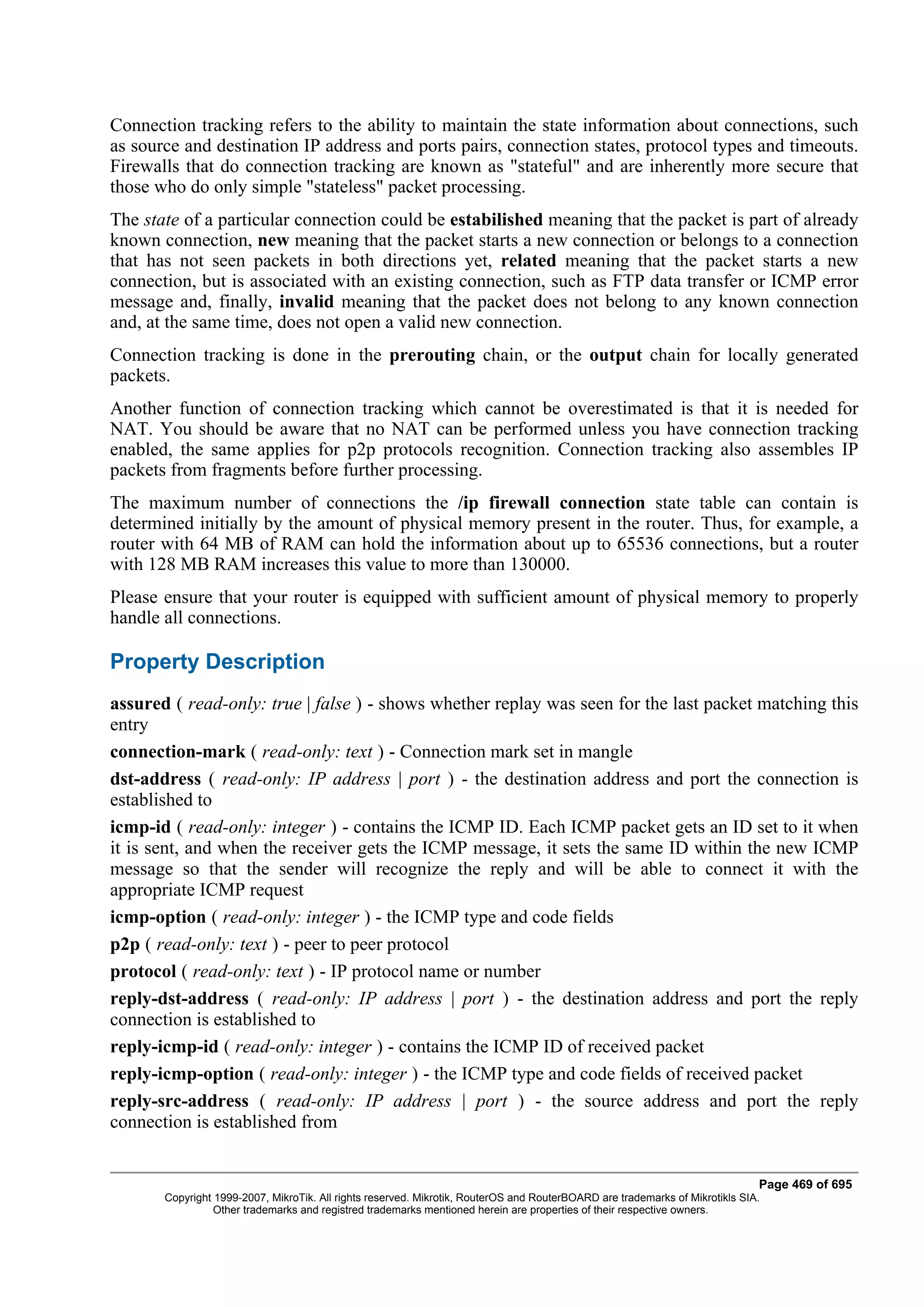 Connection tracking refers to the ability to maintain the state information about connections, such
as source and destination IP address and ports pairs, connection states, protocol types and timeouts.
Firewalls that do connection tracking are known as "stateful" and are inherently more secure that
those who do only simple "stateless" packet processing.
The state of a particular connection could be estabilished meaning that the packet is part of already
known connection, new meaning that the packet starts a new connection or belongs to a connection
that has not seen packets in both directions yet, related meaning that the packet starts a new
connection, but is associated with an existing connection, such as FTP data transfer or ICMP error
message and, finally, invalid meaning that the packet does not belong to any known connection
and, at the same time, does not open a valid new connection.
Connection tracking is done in the prerouting chain, or the output chain for locally generated
packets.
Another function of connection tracking which cannot be overestimated is that it is needed for
NAT. You should be aware that no NAT can be performed unless you have connection tracking
enabled, the same applies for p2p protocols recognition. Connection tracking also assembles IP
packets from fragments before further processing.
The maximum number of connections the /ip firewall connection state table can contain is
determined initially by the amount of physical memory present in the router. Thus, for example, a
router with 64 MB of RAM can hold the information about up to 65536 connections, but a router
with 128 MB RAM increases this value to more than 130000.
Please ensure that your router is equipped with sufficient amount of physical memory to properly
handle all connections.

Property Description
assured ( read-only: true | false ) - shows whether replay was seen for the last packet matching this
entry
connection-mark ( read-only: text ) - Connection mark set in mangle
dst-address ( read-only: IP address | port ) - the destination address and port the connection is
established to
icmp-id ( read-only: integer ) - contains the ICMP ID. Each ICMP packet gets an ID set to it when
it is sent, and when the receiver gets the ICMP message, it sets the same ID within the new ICMP
message so that the sender will recognize the reply and will be able to connect it with the
appropriate ICMP request
icmp-option ( read-only: integer ) - the ICMP type and code fields
p2p ( read-only: text ) - peer to peer protocol
protocol ( read-only: text ) - IP protocol name or number
reply-dst-address ( read-only: IP address | port ) - the destination address and port the reply
connection is established to
reply-icmp-id ( read-only: integer ) - contains the ICMP ID of received packet
reply-icmp-option ( read-only: integer ) - the ICMP type and code fields of received packet
reply-src-address ( read-only: IP address | port ) - the source address and port the reply
connection is established from


                                                                                                                              Page 469 of 695
       Copyright 1999-2007, MikroTik. All rights reserved. Mikrotik, RouterOS and RouterBOARD are trademarks of Mikrotikls SIA.
                 Other trademarks and registred trademarks mentioned herein are properties of their respective owners.
 