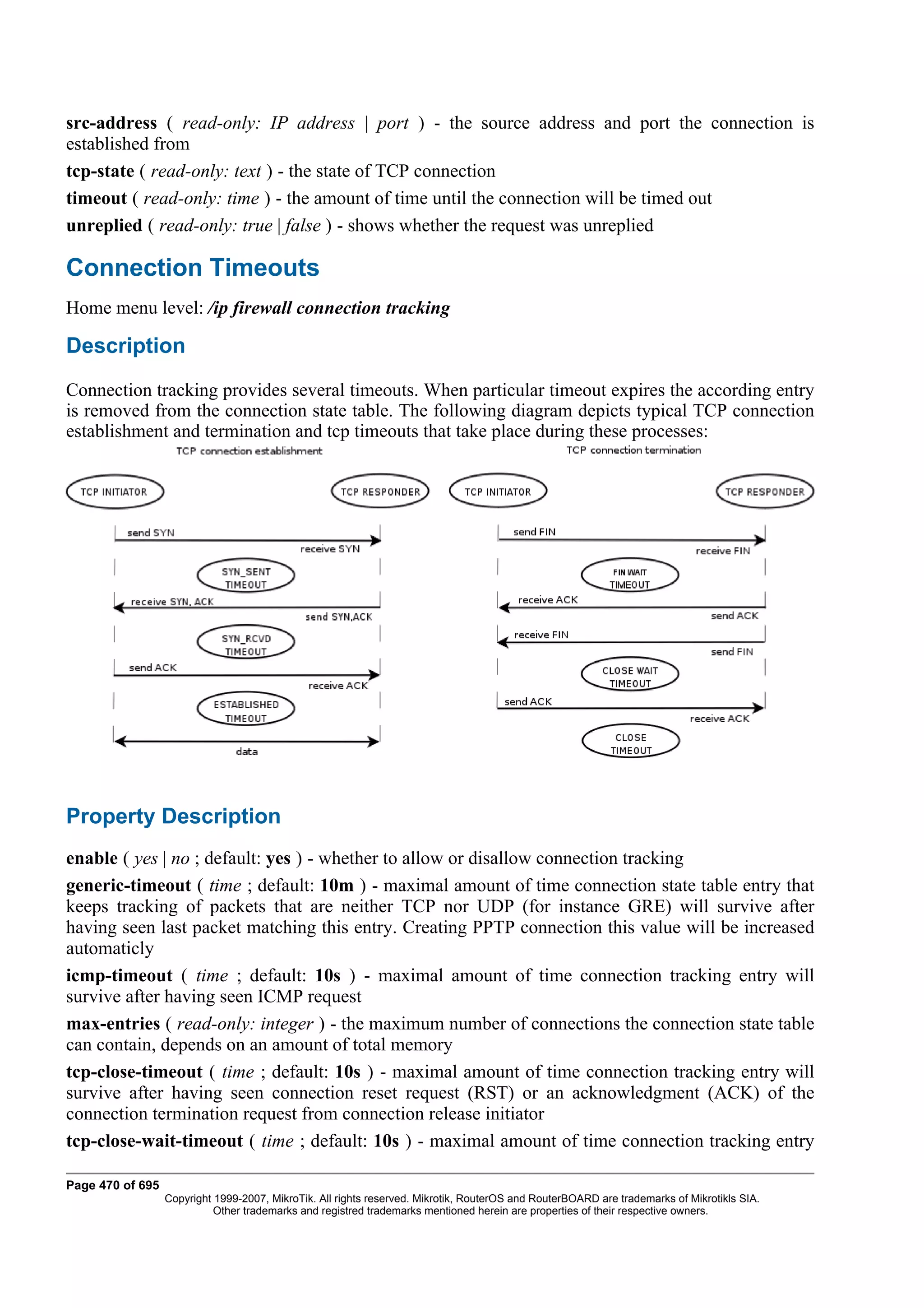 src-address ( read-only: IP address | port ) - the source address and port the connection is
established from
tcp-state ( read-only: text ) - the state of TCP connection
timeout ( read-only: time ) - the amount of time until the connection will be timed out
unreplied ( read-only: true | false ) - shows whether the request was unreplied

Connection Timeouts
Home menu level: /ip firewall connection tracking

Description
Connection tracking provides several timeouts. When particular timeout expires the according entry
is removed from the connection state table. The following diagram depicts typical TCP connection
establishment and termination and tcp timeouts that take place during these processes:




Property Description
enable ( yes | no ; default: yes ) - whether to allow or disallow connection tracking
generic-timeout ( time ; default: 10m ) - maximal amount of time connection state table entry that
keeps tracking of packets that are neither TCP nor UDP (for instance GRE) will survive after
having seen last packet matching this entry. Creating PPTP connection this value will be increased
automaticly
icmp-timeout ( time ; default: 10s ) - maximal amount of time connection tracking entry will
survive after having seen ICMP request
max-entries ( read-only: integer ) - the maximum number of connections the connection state table
can contain, depends on an amount of total memory
tcp-close-timeout ( time ; default: 10s ) - maximal amount of time connection tracking entry will
survive after having seen connection reset request (RST) or an acknowledgment (ACK) of the
connection termination request from connection release initiator
tcp-close-wait-timeout ( time ; default: 10s ) - maximal amount of time connection tracking entry

Page 470 of 695
                  Copyright 1999-2007, MikroTik. All rights reserved. Mikrotik, RouterOS and RouterBOARD are trademarks of Mikrotikls SIA.
                            Other trademarks and registred trademarks mentioned herein are properties of their respective owners.
 