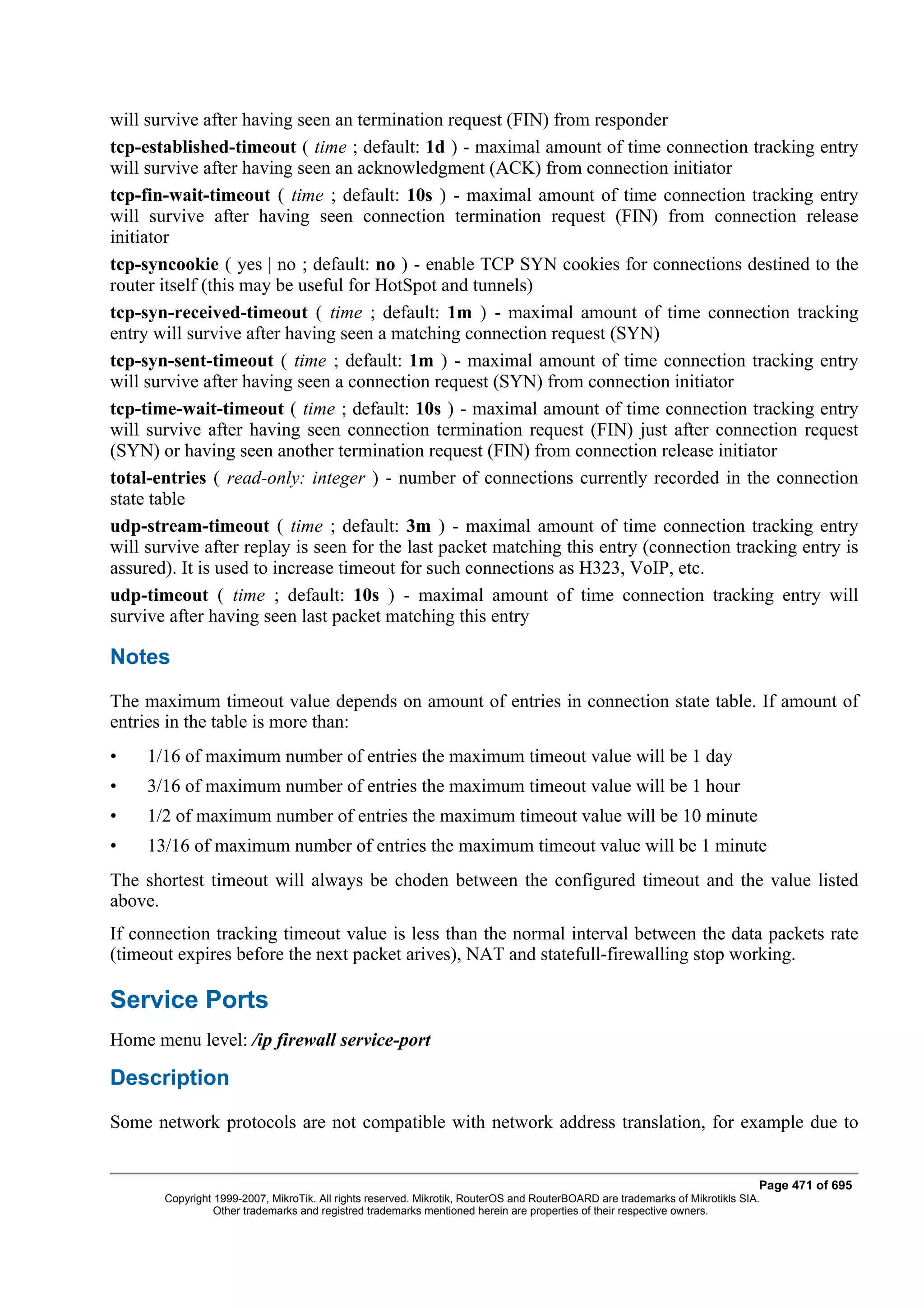 will survive after having seen an termination request (FIN) from responder
tcp-established-timeout ( time ; default: 1d ) - maximal amount of time connection tracking entry
will survive after having seen an acknowledgment (ACK) from connection initiator
tcp-fin-wait-timeout ( time ; default: 10s ) - maximal amount of time connection tracking entry
will survive after having seen connection termination request (FIN) from connection release
initiator
tcp-syncookie ( yes | no ; default: no ) - enable TCP SYN cookies for connections destined to the
router itself (this may be useful for HotSpot and tunnels)
tcp-syn-received-timeout ( time ; default: 1m ) - maximal amount of time connection tracking
entry will survive after having seen a matching connection request (SYN)
tcp-syn-sent-timeout ( time ; default: 1m ) - maximal amount of time connection tracking entry
will survive after having seen a connection request (SYN) from connection initiator
tcp-time-wait-timeout ( time ; default: 10s ) - maximal amount of time connection tracking entry
will survive after having seen connection termination request (FIN) just after connection request
(SYN) or having seen another termination request (FIN) from connection release initiator
total-entries ( read-only: integer ) - number of connections currently recorded in the connection
state table
udp-stream-timeout ( time ; default: 3m ) - maximal amount of time connection tracking entry
will survive after replay is seen for the last packet matching this entry (connection tracking entry is
assured). It is used to increase timeout for such connections as H323, VoIP, etc.
udp-timeout ( time ; default: 10s ) - maximal amount of time connection tracking entry will
survive after having seen last packet matching this entry

Notes
The maximum timeout value depends on amount of entries in connection state table. If amount of
entries in the table is more than:
•    1/16 of maximum number of entries the maximum timeout value will be 1 day
•    3/16 of maximum number of entries the maximum timeout value will be 1 hour
•    1/2 of maximum number of entries the maximum timeout value will be 10 minute
•    13/16 of maximum number of entries the maximum timeout value will be 1 minute
The shortest timeout will always be choden between the configured timeout and the value listed
above.
If connection tracking timeout value is less than the normal interval between the data packets rate
(timeout expires before the next packet arives), NAT and statefull-firewalling stop working.

Service Ports
Home menu level: /ip firewall service-port

Description
Some network protocols are not compatible with network address translation, for example due to


                                                                                                                              Page 471 of 695
       Copyright 1999-2007, MikroTik. All rights reserved. Mikrotik, RouterOS and RouterBOARD are trademarks of Mikrotikls SIA.
                 Other trademarks and registred trademarks mentioned herein are properties of their respective owners.
 