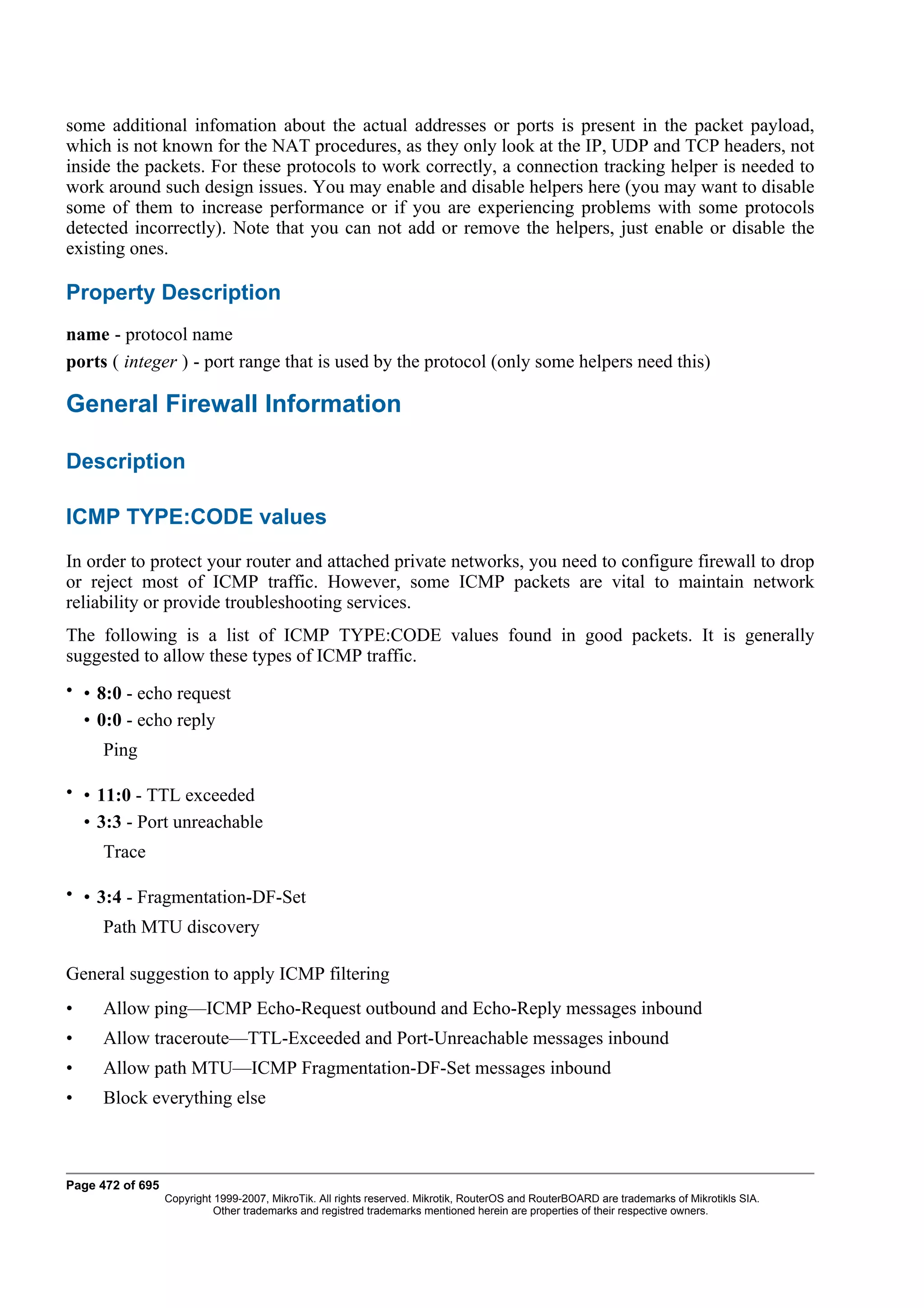 some additional infomation about the actual addresses or ports is present in the packet payload,
which is not known for the NAT procedures, as they only look at the IP, UDP and TCP headers, not
inside the packets. For these protocols to work correctly, a connection tracking helper is needed to
work around such design issues. You may enable and disable helpers here (you may want to disable
some of them to increase performance or if you are experiencing problems with some protocols
detected incorrectly). Note that you can not add or remove the helpers, just enable or disable the
existing ones.

Property Description
name - protocol name
ports ( integer ) - port range that is used by the protocol (only some helpers need this)

General Firewall Information

Description

ICMP TYPE:CODE values
In order to protect your router and attached private networks, you need to configure firewall to drop
or reject most of ICMP traffic. However, some ICMP packets are vital to maintain network
reliability or provide troubleshooting services.
The following is a list of ICMP TYPE:CODE values found in good packets. It is generally
suggested to allow these types of ICMP traffic.
• • 8:0 - echo request
  • 0:0 - echo reply
     Ping

• • 11:0 - TTL exceeded
  • 3:3 - Port unreachable
     Trace

• • 3:4 - Fragmentation-DF-Set
     Path MTU discovery

General suggestion to apply ICMP filtering
•    Allow ping—ICMP Echo-Request outbound and Echo-Reply messages inbound
•    Allow traceroute—TTL-Exceeded and Port-Unreachable messages inbound
•    Allow path MTU—ICMP Fragmentation-DF-Set messages inbound
•    Block everything else



Page 472 of 695
                  Copyright 1999-2007, MikroTik. All rights reserved. Mikrotik, RouterOS and RouterBOARD are trademarks of Mikrotikls SIA.
                            Other trademarks and registred trademarks mentioned herein are properties of their respective owners.
 