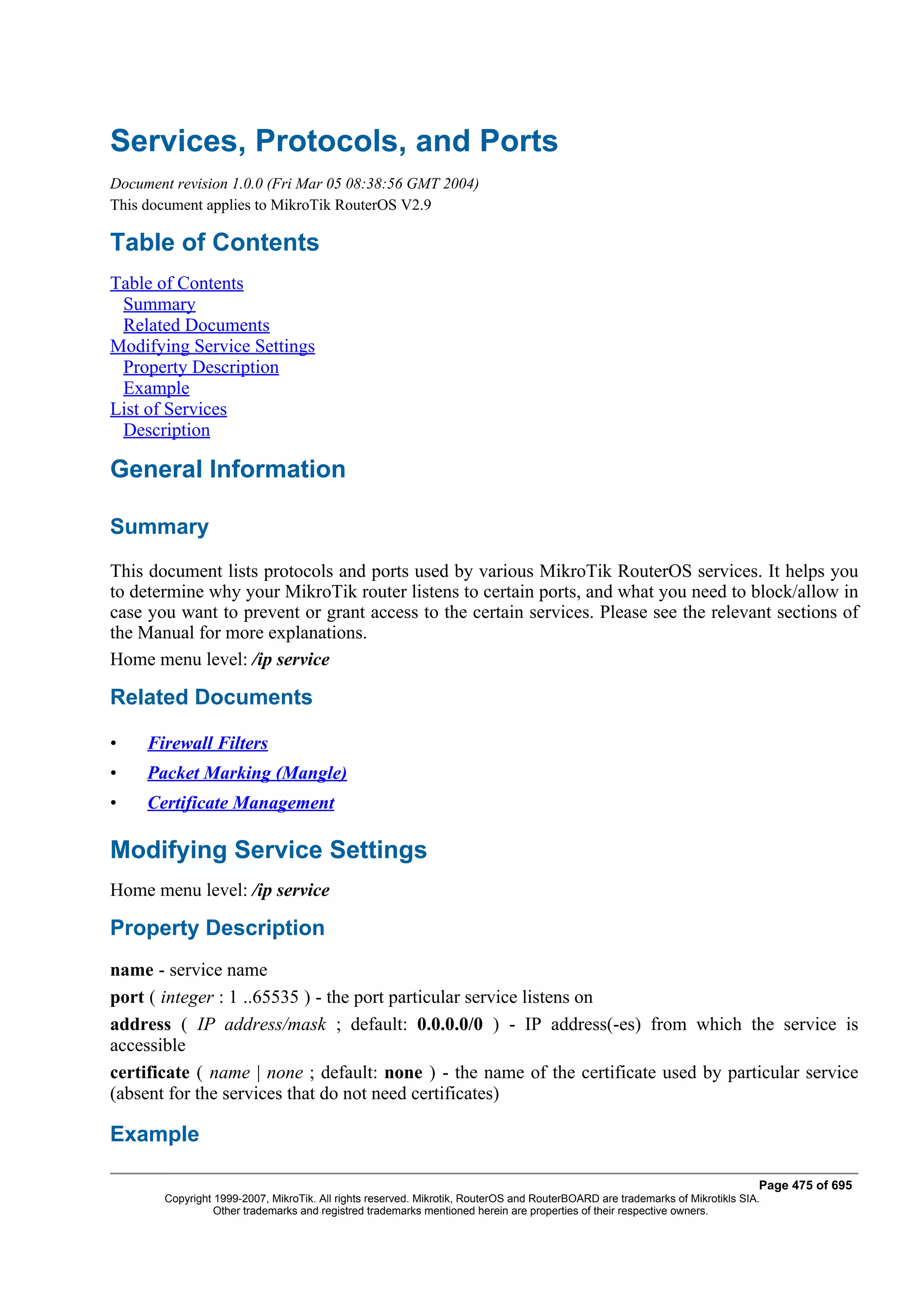 Services, Protocols, and Ports
Document revision 1.0.0 (Fri Mar 05 08:38:56 GMT 2004)
This document applies to MikroTik RouterOS V2.9

Table of Contents
Table of Contents
 Summary
 Related Documents
Modifying Service Settings
 Property Description
 Example
List of Services
 Description

General Information

Summary
This document lists protocols and ports used by various MikroTik RouterOS services. It helps you
to determine why your MikroTik router listens to certain ports, and what you need to block/allow in
case you want to prevent or grant access to the certain services. Please see the relevant sections of
the Manual for more explanations.
Home menu level: /ip service

Related Documents

•    Firewall Filters
•    Packet Marking (Mangle)
•    Certificate Management

Modifying Service Settings
Home menu level: /ip service

Property Description
name - service name
port ( integer : 1 ..65535 ) - the port particular service listens on
address ( IP address/mask ; default: 0.0.0.0/0 ) - IP address(-es) from which the service is
accessible
certificate ( name | none ; default: none ) - the name of the certificate used by particular service
(absent for the services that do not need certificates)

Example

                                                                                                                              Page 475 of 695
       Copyright 1999-2007, MikroTik. All rights reserved. Mikrotik, RouterOS and RouterBOARD are trademarks of Mikrotikls SIA.
                 Other trademarks and registred trademarks mentioned herein are properties of their respective owners.
 
