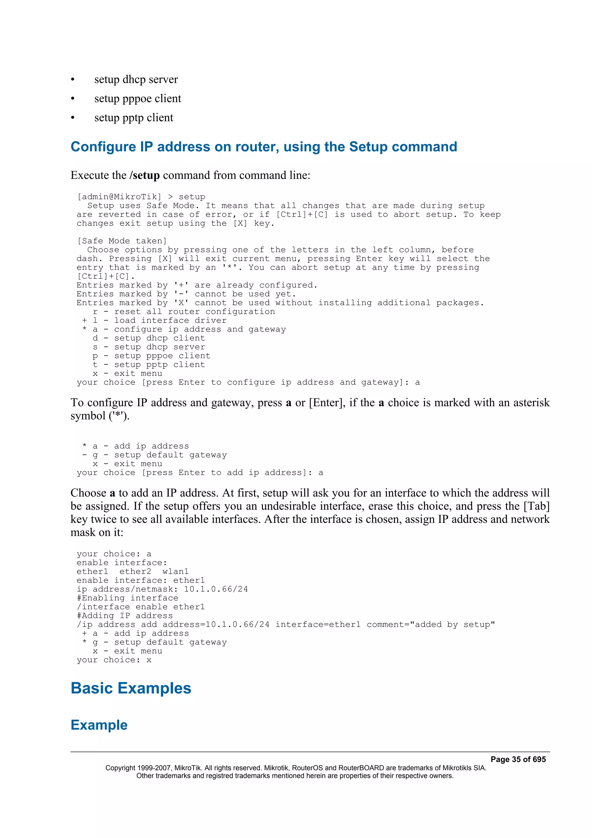 •      setup dhcp server
•      setup pppoe client
•      setup pptp client

Configure IP address on router, using the Setup command
Execute the /setup command from command line:
    [admin@MikroTik] > setup
      Setup uses Safe Mode. It means that all changes that are made during setup
    are reverted in case of error, or if [Ctrl]+[C] is used to abort setup. To keep
    changes exit setup using the [X] key.
    [Safe Mode taken]
      Choose options by pressing one of the letters in the left column, before
    dash. Pressing [X] will exit current menu, pressing Enter key will select the
    entry that is marked by an '*'. You can abort setup at any time by pressing
    [Ctrl]+[C].
    Entries marked by '+' are already configured.
    Entries marked by '-' cannot be used yet.
    Entries marked by 'X' cannot be used without installing additional packages.
       r - reset all router configuration
     + l - load interface driver
     * a - configure ip address and gateway
       d - setup dhcp client
       s - setup dhcp server
       p - setup pppoe client
       t - setup pptp client
       x - exit menu
    your choice [press Enter to configure ip address and gateway]: a

To configure IP address and gateway, press a or [Enter], if the a choice is marked with an asterisk
symbol ('*').

     * a - add ip address
     - g - setup default gateway
       x - exit menu
    your choice [press Enter to add ip address]: a

Choose a to add an IP address. At first, setup will ask you for an interface to which the address will
be assigned. If the setup offers you an undesirable interface, erase this choice, and press the [Tab]
key twice to see all available interfaces. After the interface is chosen, assign IP address and network
mask on it:
    your choice: a
    enable interface:
    ether1 ether2 wlan1
    enable interface: ether1
    ip address/netmask: 10.1.0.66/24
    #Enabling interface
    /interface enable ether1
    #Adding IP address
    /ip address add address=10.1.0.66/24 interface=ether1 comment="added by setup"
     + a - add ip address
     * g - setup default gateway
       x - exit menu
    your choice: x


Basic Examples

Example

                                                                                                                                    Page 35 of 695
         Copyright 1999-2007, MikroTik. All rights reserved. Mikrotik, RouterOS and RouterBOARD are trademarks of Mikrotikls SIA.
                   Other trademarks and registred trademarks mentioned herein are properties of their respective owners.
 