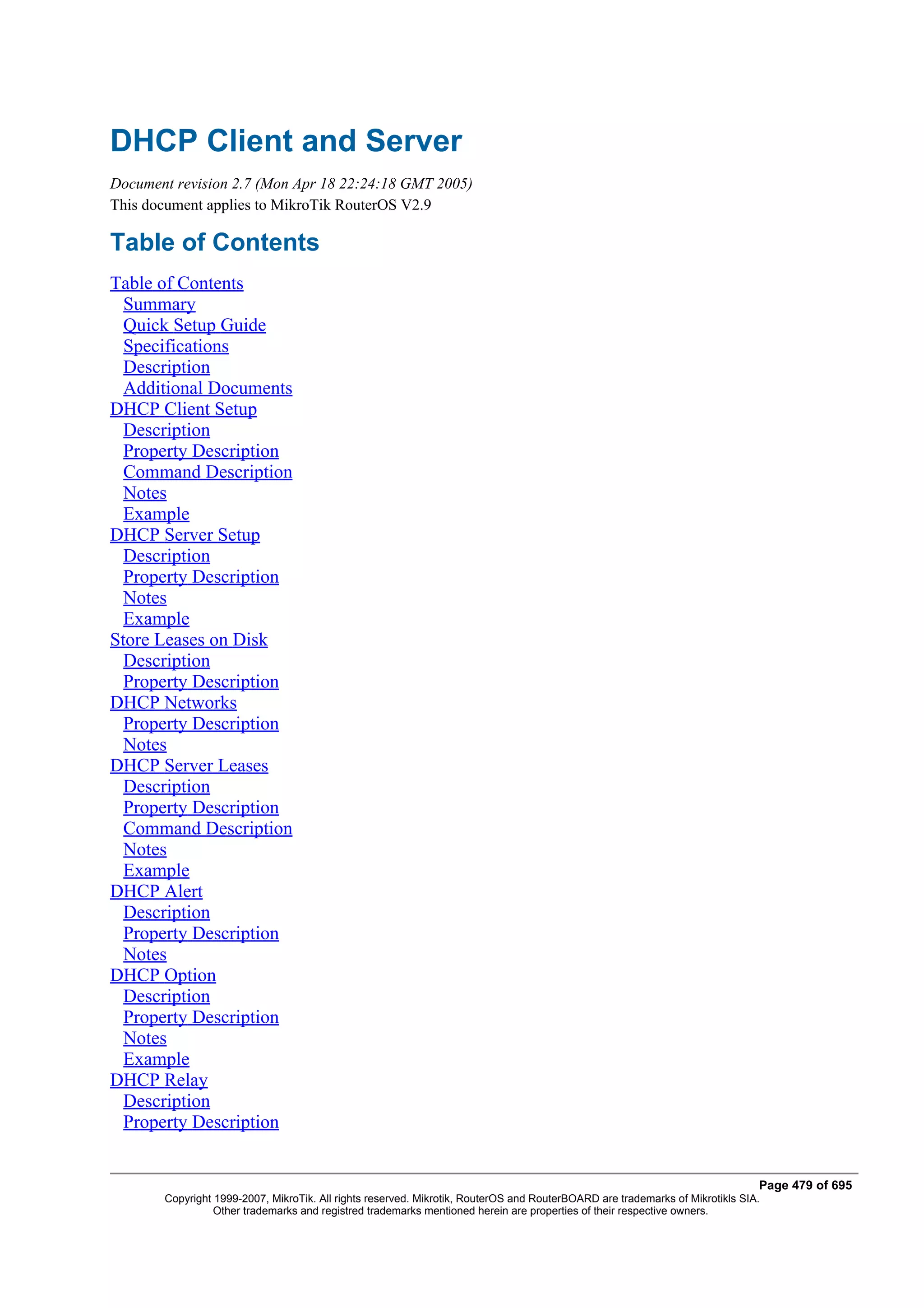 DHCP Client and Server
Document revision 2.7 (Mon Apr 18 22:24:18 GMT 2005)
This document applies to MikroTik RouterOS V2.9

Table of Contents
Table of Contents
  Summary
  Quick Setup Guide
  Specifications
  Description
  Additional Documents
DHCP Client Setup
  Description
  Property Description
  Command Description
  Notes
  Example
DHCP Server Setup
  Description
  Property Description
  Notes
  Example
Store Leases on Disk
  Description
  Property Description
DHCP Networks
  Property Description
  Notes
DHCP Server Leases
  Description
  Property Description
  Command Description
  Notes
  Example
DHCP Alert
  Description
  Property Description
  Notes
DHCP Option
  Description
  Property Description
  Notes
  Example
DHCP Relay
  Description
  Property Description


                                                                                                                              Page 479 of 695
       Copyright 1999-2007, MikroTik. All rights reserved. Mikrotik, RouterOS and RouterBOARD are trademarks of Mikrotikls SIA.
                 Other trademarks and registred trademarks mentioned herein are properties of their respective owners.
 