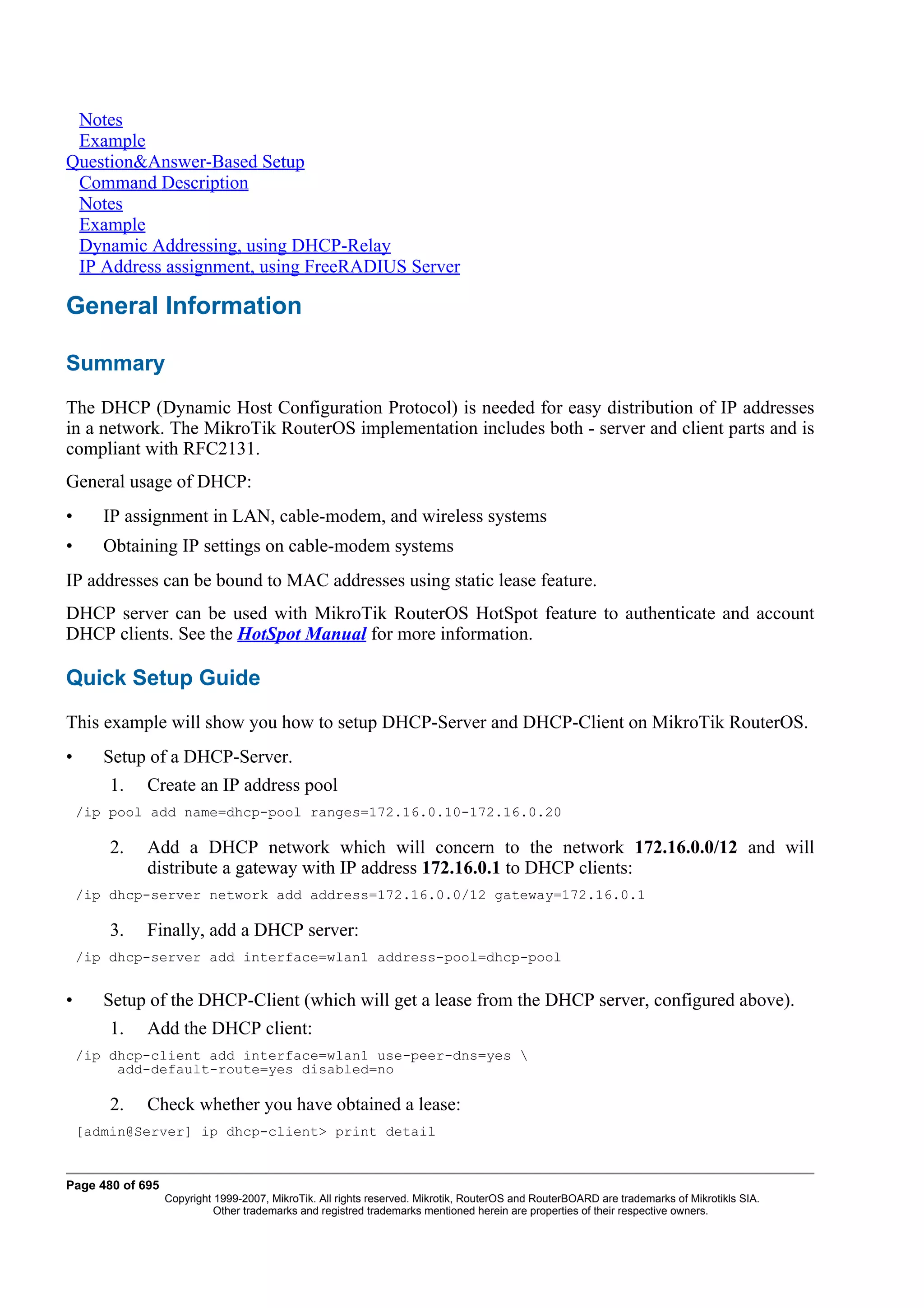 Notes
 Example
Question&Answer-Based Setup
 Command Description
 Notes
 Example
 Dynamic Addressing, using DHCP-Relay
 IP Address assignment, using FreeRADIUS Server

General Information

Summary
The DHCP (Dynamic Host Configuration Protocol) is needed for easy distribution of IP addresses
in a network. The MikroTik RouterOS implementation includes both - server and client parts and is
compliant with RFC2131.
General usage of DHCP:
•      IP assignment in LAN, cable-modem, and wireless systems
•      Obtaining IP settings on cable-modem systems
IP addresses can be bound to MAC addresses using static lease feature.
DHCP server can be used with MikroTik RouterOS HotSpot feature to authenticate and account
DHCP clients. See the HotSpot Manual for more information.

Quick Setup Guide
This example will show you how to setup DHCP-Server and DHCP-Client on MikroTik RouterOS.
•      Setup of a DHCP-Server.
        1.   Create an IP address pool
    /ip pool add name=dhcp-pool ranges=172.16.0.10-172.16.0.20

        2.   Add a DHCP network which will concern to the network 172.16.0.0/12 and will
             distribute a gateway with IP address 172.16.0.1 to DHCP clients:
    /ip dhcp-server network add address=172.16.0.0/12 gateway=172.16.0.1

        3.   Finally, add a DHCP server:
    /ip dhcp-server add interface=wlan1 address-pool=dhcp-pool


•      Setup of the DHCP-Client (which will get a lease from the DHCP server, configured above).
        1.   Add the DHCP client:
    /ip dhcp-client add interface=wlan1 use-peer-dns=yes 
         add-default-route=yes disabled=no

        2.   Check whether you have obtained a lease:
    [admin@Server] ip dhcp-client> print detail


Page 480 of 695
                  Copyright 1999-2007, MikroTik. All rights reserved. Mikrotik, RouterOS and RouterBOARD are trademarks of Mikrotikls SIA.
                            Other trademarks and registred trademarks mentioned herein are properties of their respective owners.
 