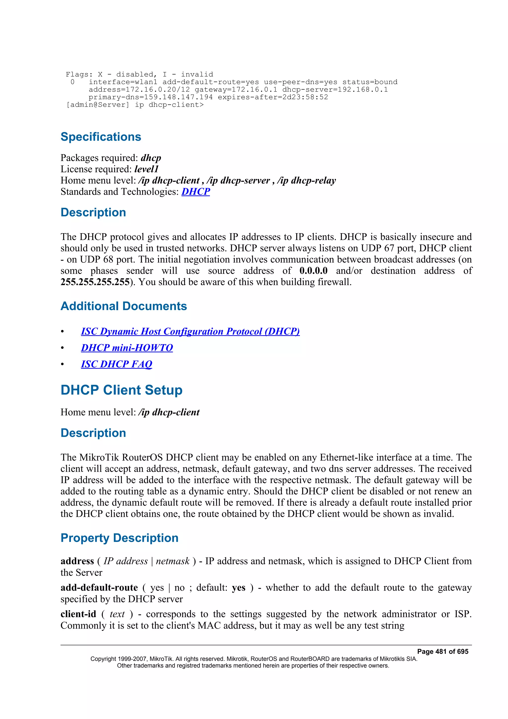 Flags: X - disabled, I - invalid
     0   interface=wlan1 add-default-route=yes use-peer-dns=yes status=bound
         address=172.16.0.20/12 gateway=172.16.0.1 dhcp-server=192.168.0.1
         primary-dns=159.148.147.194 expires-after=2d23:58:52
    [admin@Server] ip dhcp-client>



Specifications
Packages required: dhcp
License required: level1
Home menu level: /ip dhcp-client , /ip dhcp-server , /ip dhcp-relay
Standards and Technologies: DHCP

Description
The DHCP protocol gives and allocates IP addresses to IP clients. DHCP is basically insecure and
should only be used in trusted networks. DHCP server always listens on UDP 67 port, DHCP client
- on UDP 68 port. The initial negotiation involves communication between broadcast addresses (on
some phases sender will use source address of 0.0.0.0 and/or destination address of
255.255.255.255). You should be aware of this when building firewall.

Additional Documents

•      ISC Dynamic Host Configuration Protocol (DHCP)
•      DHCP mini-HOWTO
•      ISC DHCP FAQ

DHCP Client Setup
Home menu level: /ip dhcp-client

Description
The MikroTik RouterOS DHCP client may be enabled on any Ethernet-like interface at a time. The
client will accept an address, netmask, default gateway, and two dns server addresses. The received
IP address will be added to the interface with the respective netmask. The default gateway will be
added to the routing table as a dynamic entry. Should the DHCP client be disabled or not renew an
address, the dynamic default route will be removed. If there is already a default route installed prior
the DHCP client obtains one, the route obtained by the DHCP client would be shown as invalid.

Property Description
address ( IP address | netmask ) - IP address and netmask, which is assigned to DHCP Client from
the Server
add-default-route ( yes | no ; default: yes ) - whether to add the default route to the gateway
specified by the DHCP server
client-id ( text ) - corresponds to the settings suggested by the network administrator or ISP.
Commonly it is set to the client's MAC address, but it may as well be any test string

                                                                                                                                Page 481 of 695
         Copyright 1999-2007, MikroTik. All rights reserved. Mikrotik, RouterOS and RouterBOARD are trademarks of Mikrotikls SIA.
                   Other trademarks and registred trademarks mentioned herein are properties of their respective owners.
 