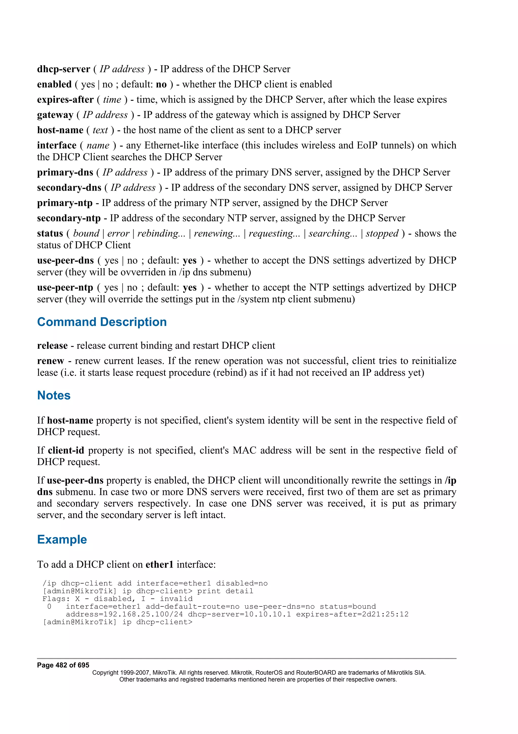 dhcp-server ( IP address ) - IP address of the DHCP Server
enabled ( yes | no ; default: no ) - whether the DHCP client is enabled
expires-after ( time ) - time, which is assigned by the DHCP Server, after which the lease expires
gateway ( IP address ) - IP address of the gateway which is assigned by DHCP Server
host-name ( text ) - the host name of the client as sent to a DHCP server
interface ( name ) - any Ethernet-like interface (this includes wireless and EoIP tunnels) on which
the DHCP Client searches the DHCP Server
primary-dns ( IP address ) - IP address of the primary DNS server, assigned by the DHCP Server
secondary-dns ( IP address ) - IP address of the secondary DNS server, assigned by DHCP Server
primary-ntp - IP address of the primary NTP server, assigned by the DHCP Server
secondary-ntp - IP address of the secondary NTP server, assigned by the DHCP Server
status ( bound | error | rebinding... | renewing... | requesting... | searching... | stopped ) - shows the
status of DHCP Client
use-peer-dns ( yes | no ; default: yes ) - whether to accept the DNS settings advertized by DHCP
server (they will be ovverriden in /ip dns submenu)
use-peer-ntp ( yes | no ; default: yes ) - whether to accept the NTP settings advertized by DHCP
server (they will override the settings put in the /system ntp client submenu)

Command Description
release - release current binding and restart DHCP client
renew - renew current leases. If the renew operation was not successful, client tries to reinitialize
lease (i.e. it starts lease request procedure (rebind) as if it had not received an IP address yet)

Notes
If host-name property is not specified, client's system identity will be sent in the respective field of
DHCP request.
If client-id property is not specified, client's MAC address will be sent in the respective field of
DHCP request.
If use-peer-dns property is enabled, the DHCP client will unconditionally rewrite the settings in /ip
dns submenu. In case two or more DNS servers were received, first two of them are set as primary
and secondary servers respectively. In case one DNS server was received, it is put as primary
server, and the secondary server is left intact.

Example
To add a DHCP client on ether1 interface:
 /ip dhcp-client add interface=ether1 disabled=no
 [admin@MikroTik] ip dhcp-client> print detail
 Flags: X - disabled, I - invalid
  0   interface=ether1 add-default-route=no use-peer-dns=no status=bound
      address=192.168.25.100/24 dhcp-server=10.10.10.1 expires-after=2d21:25:12
 [admin@MikroTik] ip dhcp-client>




Page 482 of 695
                  Copyright 1999-2007, MikroTik. All rights reserved. Mikrotik, RouterOS and RouterBOARD are trademarks of Mikrotikls SIA.
                            Other trademarks and registred trademarks mentioned herein are properties of their respective owners.
 