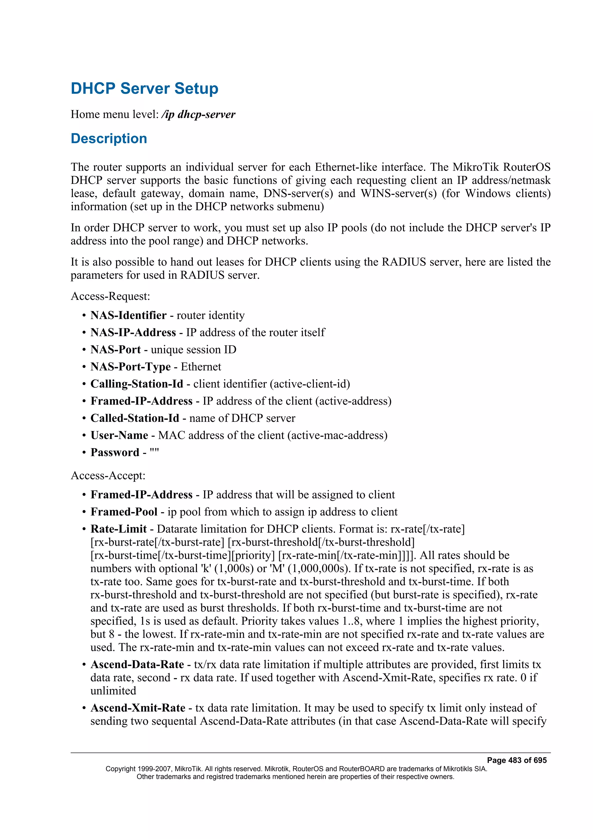 DHCP Server Setup
Home menu level: /ip dhcp-server

Description
The router supports an individual server for each Ethernet-like interface. The MikroTik RouterOS
DHCP server supports the basic functions of giving each requesting client an IP address/netmask
lease, default gateway, domain name, DNS-server(s) and WINS-server(s) (for Windows clients)
information (set up in the DHCP networks submenu)
In order DHCP server to work, you must set up also IP pools (do not include the DHCP server's IP
address into the pool range) and DHCP networks.
It is also possible to hand out leases for DHCP clients using the RADIUS server, here are listed the
parameters for used in RADIUS server.
Access-Request:
  •   NAS-Identifier - router identity
  •   NAS-IP-Address - IP address of the router itself
  •   NAS-Port - unique session ID
  •   NAS-Port-Type - Ethernet
  •   Calling-Station-Id - client identifier (active-client-id)
  •   Framed-IP-Address - IP address of the client (active-address)
  •   Called-Station-Id - name of DHCP server
  •   User-Name - MAC address of the client (active-mac-address)
  •   Password - ""
Access-Accept:
  • Framed-IP-Address - IP address that will be assigned to client
  • Framed-Pool - ip pool from which to assign ip address to client
  • Rate-Limit - Datarate limitation for DHCP clients. Format is: rx-rate[/tx-rate]
    [rx-burst-rate[/tx-burst-rate] [rx-burst-threshold[/tx-burst-threshold]
    [rx-burst-time[/tx-burst-time][priority] [rx-rate-min[/tx-rate-min]]]]. All rates should be
    numbers with optional 'k' (1,000s) or 'M' (1,000,000s). If tx-rate is not specified, rx-rate is as
    tx-rate too. Same goes for tx-burst-rate and tx-burst-threshold and tx-burst-time. If both
    rx-burst-threshold and tx-burst-threshold are not specified (but burst-rate is specified), rx-rate
    and tx-rate are used as burst thresholds. If both rx-burst-time and tx-burst-time are not
    specified, 1s is used as default. Priority takes values 1..8, where 1 implies the highest priority,
    but 8 - the lowest. If rx-rate-min and tx-rate-min are not specified rx-rate and tx-rate values are
    used. The rx-rate-min and tx-rate-min values can not exceed rx-rate and tx-rate values.
  • Ascend-Data-Rate - tx/rx data rate limitation if multiple attributes are provided, first limits tx
    data rate, second - rx data rate. If used together with Ascend-Xmit-Rate, specifies rx rate. 0 if
    unlimited
  • Ascend-Xmit-Rate - tx data rate limitation. It may be used to specify tx limit only instead of
    sending two sequental Ascend-Data-Rate attributes (in that case Ascend-Data-Rate will specify


                                                                                                                                Page 483 of 695
         Copyright 1999-2007, MikroTik. All rights reserved. Mikrotik, RouterOS and RouterBOARD are trademarks of Mikrotikls SIA.
                   Other trademarks and registred trademarks mentioned herein are properties of their respective owners.
 