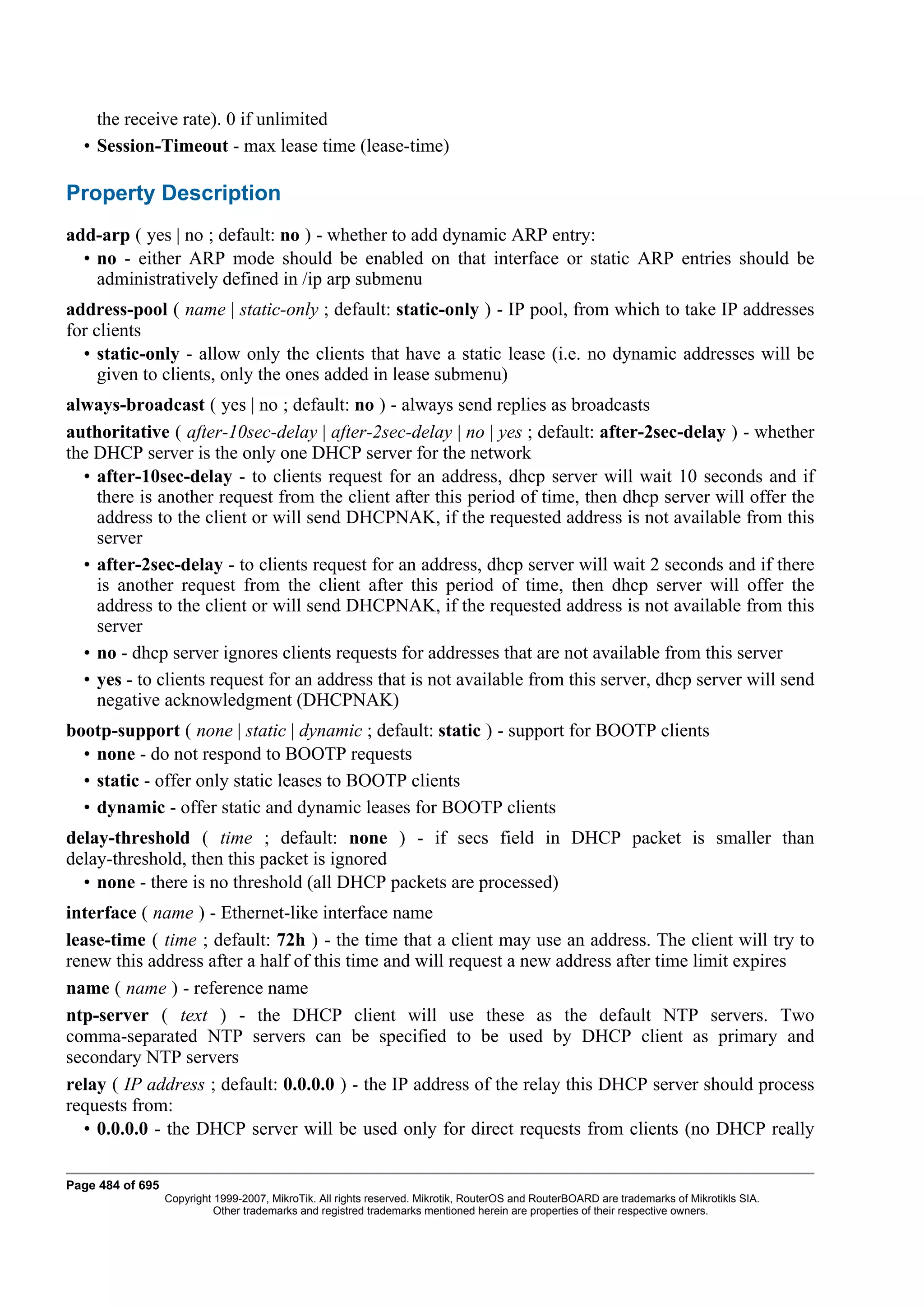 the receive rate). 0 if unlimited
  • Session-Timeout - max lease time (lease-time)

Property Description
add-arp ( yes | no ; default: no ) - whether to add dynamic ARP entry:
  • no - either ARP mode should be enabled on that interface or static ARP entries should be
    administratively defined in /ip arp submenu
address-pool ( name | static-only ; default: static-only ) - IP pool, from which to take IP addresses
for clients
  • static-only - allow only the clients that have a static lease (i.e. no dynamic addresses will be
     given to clients, only the ones added in lease submenu)
always-broadcast ( yes | no ; default: no ) - always send replies as broadcasts
authoritative ( after-10sec-delay | after-2sec-delay | no | yes ; default: after-2sec-delay ) - whether
the DHCP server is the only one DHCP server for the network
  • after-10sec-delay - to clients request for an address, dhcp server will wait 10 seconds and if
    there is another request from the client after this period of time, then dhcp server will offer the
    address to the client or will send DHCPNAK, if the requested address is not available from this
    server
  • after-2sec-delay - to clients request for an address, dhcp server will wait 2 seconds and if there
    is another request from the client after this period of time, then dhcp server will offer the
    address to the client or will send DHCPNAK, if the requested address is not available from this
    server
  • no - dhcp server ignores clients requests for addresses that are not available from this server
  • yes - to clients request for an address that is not available from this server, dhcp server will send
    negative acknowledgment (DHCPNAK)
bootp-support ( none | static | dynamic ; default: static ) - support for BOOTP clients
  • none - do not respond to BOOTP requests
  • static - offer only static leases to BOOTP clients
  • dynamic - offer static and dynamic leases for BOOTP clients
delay-threshold ( time ; default: none ) - if secs field in DHCP packet is smaller than
delay-threshold, then this packet is ignored
  • none - there is no threshold (all DHCP packets are processed)
interface ( name ) - Ethernet-like interface name
lease-time ( time ; default: 72h ) - the time that a client may use an address. The client will try to
renew this address after a half of this time and will request a new address after time limit expires
name ( name ) - reference name
ntp-server ( text ) - the DHCP client will use these as the default NTP servers. Two
comma-separated NTP servers can be specified to be used by DHCP client as primary and
secondary NTP servers
relay ( IP address ; default: 0.0.0.0 ) - the IP address of the relay this DHCP server should process
requests from:
  • 0.0.0.0 - the DHCP server will be used only for direct requests from clients (no DHCP really

Page 484 of 695
                  Copyright 1999-2007, MikroTik. All rights reserved. Mikrotik, RouterOS and RouterBOARD are trademarks of Mikrotikls SIA.
                            Other trademarks and registred trademarks mentioned herein are properties of their respective owners.
 
