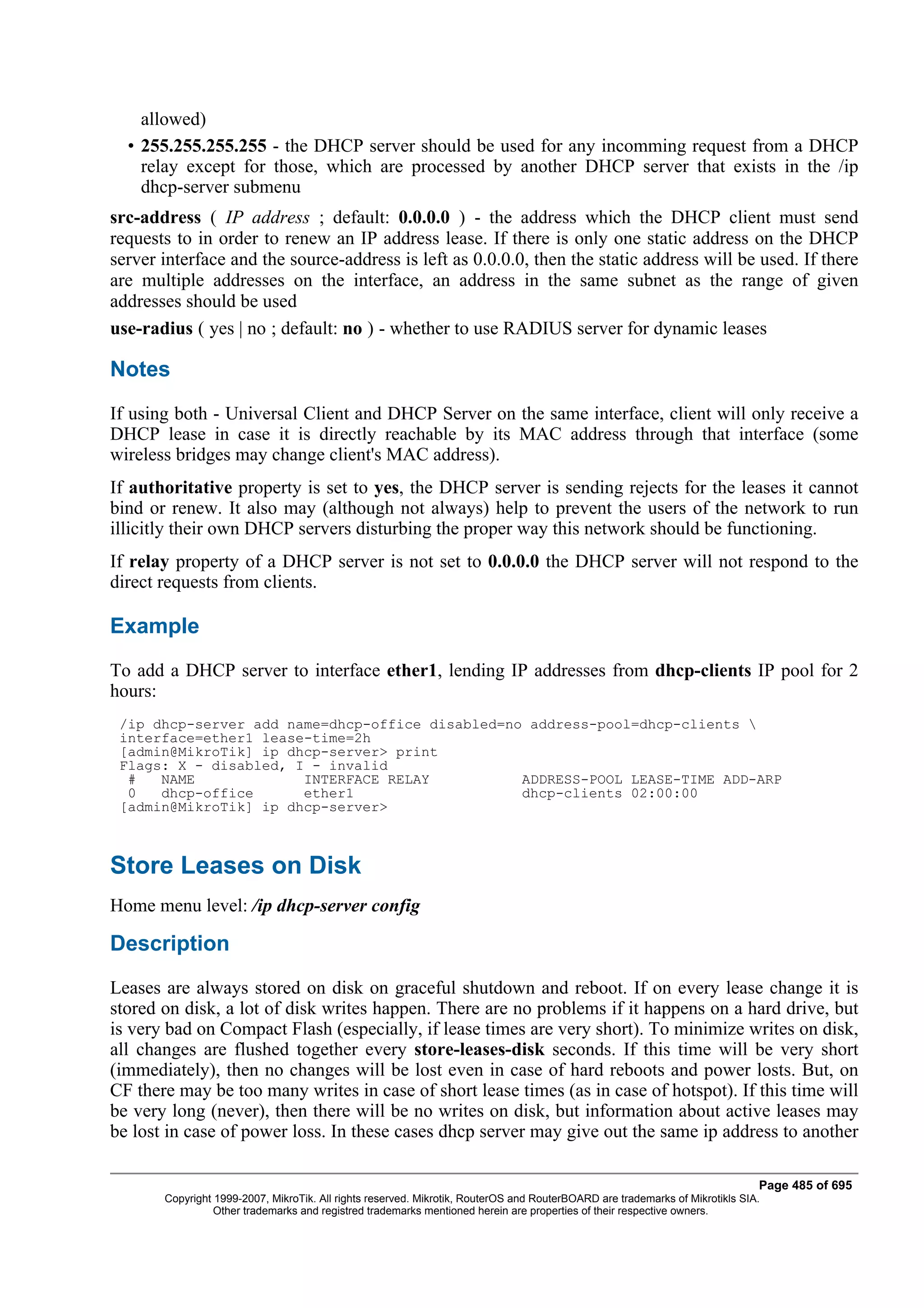 allowed)
  • 255.255.255.255 - the DHCP server should be used for any incomming request from a DHCP
    relay except for those, which are processed by another DHCP server that exists in the /ip
    dhcp-server submenu
src-address ( IP address ; default: 0.0.0.0 ) - the address which the DHCP client must send
requests to in order to renew an IP address lease. If there is only one static address on the DHCP
server interface and the source-address is left as 0.0.0.0, then the static address will be used. If there
are multiple addresses on the interface, an address in the same subnet as the range of given
addresses should be used
use-radius ( yes | no ; default: no ) - whether to use RADIUS server for dynamic leases

Notes
If using both - Universal Client and DHCP Server on the same interface, client will only receive a
DHCP lease in case it is directly reachable by its MAC address through that interface (some
wireless bridges may change client's MAC address).
If authoritative property is set to yes, the DHCP server is sending rejects for the leases it cannot
bind or renew. It also may (although not always) help to prevent the users of the network to run
illicitly their own DHCP servers disturbing the proper way this network should be functioning.
If relay property of a DHCP server is not set to 0.0.0.0 the DHCP server will not respond to the
direct requests from clients.

Example
To add a DHCP server to interface ether1, lending IP addresses from dhcp-clients IP pool for 2
hours:
 /ip dhcp-server add name=dhcp-office disabled=no address-pool=dhcp-clients 
 interface=ether1 lease-time=2h
 [admin@MikroTik] ip dhcp-server> print
 Flags: X - disabled, I - invalid
  #   NAME             INTERFACE RELAY           ADDRESS-POOL LEASE-TIME ADD-ARP
  0   dhcp-office      ether1                    dhcp-clients 02:00:00
 [admin@MikroTik] ip dhcp-server>



Store Leases on Disk
Home menu level: /ip dhcp-server config

Description
Leases are always stored on disk on graceful shutdown and reboot. If on every lease change it is
stored on disk, a lot of disk writes happen. There are no problems if it happens on a hard drive, but
is very bad on Compact Flash (especially, if lease times are very short). To minimize writes on disk,
all changes are flushed together every store-leases-disk seconds. If this time will be very short
(immediately), then no changes will be lost even in case of hard reboots and power losts. But, on
CF there may be too many writes in case of short lease times (as in case of hotspot). If this time will
be very long (never), then there will be no writes on disk, but information about active leases may
be lost in case of power loss. In these cases dhcp server may give out the same ip address to another

                                                                                                                              Page 485 of 695
       Copyright 1999-2007, MikroTik. All rights reserved. Mikrotik, RouterOS and RouterBOARD are trademarks of Mikrotikls SIA.
                 Other trademarks and registred trademarks mentioned herein are properties of their respective owners.
 