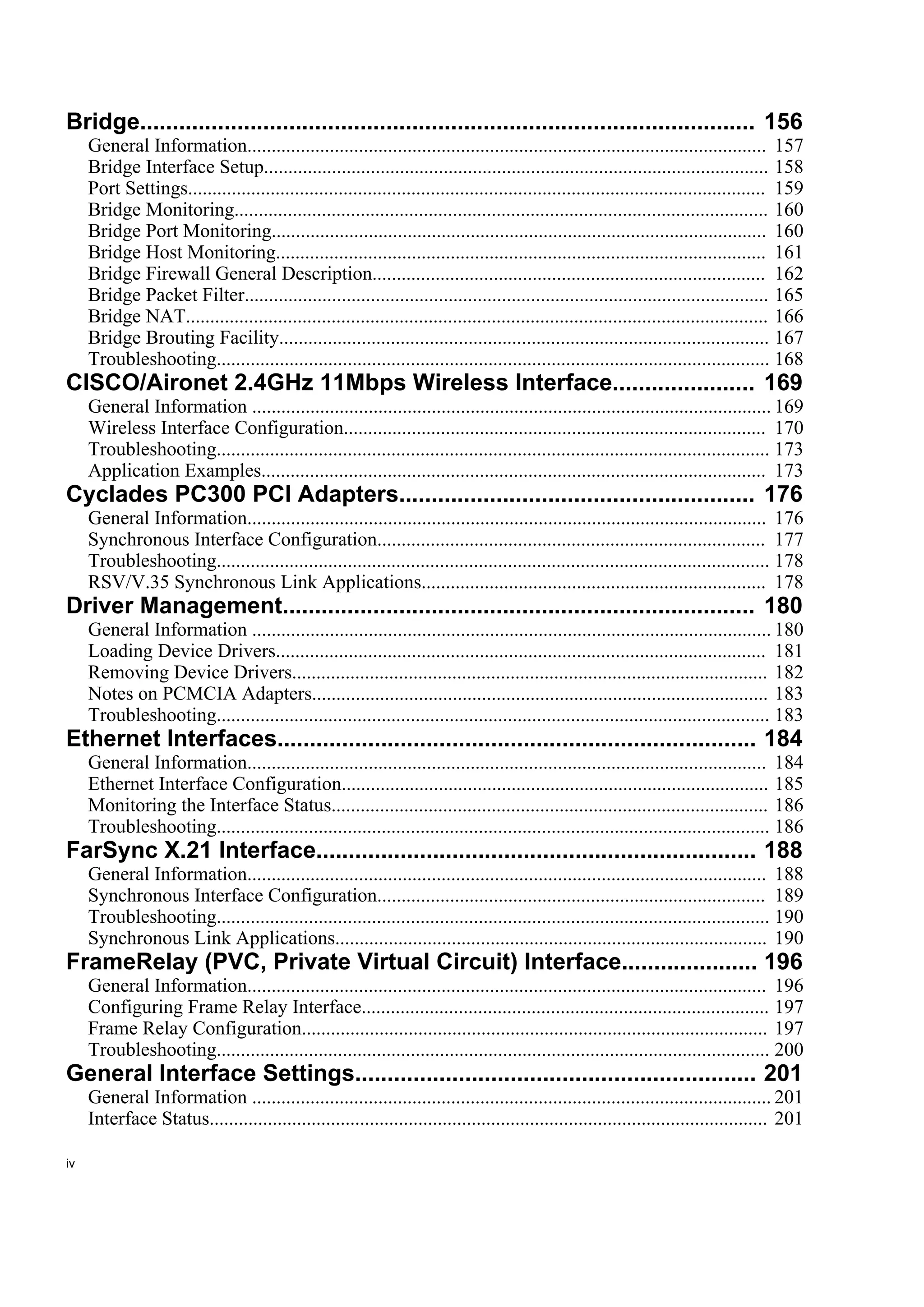 Bridge............................................................................................... 156
     General Information........................................................................................................... 157
     Bridge Interface Setup........................................................................................................ 158
     Port Settings....................................................................................................................... 159
     Bridge Monitoring.............................................................................................................. 160
     Bridge Port Monitoring...................................................................................................... 160
     Bridge Host Monitoring..................................................................................................... 161
     Bridge Firewall General Description................................................................................. 162
     Bridge Packet Filter............................................................................................................ 165
     Bridge NAT........................................................................................................................ 166
     Bridge Brouting Facility..................................................................................................... 167
     Troubleshooting.................................................................................................................. 168
CISCO/Aironet 2.4GHz 11Mbps Wireless Interface...................... 169
     General Information ........................................................................................................... 169
     Wireless Interface Configuration....................................................................................... 170
     Troubleshooting.................................................................................................................. 173
     Application Examples........................................................................................................ 173
Cyclades PC300 PCI Adapters....................................................... 176
     General Information........................................................................................................... 176
     Synchronous Interface Configuration................................................................................ 177
     Troubleshooting.................................................................................................................. 178
     RSV/V.35 Synchronous Link Applications....................................................................... 178
Driver Management......................................................................... 180
     General Information ........................................................................................................... 180
     Loading Device Drivers..................................................................................................... 181
     Removing Device Drivers.................................................................................................. 182
     Notes on PCMCIA Adapters.............................................................................................. 183
     Troubleshooting.................................................................................................................. 183
Ethernet Interfaces.......................................................................... 184
     General Information........................................................................................................... 184
     Ethernet Interface Configuration........................................................................................ 185
     Monitoring the Interface Status.......................................................................................... 186
     Troubleshooting.................................................................................................................. 186
FarSync X.21 Interface.................................................................... 188
     General Information........................................................................................................... 188
     Synchronous Interface Configuration................................................................................ 189
     Troubleshooting.................................................................................................................. 190
     Synchronous Link Applications......................................................................................... 190
FrameRelay (PVC, Private Virtual Circuit) Interface..................... 196
     General Information........................................................................................................... 196
     Configuring Frame Relay Interface.................................................................................... 197
     Frame Relay Configuration................................................................................................ 197
     Troubleshooting.................................................................................................................. 200
General Interface Settings.............................................................. 201
     General Information ........................................................................................................... 201
     Interface Status................................................................................................................... 201

iv
 