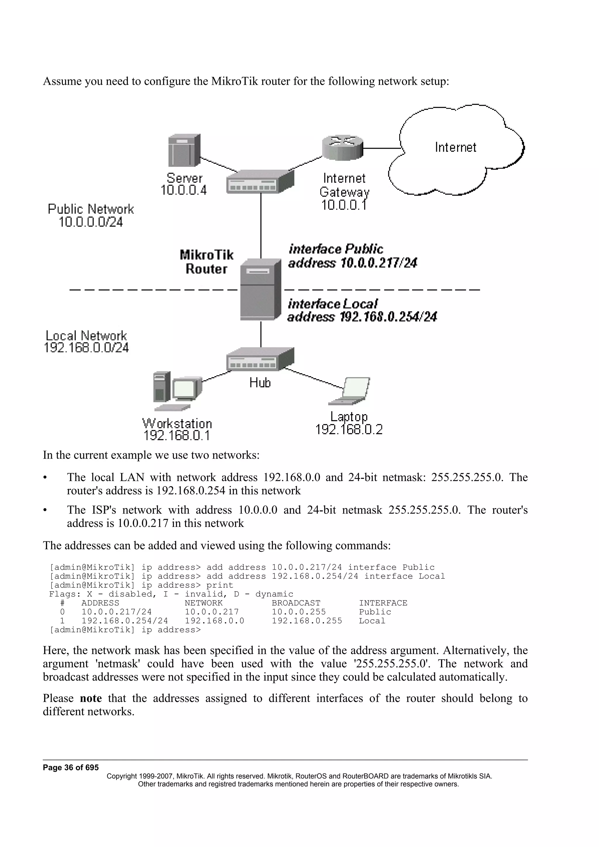Assume you need to configure the MikroTik router for the following network setup:




In the current example we use two networks:
•      The local LAN with network address 192.168.0.0 and 24-bit netmask: 255.255.255.0. The
       router's address is 192.168.0.254 in this network
•      The ISP's network with address 10.0.0.0 and 24-bit netmask 255.255.255.0. The router's
       address is 10.0.0.217 in this network
The addresses can be added and viewed using the following commands:
    [admin@MikroTik] ip address> add address 10.0.0.217/24 interface Public
    [admin@MikroTik] ip address> add address 192.168.0.254/24 interface Local
    [admin@MikroTik] ip address> print
    Flags: X - disabled, I - invalid, D - dynamic
      #   ADDRESS            NETWORK         BROADCAST       INTERFACE
      0   10.0.0.217/24      10.0.0.217      10.0.0.255      Public
      1   192.168.0.254/24   192.168.0.0     192.168.0.255   Local
    [admin@MikroTik] ip address>

Here, the network mask has been specified in the value of the address argument. Alternatively, the
argument 'netmask' could have been used with the value '255.255.255.0'. The network and
broadcast addresses were not specified in the input since they could be calculated automatically.
Please note that the addresses assigned to different interfaces of the router should belong to
different networks.



Page 36 of 695
                 Copyright 1999-2007, MikroTik. All rights reserved. Mikrotik, RouterOS and RouterBOARD are trademarks of Mikrotikls SIA.
                           Other trademarks and registred trademarks mentioned herein are properties of their respective owners.
 