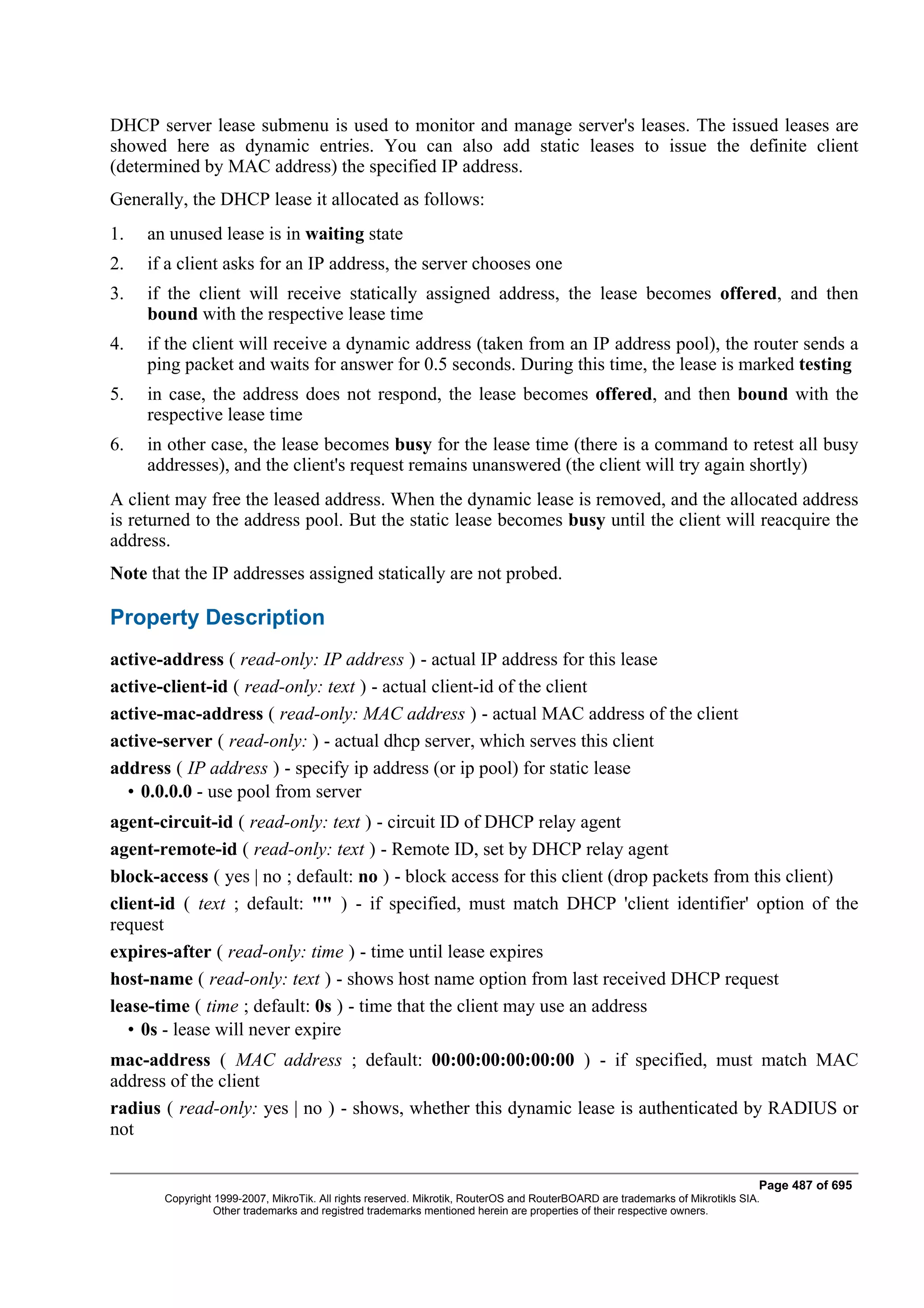 DHCP server lease submenu is used to monitor and manage server's leases. The issued leases are
showed here as dynamic entries. You can also add static leases to issue the definite client
(determined by MAC address) the specified IP address.
Generally, the DHCP lease it allocated as follows:
1.   an unused lease is in waiting state
2.   if a client asks for an IP address, the server chooses one
3.   if the client will receive statically assigned address, the lease becomes offered, and then
     bound with the respective lease time
4.   if the client will receive a dynamic address (taken from an IP address pool), the router sends a
     ping packet and waits for answer for 0.5 seconds. During this time, the lease is marked testing
5.   in case, the address does not respond, the lease becomes offered, and then bound with the
     respective lease time
6.   in other case, the lease becomes busy for the lease time (there is a command to retest all busy
     addresses), and the client's request remains unanswered (the client will try again shortly)
A client may free the leased address. When the dynamic lease is removed, and the allocated address
is returned to the address pool. But the static lease becomes busy until the client will reacquire the
address.
Note that the IP addresses assigned statically are not probed.

Property Description
active-address ( read-only: IP address ) - actual IP address for this lease
active-client-id ( read-only: text ) - actual client-id of the client
active-mac-address ( read-only: MAC address ) - actual MAC address of the client
active-server ( read-only: ) - actual dhcp server, which serves this client
address ( IP address ) - specify ip address (or ip pool) for static lease
  • 0.0.0.0 - use pool from server
agent-circuit-id ( read-only: text ) - circuit ID of DHCP relay agent
agent-remote-id ( read-only: text ) - Remote ID, set by DHCP relay agent
block-access ( yes | no ; default: no ) - block access for this client (drop packets from this client)
client-id ( text ; default: "" ) - if specified, must match DHCP 'client identifier' option of the
request
expires-after ( read-only: time ) - time until lease expires
host-name ( read-only: text ) - shows host name option from last received DHCP request
lease-time ( time ; default: 0s ) - time that the client may use an address
   • 0s - lease will never expire
mac-address ( MAC address ; default: 00:00:00:00:00:00 ) - if specified, must match MAC
address of the client
radius ( read-only: yes | no ) - shows, whether this dynamic lease is authenticated by RADIUS or
not

                                                                                                                              Page 487 of 695
       Copyright 1999-2007, MikroTik. All rights reserved. Mikrotik, RouterOS and RouterBOARD are trademarks of Mikrotikls SIA.
                 Other trademarks and registred trademarks mentioned herein are properties of their respective owners.
 