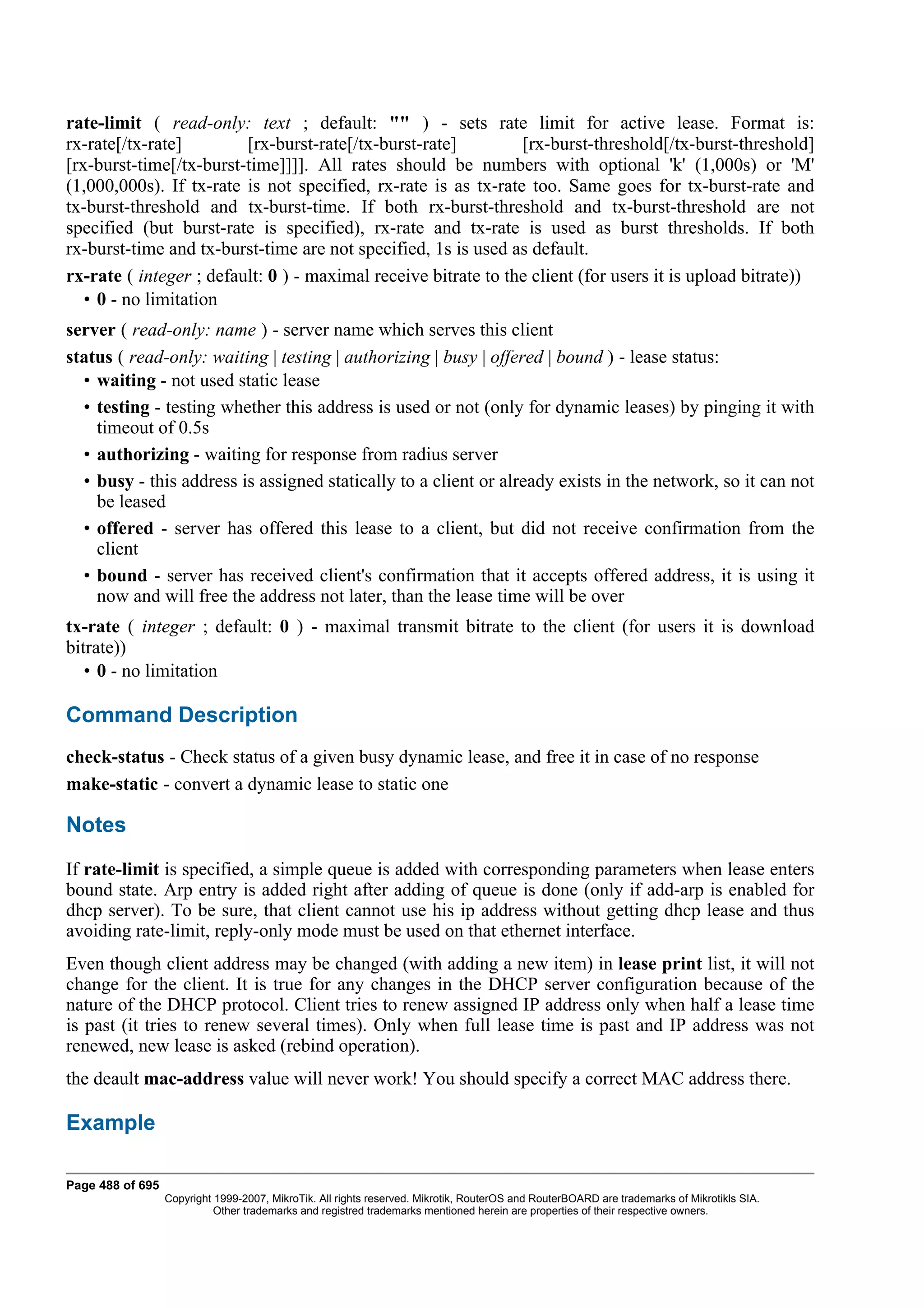 rate-limit ( read-only: text ; default: "" ) - sets rate limit for active lease. Format is:
rx-rate[/tx-rate]        [rx-burst-rate[/tx-burst-rate]         [rx-burst-threshold[/tx-burst-threshold]
[rx-burst-time[/tx-burst-time]]]]. All rates should be numbers with optional 'k' (1,000s) or 'M'
(1,000,000s). If tx-rate is not specified, rx-rate is as tx-rate too. Same goes for tx-burst-rate and
tx-burst-threshold and tx-burst-time. If both rx-burst-threshold and tx-burst-threshold are not
specified (but burst-rate is specified), rx-rate and tx-rate is used as burst thresholds. If both
rx-burst-time and tx-burst-time are not specified, 1s is used as default.
rx-rate ( integer ; default: 0 ) - maximal receive bitrate to the client (for users it is upload bitrate))
   • 0 - no limitation
server ( read-only: name ) - server name which serves this client
status ( read-only: waiting | testing | authorizing | busy | offered | bound ) - lease status:
  • waiting - not used static lease
  • testing - testing whether this address is used or not (only for dynamic leases) by pinging it with
    timeout of 0.5s
  • authorizing - waiting for response from radius server
  • busy - this address is assigned statically to a client or already exists in the network, so it can not
    be leased
  • offered - server has offered this lease to a client, but did not receive confirmation from the
    client
  • bound - server has received client's confirmation that it accepts offered address, it is using it
    now and will free the address not later, than the lease time will be over
tx-rate ( integer ; default: 0 ) - maximal transmit bitrate to the client (for users it is download
bitrate))
   • 0 - no limitation

Command Description
check-status - Check status of a given busy dynamic lease, and free it in case of no response
make-static - convert a dynamic lease to static one

Notes
If rate-limit is specified, a simple queue is added with corresponding parameters when lease enters
bound state. Arp entry is added right after adding of queue is done (only if add-arp is enabled for
dhcp server). To be sure, that client cannot use his ip address without getting dhcp lease and thus
avoiding rate-limit, reply-only mode must be used on that ethernet interface.
Even though client address may be changed (with adding a new item) in lease print list, it will not
change for the client. It is true for any changes in the DHCP server configuration because of the
nature of the DHCP protocol. Client tries to renew assigned IP address only when half a lease time
is past (it tries to renew several times). Only when full lease time is past and IP address was not
renewed, new lease is asked (rebind operation).
the deault mac-address value will never work! You should specify a correct MAC address there.

Example

Page 488 of 695
                  Copyright 1999-2007, MikroTik. All rights reserved. Mikrotik, RouterOS and RouterBOARD are trademarks of Mikrotikls SIA.
                            Other trademarks and registred trademarks mentioned herein are properties of their respective owners.
 