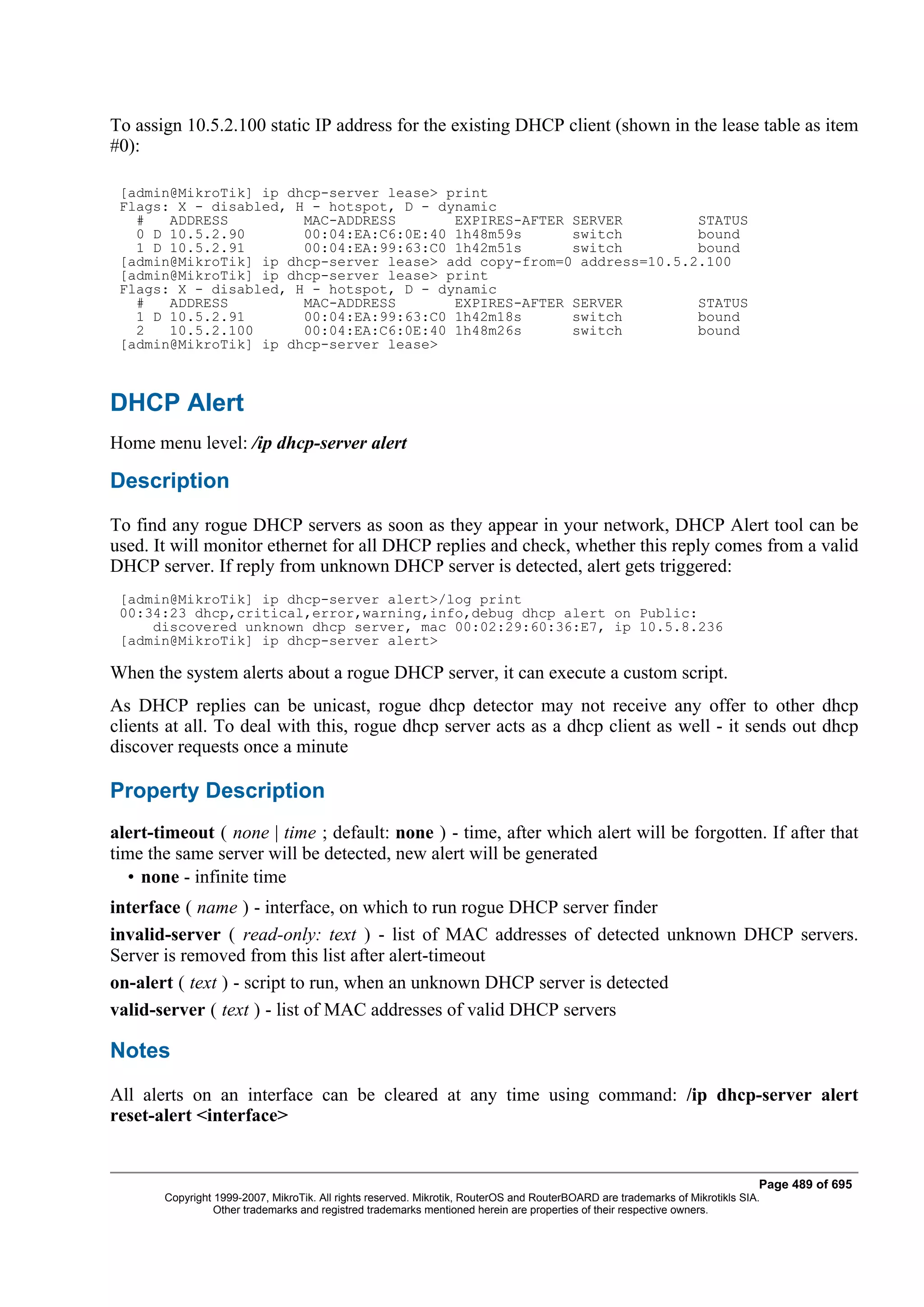 To assign 10.5.2.100 static IP address for the existing DHCP client (shown in the lease table as item
#0):

 [admin@MikroTik] ip dhcp-server lease> print
 Flags: X - disabled, H - hotspot, D - dynamic
   #   ADDRESS         MAC-ADDRESS       EXPIRES-AFTER SERVER         STATUS
   0 D 10.5.2.90       00:04:EA:C6:0E:40 1h48m59s      switch         bound
   1 D 10.5.2.91       00:04:EA:99:63:C0 1h42m51s      switch         bound
 [admin@MikroTik] ip dhcp-server lease> add copy-from=0 address=10.5.2.100
 [admin@MikroTik] ip dhcp-server lease> print
 Flags: X - disabled, H - hotspot, D - dynamic
   #   ADDRESS         MAC-ADDRESS       EXPIRES-AFTER SERVER         STATUS
   1 D 10.5.2.91       00:04:EA:99:63:C0 1h42m18s      switch         bound
   2   10.5.2.100      00:04:EA:C6:0E:40 1h48m26s      switch         bound
 [admin@MikroTik] ip dhcp-server lease>



DHCP Alert
Home menu level: /ip dhcp-server alert

Description
To find any rogue DHCP servers as soon as they appear in your network, DHCP Alert tool can be
used. It will monitor ethernet for all DHCP replies and check, whether this reply comes from a valid
DHCP server. If reply from unknown DHCP server is detected, alert gets triggered:
 [admin@MikroTik] ip dhcp-server alert>/log print
 00:34:23 dhcp,critical,error,warning,info,debug dhcp alert on Public:
     discovered unknown dhcp server, mac 00:02:29:60:36:E7, ip 10.5.8.236
 [admin@MikroTik] ip dhcp-server alert>

When the system alerts about a rogue DHCP server, it can execute a custom script.
As DHCP replies can be unicast, rogue dhcp detector may not receive any offer to other dhcp
clients at all. To deal with this, rogue dhcp server acts as a dhcp client as well - it sends out dhcp
discover requests once a minute

Property Description
alert-timeout ( none | time ; default: none ) - time, after which alert will be forgotten. If after that
time the same server will be detected, new alert will be generated
  • none - infinite time
interface ( name ) - interface, on which to run rogue DHCP server finder
invalid-server ( read-only: text ) - list of MAC addresses of detected unknown DHCP servers.
Server is removed from this list after alert-timeout
on-alert ( text ) - script to run, when an unknown DHCP server is detected
valid-server ( text ) - list of MAC addresses of valid DHCP servers

Notes
All alerts on an interface can be cleared at any time using command: /ip dhcp-server alert
reset-alert <interface>


                                                                                                                              Page 489 of 695
       Copyright 1999-2007, MikroTik. All rights reserved. Mikrotik, RouterOS and RouterBOARD are trademarks of Mikrotikls SIA.
                 Other trademarks and registred trademarks mentioned herein are properties of their respective owners.
 