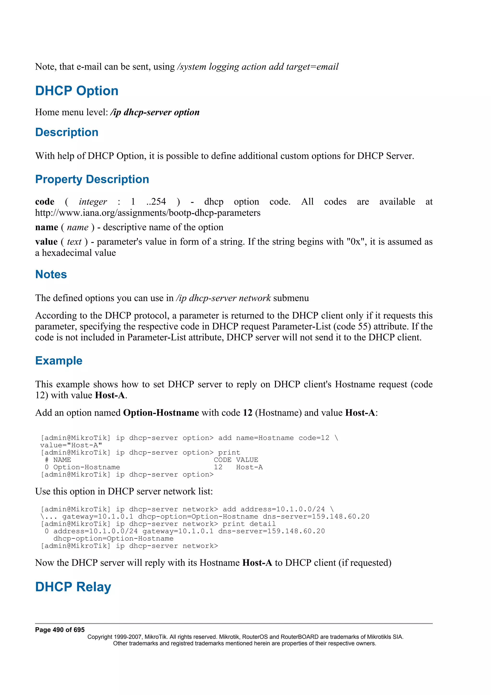 Note, that e-mail can be sent, using /system logging action add target=email

DHCP Option
Home menu level: /ip dhcp-server option

Description
With help of DHCP Option, it is possible to define additional custom options for DHCP Server.

Property Description
code ( integer : 1 ..254 ) - dhcp option code. All codes are available at
http://www.iana.org/assignments/bootp-dhcp-parameters
name ( name ) - descriptive name of the option
value ( text ) - parameter's value in form of a string. If the string begins with "0x", it is assumed as
a hexadecimal value

Notes
The defined options you can use in /ip dhcp-server network submenu
According to the DHCP protocol, a parameter is returned to the DHCP client only if it requests this
parameter, specifying the respective code in DHCP request Parameter-List (code 55) attribute. If the
code is not included in Parameter-List attribute, DHCP server will not send it to the DHCP client.

Example
This example shows how to set DHCP server to reply on DHCP client's Hostname request (code
12) with value Host-A.
Add an option named Option-Hostname with code 12 (Hostname) and value Host-A:

 [admin@MikroTik] ip dhcp-server option> add name=Hostname code=12 
 value="Host-A"
 [admin@MikroTik] ip dhcp-server option> print
  # NAME                                CODE VALUE
  0 Option-Hostname                     12   Host-A
 [admin@MikroTik] ip dhcp-server option>

Use this option in DHCP server network list:
 [admin@MikroTik] ip dhcp-server network> add address=10.1.0.0/24 
 ... gateway=10.1.0.1 dhcp-option=Option-Hostname dns-server=159.148.60.20
 [admin@MikroTik] ip dhcp-server network> print detail
  0 address=10.1.0.0/24 gateway=10.1.0.1 dns-server=159.148.60.20
    dhcp-option=Option-Hostname
 [admin@MikroTik] ip dhcp-server network>

Now the DHCP server will reply with its Hostname Host-A to DHCP client (if requested)

DHCP Relay


Page 490 of 695
                  Copyright 1999-2007, MikroTik. All rights reserved. Mikrotik, RouterOS and RouterBOARD are trademarks of Mikrotikls SIA.
                            Other trademarks and registred trademarks mentioned herein are properties of their respective owners.
 