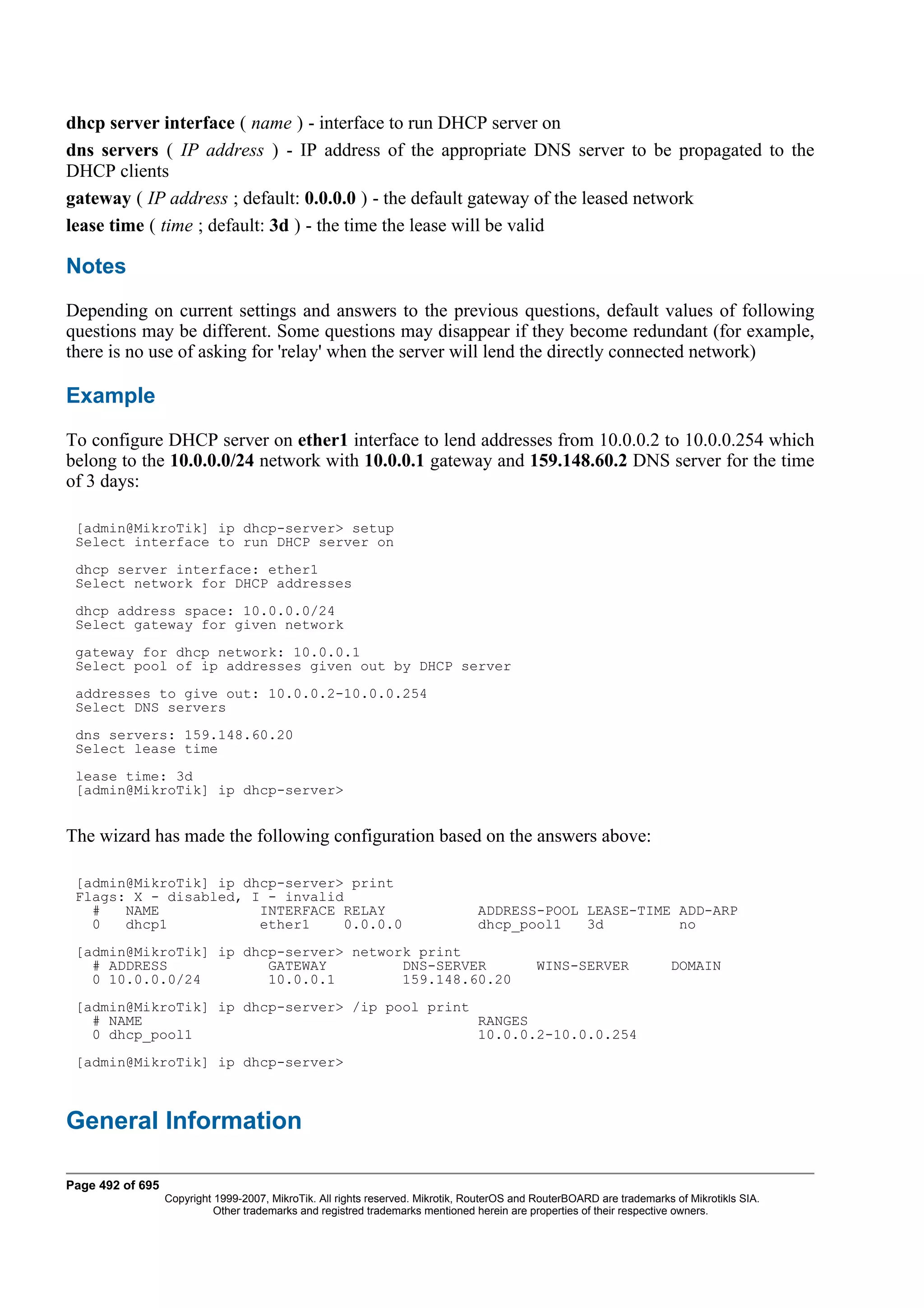 dhcp server interface ( name ) - interface to run DHCP server on
dns servers ( IP address ) - IP address of the appropriate DNS server to be propagated to the
DHCP clients
gateway ( IP address ; default: 0.0.0.0 ) - the default gateway of the leased network
lease time ( time ; default: 3d ) - the time the lease will be valid

Notes
Depending on current settings and answers to the previous questions, default values of following
questions may be different. Some questions may disappear if they become redundant (for example,
there is no use of asking for 'relay' when the server will lend the directly connected network)

Example
To configure DHCP server on ether1 interface to lend addresses from 10.0.0.2 to 10.0.0.254 which
belong to the 10.0.0.0/24 network with 10.0.0.1 gateway and 159.148.60.2 DNS server for the time
of 3 days:

 [admin@MikroTik] ip dhcp-server> setup
 Select interface to run DHCP server on
 dhcp server interface: ether1
 Select network for DHCP addresses
 dhcp address space: 10.0.0.0/24
 Select gateway for given network
 gateway for dhcp network: 10.0.0.1
 Select pool of ip addresses given out by DHCP server
 addresses to give out: 10.0.0.2-10.0.0.254
 Select DNS servers
 dns servers: 159.148.60.20
 Select lease time
 lease time: 3d
 [admin@MikroTik] ip dhcp-server>


The wizard has made the following configuration based on the answers above:

 [admin@MikroTik] ip dhcp-server> print
 Flags: X - disabled, I - invalid
   #   NAME            INTERFACE RELAY                                           ADDRESS-POOL LEASE-TIME ADD-ARP
   0   dhcp1           ether1    0.0.0.0                                         dhcp_pool1   3d         no
 [admin@MikroTik] ip dhcp-server> network print
   # ADDRESS            GATEWAY         DNS-SERVER                                          WINS-SERVER                 DOMAIN
   0 10.0.0.0/24        10.0.0.1        159.148.60.20
 [admin@MikroTik] ip dhcp-server> /ip pool print
   # NAME                                        RANGES
   0 dhcp_pool1                                  10.0.0.2-10.0.0.254
 [admin@MikroTik] ip dhcp-server>



General Information

Page 492 of 695
                  Copyright 1999-2007, MikroTik. All rights reserved. Mikrotik, RouterOS and RouterBOARD are trademarks of Mikrotikls SIA.
                            Other trademarks and registred trademarks mentioned herein are properties of their respective owners.
 