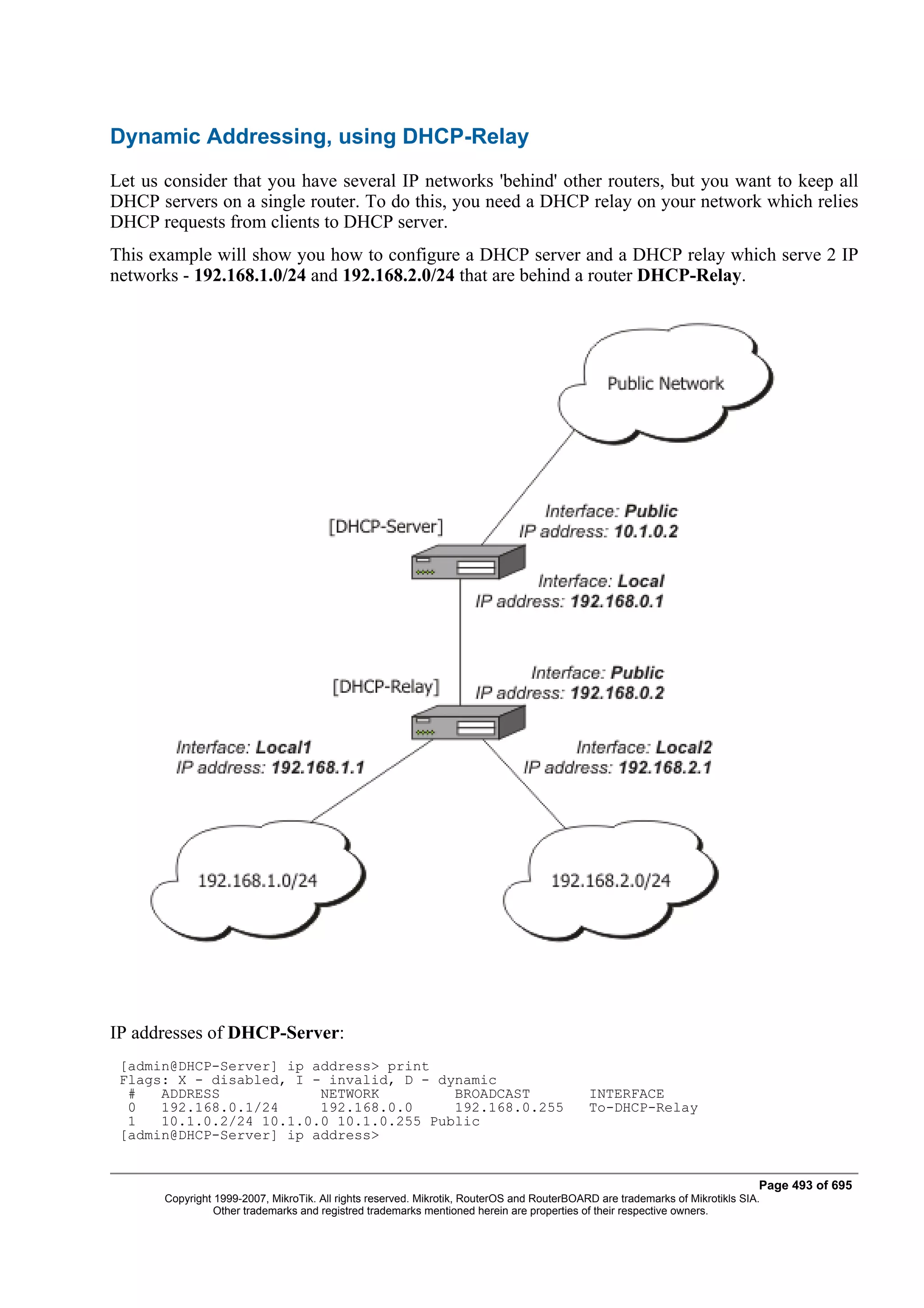Dynamic Addressing, using DHCP-Relay
Let us consider that you have several IP networks 'behind' other routers, but you want to keep all
DHCP servers on a single router. To do this, you need a DHCP relay on your network which relies
DHCP requests from clients to DHCP server.
This example will show you how to configure a DHCP server and a DHCP relay which serve 2 IP
networks - 192.168.1.0/24 and 192.168.2.0/24 that are behind a router DHCP-Relay.




IP addresses of DHCP-Server:
 [admin@DHCP-Server] ip address> print
 Flags: X - disabled, I - invalid, D - dynamic
  #   ADDRESS            NETWORK         BROADCAST                                          INTERFACE
  0   192.168.0.1/24     192.168.0.0     192.168.0.255                                      To-DHCP-Relay
  1   10.1.0.2/24 10.1.0.0 10.1.0.255 Public
 [admin@DHCP-Server] ip address>


                                                                                                                              Page 493 of 695
       Copyright 1999-2007, MikroTik. All rights reserved. Mikrotik, RouterOS and RouterBOARD are trademarks of Mikrotikls SIA.
                 Other trademarks and registred trademarks mentioned herein are properties of their respective owners.
 