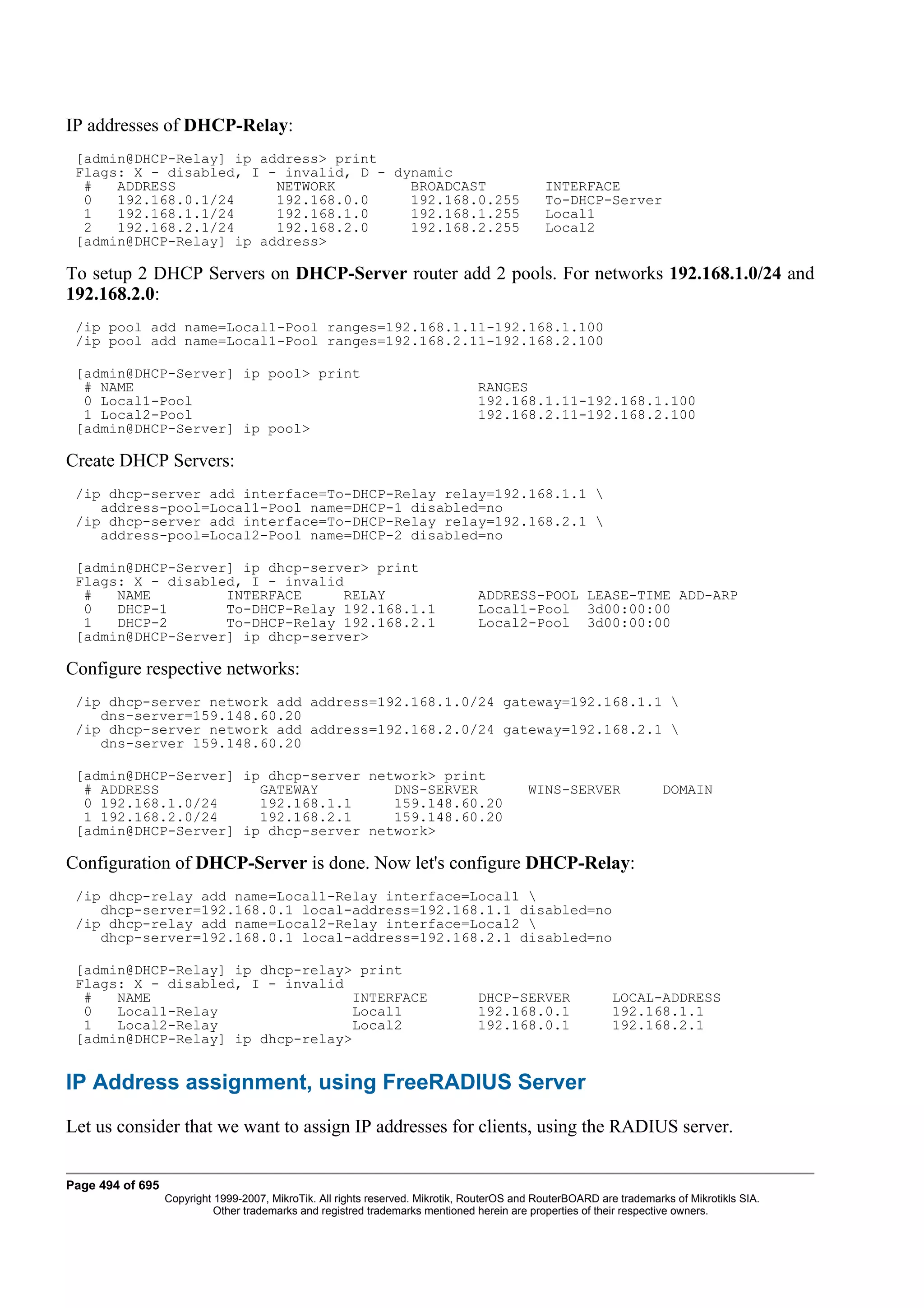 IP addresses of DHCP-Relay:
 [admin@DHCP-Relay] ip address> print
 Flags: X - disabled, I - invalid, D - dynamic
  #   ADDRESS            NETWORK         BROADCAST                                            INTERFACE
  0   192.168.0.1/24     192.168.0.0     192.168.0.255                                        To-DHCP-Server
  1   192.168.1.1/24     192.168.1.0     192.168.1.255                                        Local1
  2   192.168.2.1/24     192.168.2.0     192.168.2.255                                        Local2
 [admin@DHCP-Relay] ip address>

To setup 2 DHCP Servers on DHCP-Server router add 2 pools. For networks 192.168.1.0/24 and
192.168.2.0:
 /ip pool add name=Local1-Pool ranges=192.168.1.11-192.168.1.100
 /ip pool add name=Local1-Pool ranges=192.168.2.11-192.168.2.100

 [admin@DHCP-Server] ip pool> print
  # NAME                                                                         RANGES
  0 Local1-Pool                                                                  192.168.1.11-192.168.1.100
  1 Local2-Pool                                                                  192.168.2.11-192.168.2.100
 [admin@DHCP-Server] ip pool>

Create DHCP Servers:
 /ip dhcp-server add interface=To-DHCP-Relay relay=192.168.1.1 
    address-pool=Local1-Pool name=DHCP-1 disabled=no
 /ip dhcp-server add interface=To-DHCP-Relay relay=192.168.2.1 
    address-pool=Local2-Pool name=DHCP-2 disabled=no

 [admin@DHCP-Server] ip dhcp-server> print
 Flags: X - disabled, I - invalid
  #   NAME         INTERFACE     RELAY                                           ADDRESS-POOL LEASE-TIME ADD-ARP
  0   DHCP-1       To-DHCP-Relay 192.168.1.1                                     Local1-Pool 3d00:00:00
  1   DHCP-2       To-DHCP-Relay 192.168.2.1                                     Local2-Pool 3d00:00:00
 [admin@DHCP-Server] ip dhcp-server>

Configure respective networks:
 /ip dhcp-server network add address=192.168.1.0/24 gateway=192.168.1.1 
    dns-server=159.148.60.20
 /ip dhcp-server network add address=192.168.2.0/24 gateway=192.168.2.1 
    dns-server 159.148.60.20

 [admin@DHCP-Server] ip dhcp-server network> print
  # ADDRESS            GATEWAY         DNS-SERVER                                          WINS-SERVER                DOMAIN
  0 192.168.1.0/24     192.168.1.1     159.148.60.20
  1 192.168.2.0/24     192.168.2.1     159.148.60.20
 [admin@DHCP-Server] ip dhcp-server network>

Configuration of DHCP-Server is done. Now let's configure DHCP-Relay:
 /ip dhcp-relay add name=Local1-Relay interface=Local1 
    dhcp-server=192.168.0.1 local-address=192.168.1.1 disabled=no
 /ip dhcp-relay add name=Local2-Relay interface=Local2 
    dhcp-server=192.168.0.1 local-address=192.168.2.1 disabled=no

 [admin@DHCP-Relay] ip dhcp-relay> print
 Flags: X - disabled, I - invalid
  #   NAME                        INTERFACE                                      DHCP-SERVER                LOCAL-ADDRESS
  0   Local1-Relay                Local1                                         192.168.0.1                192.168.1.1
  1   Local2-Relay                Local2                                         192.168.0.1                192.168.2.1
 [admin@DHCP-Relay] ip dhcp-relay>


IP Address assignment, using FreeRADIUS Server
Let us consider that we want to assign IP addresses for clients, using the RADIUS server.


Page 494 of 695
                  Copyright 1999-2007, MikroTik. All rights reserved. Mikrotik, RouterOS and RouterBOARD are trademarks of Mikrotikls SIA.
                            Other trademarks and registred trademarks mentioned herein are properties of their respective owners.
 