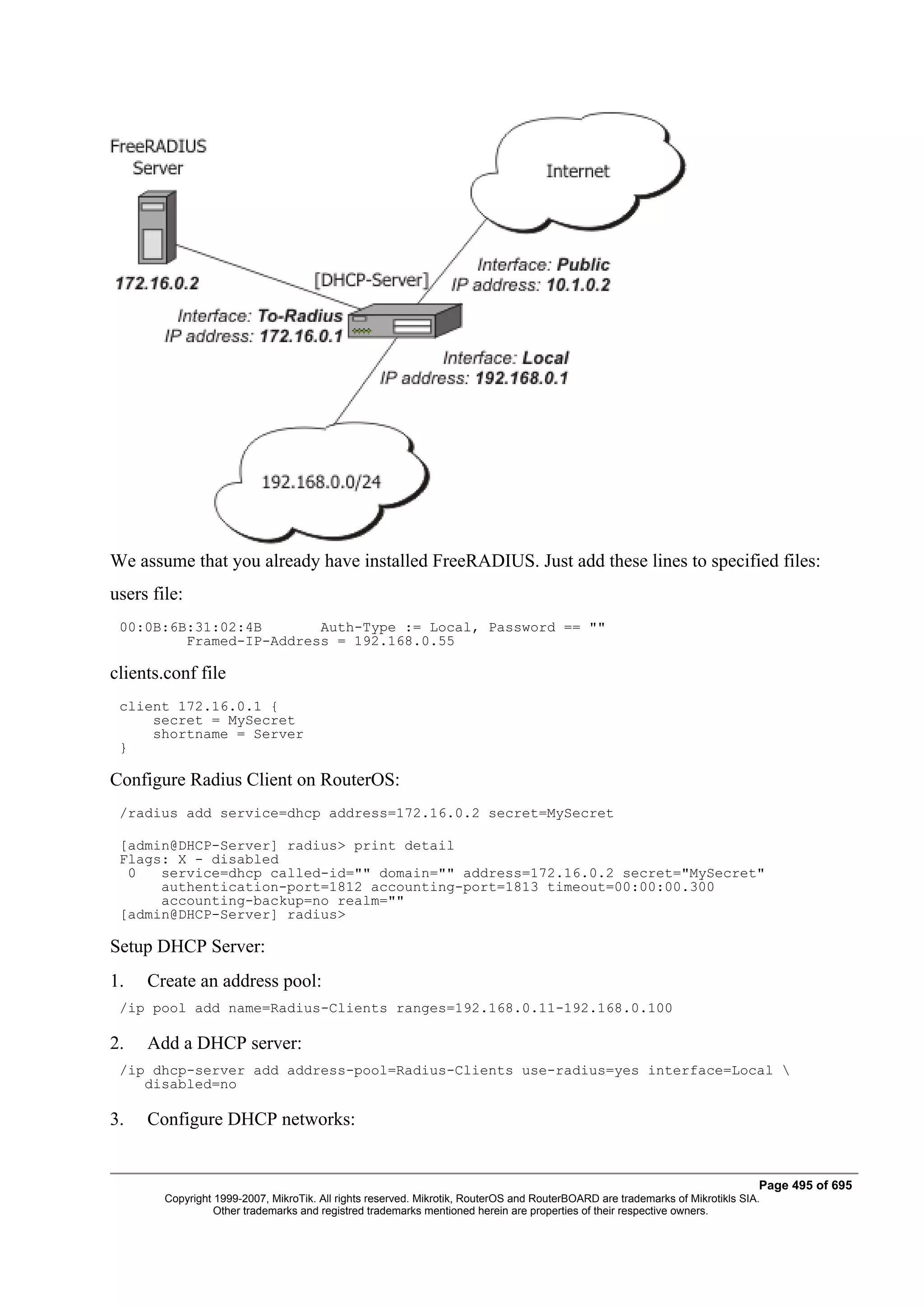 We assume that you already have installed FreeRADIUS. Just add these lines to specified files:
users file:
 00:0B:6B:31:02:4B       Auth-Type := Local, Password == ""
         Framed-IP-Address = 192.168.0.55

clients.conf file
 client 172.16.0.1 {
     secret = MySecret
     shortname = Server
 }

Configure Radius Client on RouterOS:
 /radius add service=dhcp address=172.16.0.2 secret=MySecret

 [admin@DHCP-Server] radius> print detail
 Flags: X - disabled
  0   service=dhcp called-id="" domain="" address=172.16.0.2 secret="MySecret"
      authentication-port=1812 accounting-port=1813 timeout=00:00:00.300
      accounting-backup=no realm=""
 [admin@DHCP-Server] radius>

Setup DHCP Server:
1.   Create an address pool:
 /ip pool add name=Radius-Clients ranges=192.168.0.11-192.168.0.100

2.   Add a DHCP server:
 /ip dhcp-server add address-pool=Radius-Clients use-radius=yes interface=Local 
    disabled=no

3.   Configure DHCP networks:


                                                                                                                               Page 495 of 695
        Copyright 1999-2007, MikroTik. All rights reserved. Mikrotik, RouterOS and RouterBOARD are trademarks of Mikrotikls SIA.
                  Other trademarks and registred trademarks mentioned herein are properties of their respective owners.
 
