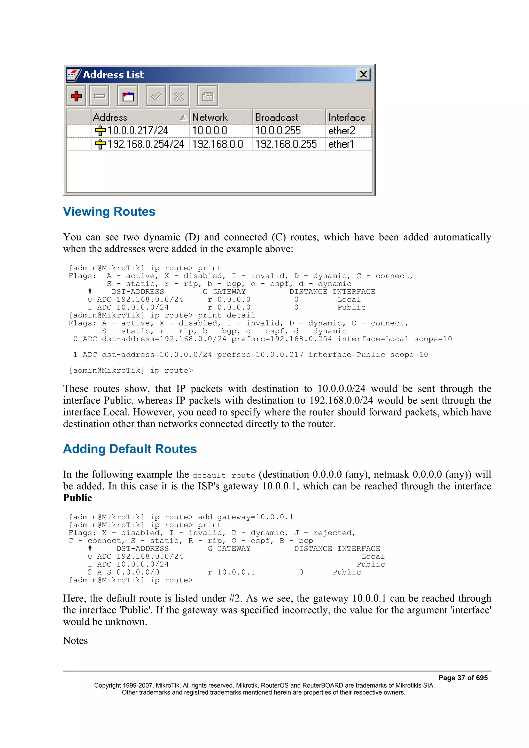 Viewing Routes
You can see two dynamic (D) and connected (C) routes, which have been added automatically
when the addresses were added in the example above:
 [admin@MikroTik] ip route> print
 Flags: A - active, X - disabled, I - invalid, D - dynamic, C - connect,
         S - static, r - rip, b - bgp, o - ospf, d - dynamic
     #    DST-ADDRESS        G GATEWAY         DISTANCE INTERFACE
     0 ADC 192.168.0.0/24     r 0.0.0.0         0        Local
     1 ADC 10.0.0.0/24        r 0.0.0.0         0        Public
 [admin@MikroTik] ip route> print detail
 Flags: A - active, X - disabled, I - invalid, D - dynamic, C - connect,
        S - static, r - rip, b - bgp, o - ospf, d - dynamic
  0 ADC dst-address=192.168.0.0/24 prefsrc=192.168.0.254 interface=Local scope=10
  1 ADC dst-address=10.0.0.0/24 prefsrc=10.0.0.217 interface=Public scope=10
 [admin@MikroTik] ip route>

These routes show, that IP packets with destination to 10.0.0.0/24 would be sent through the
interface Public, whereas IP packets with destination to 192.168.0.0/24 would be sent through the
interface Local. However, you need to specify where the router should forward packets, which have
destination other than networks connected directly to the router.

Adding Default Routes
In the following example the default route (destination 0.0.0.0 (any), netmask 0.0.0.0 (any)) will
be added. In this case it is the ISP's gateway 10.0.0.1, which can be reached through the interface
Public
 [admin@MikroTik] ip route> add gateway=10.0.0.1
 [admin@MikroTik] ip route> print
 Flags: X - disabled, I - invalid, D - dynamic, J - rejected,
 C - connect, S - static, R - rip, O - ospf, B - bgp
     #     DST-ADDRESS        G GATEWAY          DISTANCE INTERFACE
     0 ADC 192.168.0.0/24                                       Local
     1 ADC 10.0.0.0/24                                        Public
     2 A S 0.0.0.0/0          r 10.0.0.1          0      Public
 [admin@MikroTik] ip route>

Here, the default route is listed under #2. As we see, the gateway 10.0.0.1 can be reached through
the interface 'Public'. If the gateway was specified incorrectly, the value for the argument 'interface'
would be unknown.
Notes


                                                                                                                                   Page 37 of 695
        Copyright 1999-2007, MikroTik. All rights reserved. Mikrotik, RouterOS and RouterBOARD are trademarks of Mikrotikls SIA.
                  Other trademarks and registred trademarks mentioned herein are properties of their respective owners.
 