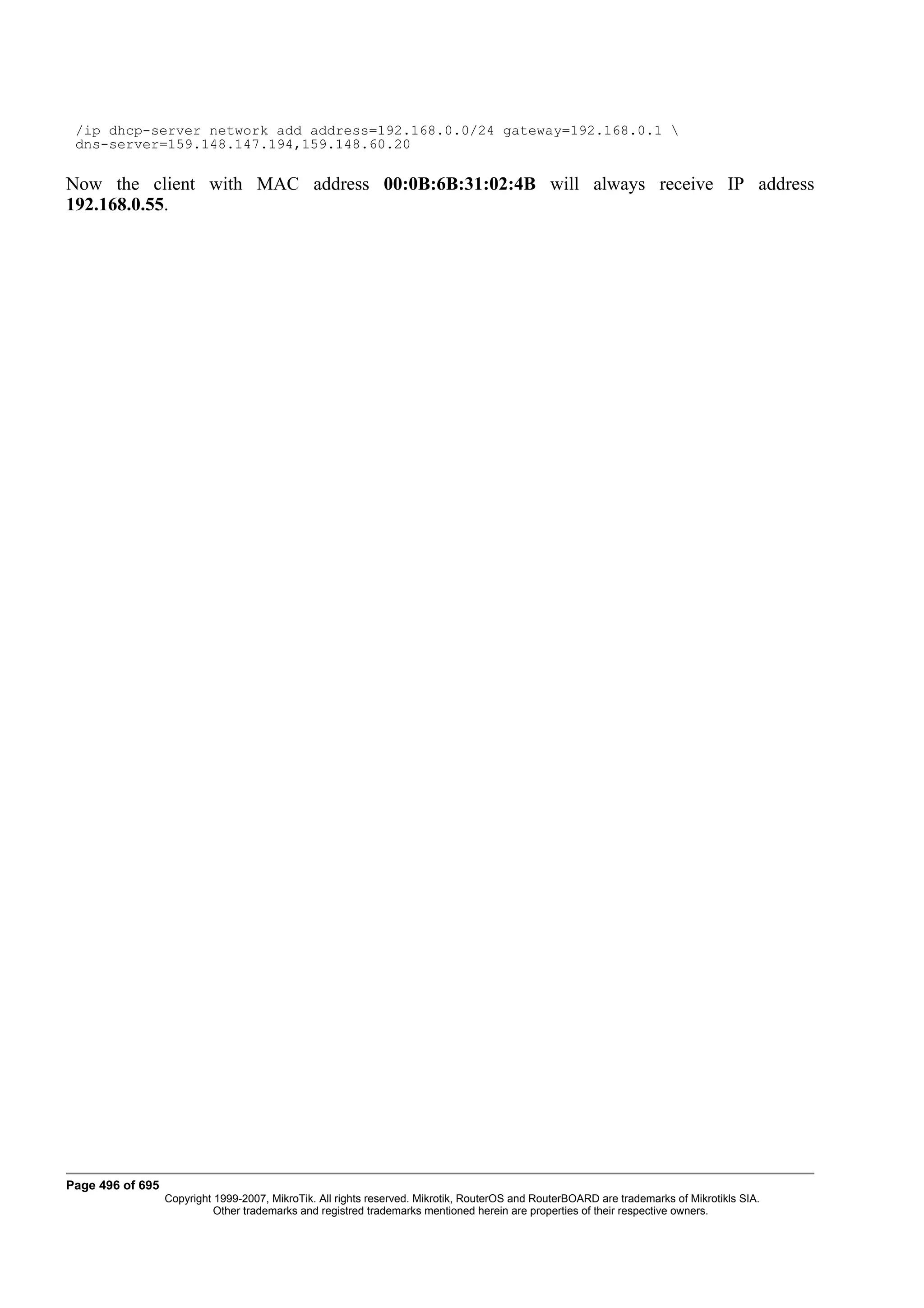 /ip dhcp-server network add address=192.168.0.0/24 gateway=192.168.0.1 
 dns-server=159.148.147.194,159.148.60.20

Now the client with MAC address 00:0B:6B:31:02:4B will always receive IP address
192.168.0.55.




Page 496 of 695
                  Copyright 1999-2007, MikroTik. All rights reserved. Mikrotik, RouterOS and RouterBOARD are trademarks of Mikrotikls SIA.
                            Other trademarks and registred trademarks mentioned herein are properties of their respective owners.
 
