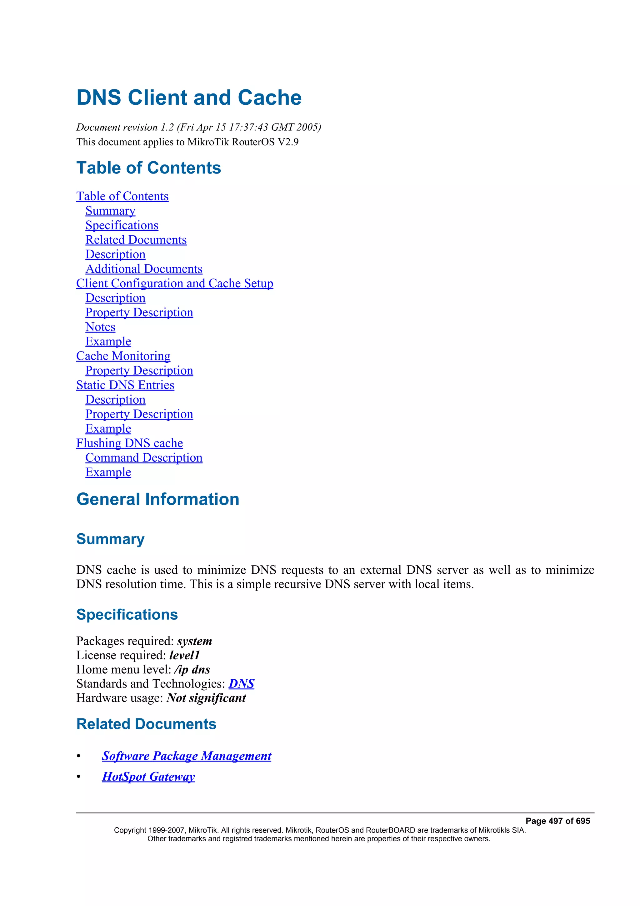 DNS Client and Cache
Document revision 1.2 (Fri Apr 15 17:37:43 GMT 2005)
This document applies to MikroTik RouterOS V2.9

Table of Contents
Table of Contents
  Summary
  Specifications
  Related Documents
  Description
  Additional Documents
Client Configuration and Cache Setup
  Description
  Property Description
  Notes
  Example
Cache Monitoring
  Property Description
Static DNS Entries
  Description
  Property Description
  Example
Flushing DNS cache
  Command Description
  Example

General Information

Summary
DNS cache is used to minimize DNS requests to an external DNS server as well as to minimize
DNS resolution time. This is a simple recursive DNS server with local items.

Specifications
Packages required: system
License required: level1
Home menu level: /ip dns
Standards and Technologies: DNS
Hardware usage: Not significant

Related Documents

•    Software Package Management
•    HotSpot Gateway


                                                                                                                               Page 497 of 695
        Copyright 1999-2007, MikroTik. All rights reserved. Mikrotik, RouterOS and RouterBOARD are trademarks of Mikrotikls SIA.
                  Other trademarks and registred trademarks mentioned herein are properties of their respective owners.
 