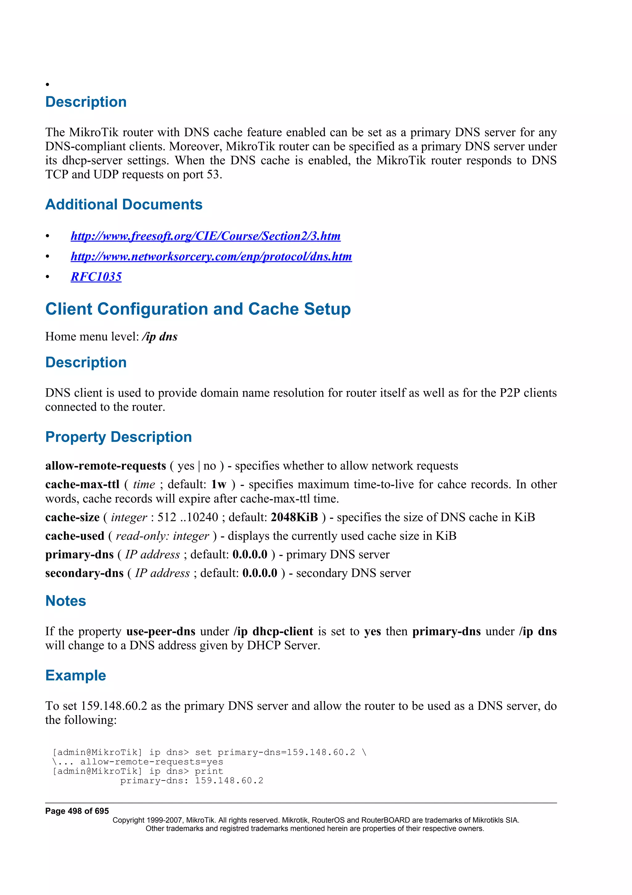 •
Description
The MikroTik router with DNS cache feature enabled can be set as a primary DNS server for any
DNS-compliant clients. Moreover, MikroTik router can be specified as a primary DNS server under
its dhcp-server settings. When the DNS cache is enabled, the MikroTik router responds to DNS
TCP and UDP requests on port 53.

Additional Documents

•      http://www.freesoft.org/CIE/Course/Section2/3.htm
•      http://www.networksorcery.com/enp/protocol/dns.htm
•      RFC1035

Client Configuration and Cache Setup
Home menu level: /ip dns

Description
DNS client is used to provide domain name resolution for router itself as well as for the P2P clients
connected to the router.

Property Description
allow-remote-requests ( yes | no ) - specifies whether to allow network requests
cache-max-ttl ( time ; default: 1w ) - specifies maximum time-to-live for cahce records. In other
words, cache records will expire after cache-max-ttl time.
cache-size ( integer : 512 ..10240 ; default: 2048KiB ) - specifies the size of DNS cache in KiB
cache-used ( read-only: integer ) - displays the currently used cache size in KiB
primary-dns ( IP address ; default: 0.0.0.0 ) - primary DNS server
secondary-dns ( IP address ; default: 0.0.0.0 ) - secondary DNS server

Notes
If the property use-peer-dns under /ip dhcp-client is set to yes then primary-dns under /ip dns
will change to a DNS address given by DHCP Server.

Example
To set 159.148.60.2 as the primary DNS server and allow the router to be used as a DNS server, do
the following:

    [admin@MikroTik] ip dns> set primary-dns=159.148.60.2 
    ... allow-remote-requests=yes
    [admin@MikroTik] ip dns> print
                primary-dns: 159.148.60.2


Page 498 of 695
                  Copyright 1999-2007, MikroTik. All rights reserved. Mikrotik, RouterOS and RouterBOARD are trademarks of Mikrotikls SIA.
                            Other trademarks and registred trademarks mentioned herein are properties of their respective owners.
 