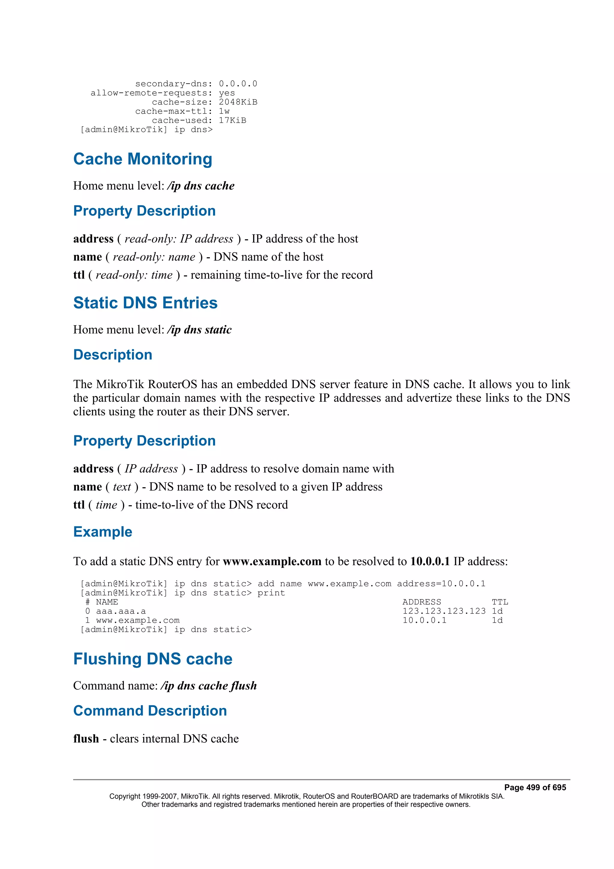 secondary-dns:               0.0.0.0
   allow-remote-requests:               yes
              cache-size:               2048KiB
           cache-max-ttl:               1w
              cache-used:               17KiB
 [admin@MikroTik] ip dns>


Cache Monitoring
Home menu level: /ip dns cache

Property Description
address ( read-only: IP address ) - IP address of the host
name ( read-only: name ) - DNS name of the host
ttl ( read-only: time ) - remaining time-to-live for the record

Static DNS Entries
Home menu level: /ip dns static

Description
The MikroTik RouterOS has an embedded DNS server feature in DNS cache. It allows you to link
the particular domain names with the respective IP addresses and advertize these links to the DNS
clients using the router as their DNS server.

Property Description
address ( IP address ) - IP address to resolve domain name with
name ( text ) - DNS name to be resolved to a given IP address
ttl ( time ) - time-to-live of the DNS record

Example
To add a static DNS entry for www.example.com to be resolved to 10.0.0.1 IP address:
 [admin@MikroTik] ip dns static> add name www.example.com address=10.0.0.1
 [admin@MikroTik] ip dns static> print
  # NAME                                                   ADDRESS         TTL
  0 aaa.aaa.a                                              123.123.123.123 1d
  1 www.example.com                                        10.0.0.1        1d
 [admin@MikroTik] ip dns static>


Flushing DNS cache
Command name: /ip dns cache flush

Command Description
flush - clears internal DNS cache


                                                                                                                              Page 499 of 695
       Copyright 1999-2007, MikroTik. All rights reserved. Mikrotik, RouterOS and RouterBOARD are trademarks of Mikrotikls SIA.
                 Other trademarks and registred trademarks mentioned herein are properties of their respective owners.
 