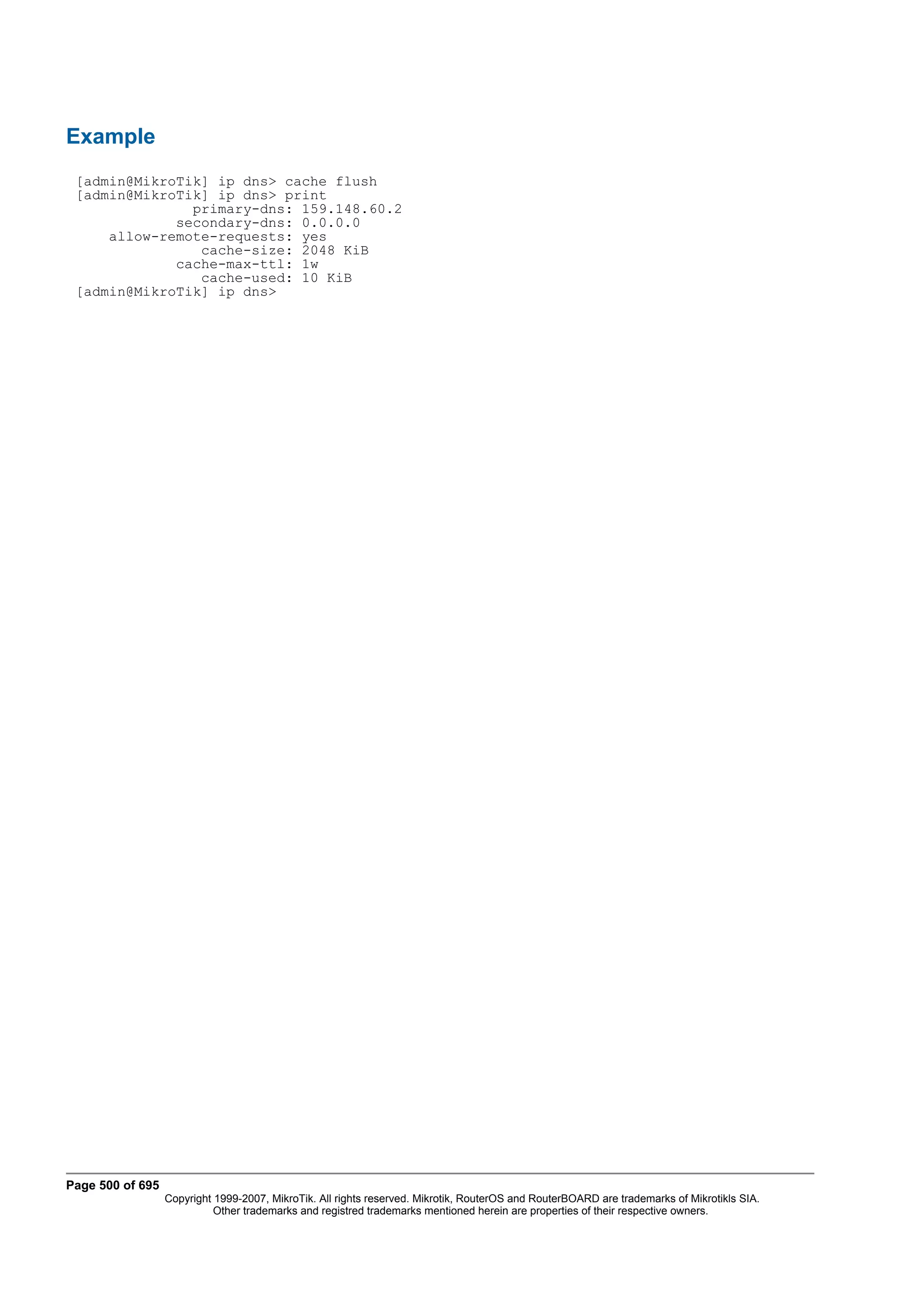 Example
 [admin@MikroTik] ip dns> cache flush
 [admin@MikroTik] ip dns> print
               primary-dns: 159.148.60.2
             secondary-dns: 0.0.0.0
     allow-remote-requests: yes
                cache-size: 2048 KiB
             cache-max-ttl: 1w
                cache-used: 10 KiB
 [admin@MikroTik] ip dns>




Page 500 of 695
                  Copyright 1999-2007, MikroTik. All rights reserved. Mikrotik, RouterOS and RouterBOARD are trademarks of Mikrotikls SIA.
                            Other trademarks and registred trademarks mentioned herein are properties of their respective owners.
 