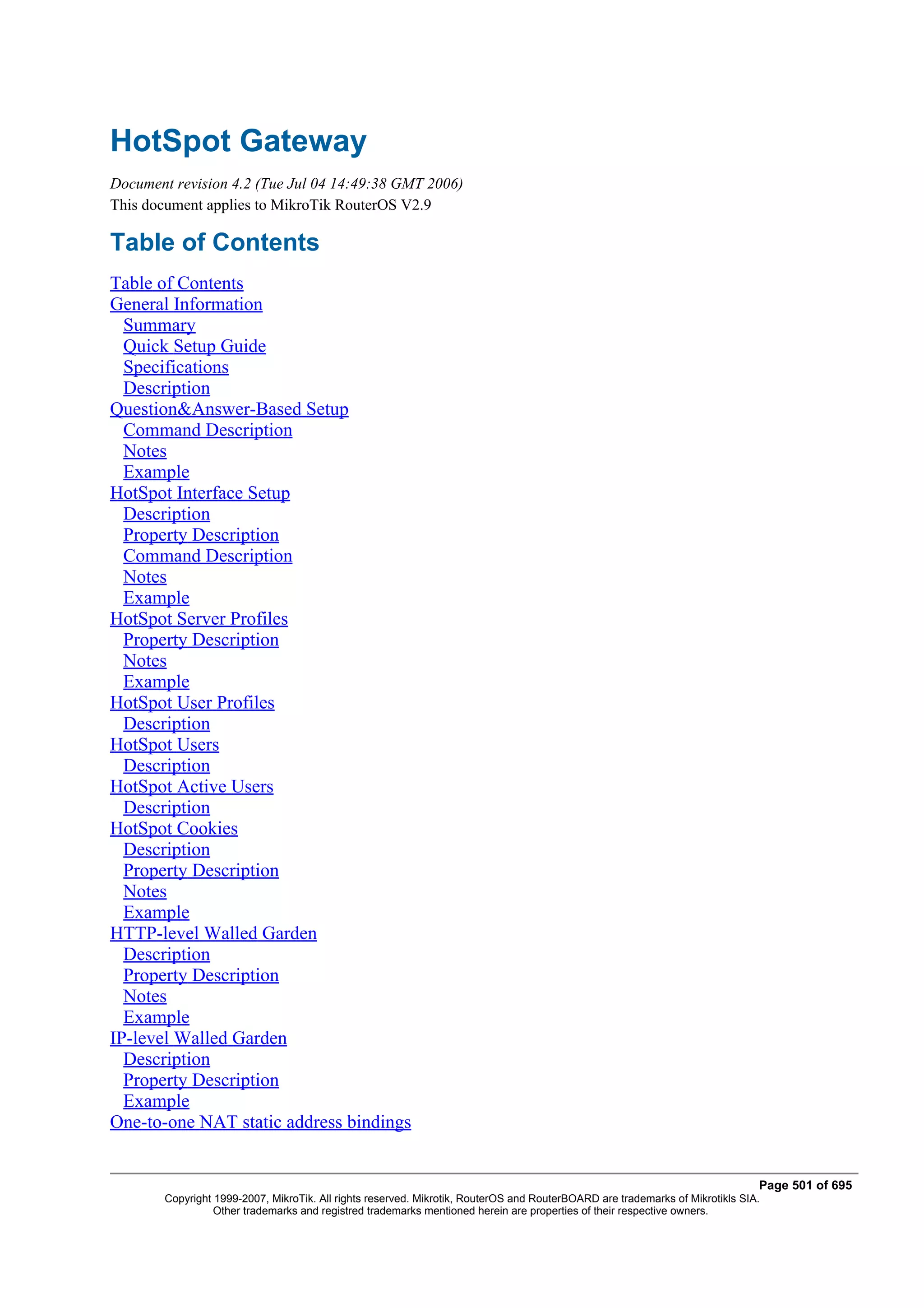 HotSpot Gateway
Document revision 4.2 (Tue Jul 04 14:49:38 GMT 2006)
This document applies to MikroTik RouterOS V2.9

Table of Contents
Table of Contents
General Information
  Summary
  Quick Setup Guide
  Specifications
  Description
Question&Answer-Based Setup
  Command Description
  Notes
  Example
HotSpot Interface Setup
  Description
  Property Description
  Command Description
  Notes
  Example
HotSpot Server Profiles
  Property Description
  Notes
  Example
HotSpot User Profiles
  Description
HotSpot Users
  Description
HotSpot Active Users
  Description
HotSpot Cookies
  Description
  Property Description
  Notes
  Example
HTTP-level Walled Garden
  Description
  Property Description
  Notes
  Example
IP-level Walled Garden
  Description
  Property Description
  Example
One-to-one NAT static address bindings


                                                                                                                               Page 501 of 695
        Copyright 1999-2007, MikroTik. All rights reserved. Mikrotik, RouterOS and RouterBOARD are trademarks of Mikrotikls SIA.
                  Other trademarks and registred trademarks mentioned herein are properties of their respective owners.
 