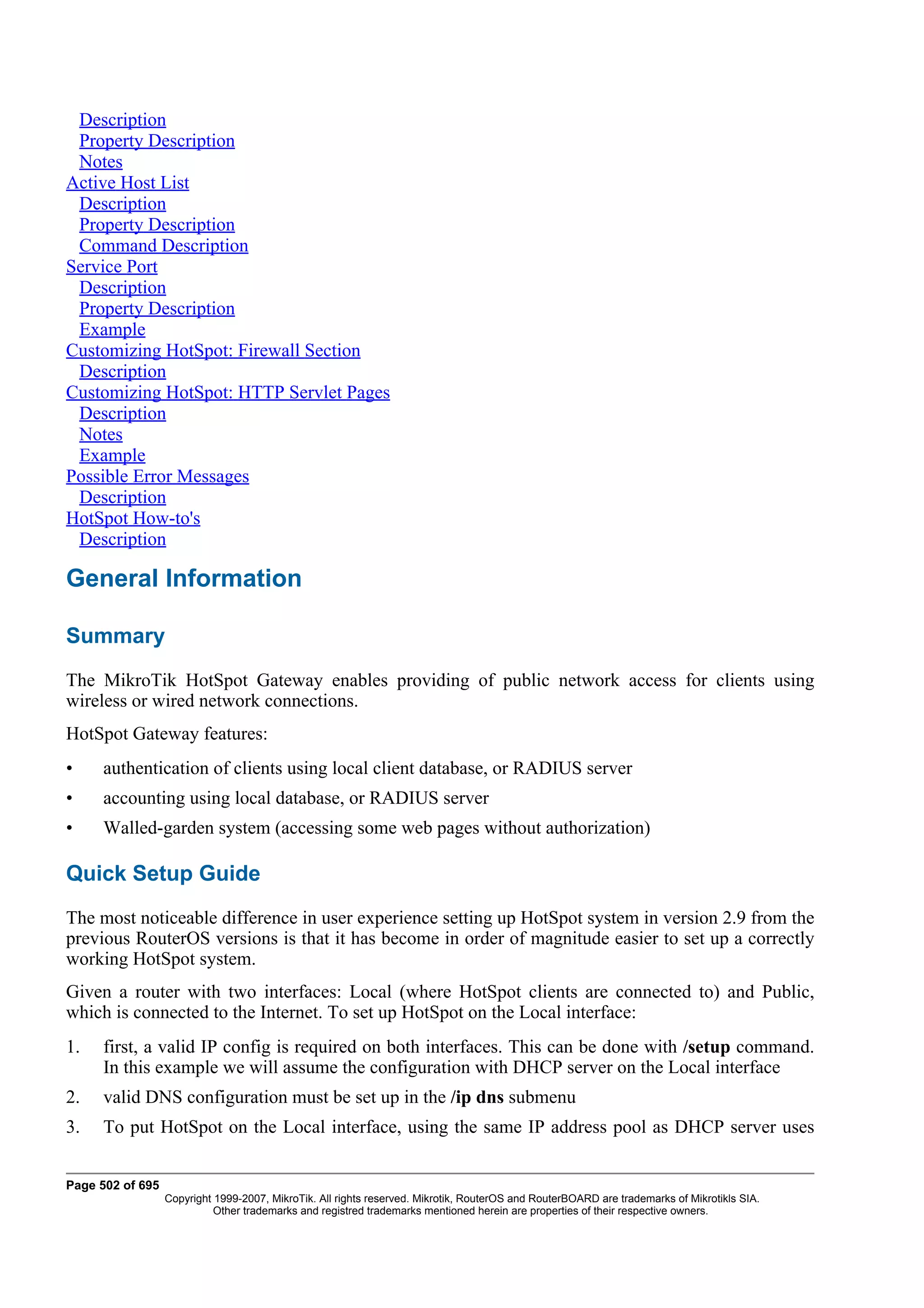 Description
 Property Description
 Notes
Active Host List
 Description
 Property Description
 Command Description
Service Port
 Description
 Property Description
 Example
Customizing HotSpot: Firewall Section
 Description
Customizing HotSpot: HTTP Servlet Pages
 Description
 Notes
 Example
Possible Error Messages
 Description
HotSpot How-to's
 Description

General Information

Summary
The MikroTik HotSpot Gateway enables providing of public network access for clients using
wireless or wired network connections.
HotSpot Gateway features:
•    authentication of clients using local client database, or RADIUS server
•    accounting using local database, or RADIUS server
•    Walled-garden system (accessing some web pages without authorization)

Quick Setup Guide
The most noticeable difference in user experience setting up HotSpot system in version 2.9 from the
previous RouterOS versions is that it has become in order of magnitude easier to set up a correctly
working HotSpot system.
Given a router with two interfaces: Local (where HotSpot clients are connected to) and Public,
which is connected to the Internet. To set up HotSpot on the Local interface:
1.   first, a valid IP config is required on both interfaces. This can be done with /setup command.
     In this example we will assume the configuration with DHCP server on the Local interface
2.   valid DNS configuration must be set up in the /ip dns submenu
3.   To put HotSpot on the Local interface, using the same IP address pool as DHCP server uses


Page 502 of 695
                  Copyright 1999-2007, MikroTik. All rights reserved. Mikrotik, RouterOS and RouterBOARD are trademarks of Mikrotikls SIA.
                            Other trademarks and registred trademarks mentioned herein are properties of their respective owners.
 