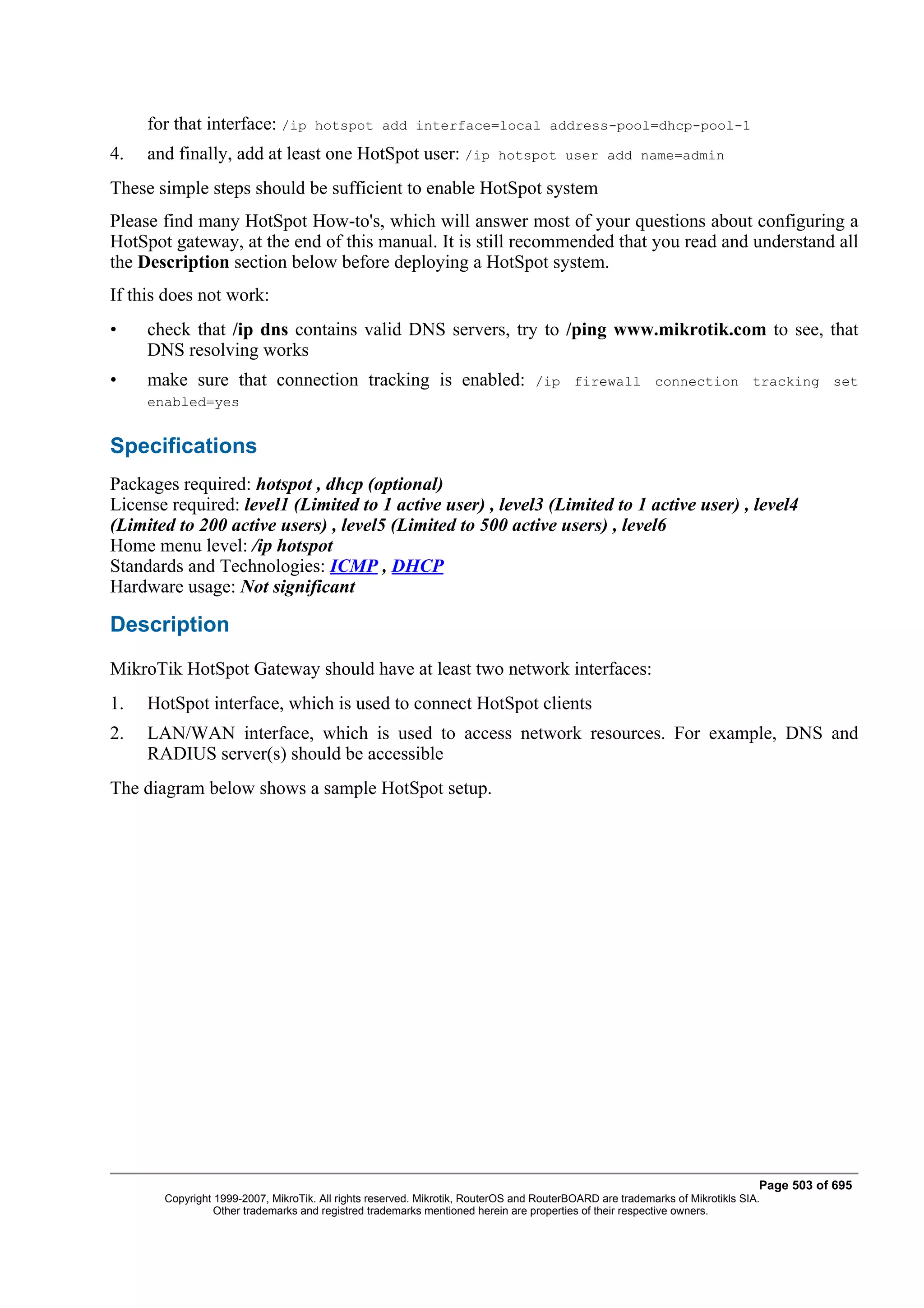 for that interface: /ip         hotspot add interface=local address-pool=dhcp-pool-1

4.   and finally, add at least one HotSpot user: /ip                      hotspot user add name=admin

These simple steps should be sufficient to enable HotSpot system
Please find many HotSpot How-to's, which will answer most of your questions about configuring a
HotSpot gateway, at the end of this manual. It is still recommended that you read and understand all
the Description section below before deploying a HotSpot system.
If this does not work:
•    check that /ip dns contains valid DNS servers, try to /ping www.mikrotik.com to see, that
     DNS resolving works
•    make sure that connection tracking is enabled:                              /ip firewall connection tracking set
     enabled=yes


Specifications
Packages required: hotspot , dhcp (optional)
License required: level1 (Limited to 1 active user) , level3 (Limited to 1 active user) , level4
(Limited to 200 active users) , level5 (Limited to 500 active users) , level6
Home menu level: /ip hotspot
Standards and Technologies: ICMP , DHCP
Hardware usage: Not significant

Description
MikroTik HotSpot Gateway should have at least two network interfaces:
1.   HotSpot interface, which is used to connect HotSpot clients
2.   LAN/WAN interface, which is used to access network resources. For example, DNS and
     RADIUS server(s) should be accessible
The diagram below shows a sample HotSpot setup.




                                                                                                                              Page 503 of 695
       Copyright 1999-2007, MikroTik. All rights reserved. Mikrotik, RouterOS and RouterBOARD are trademarks of Mikrotikls SIA.
                 Other trademarks and registred trademarks mentioned herein are properties of their respective owners.
 