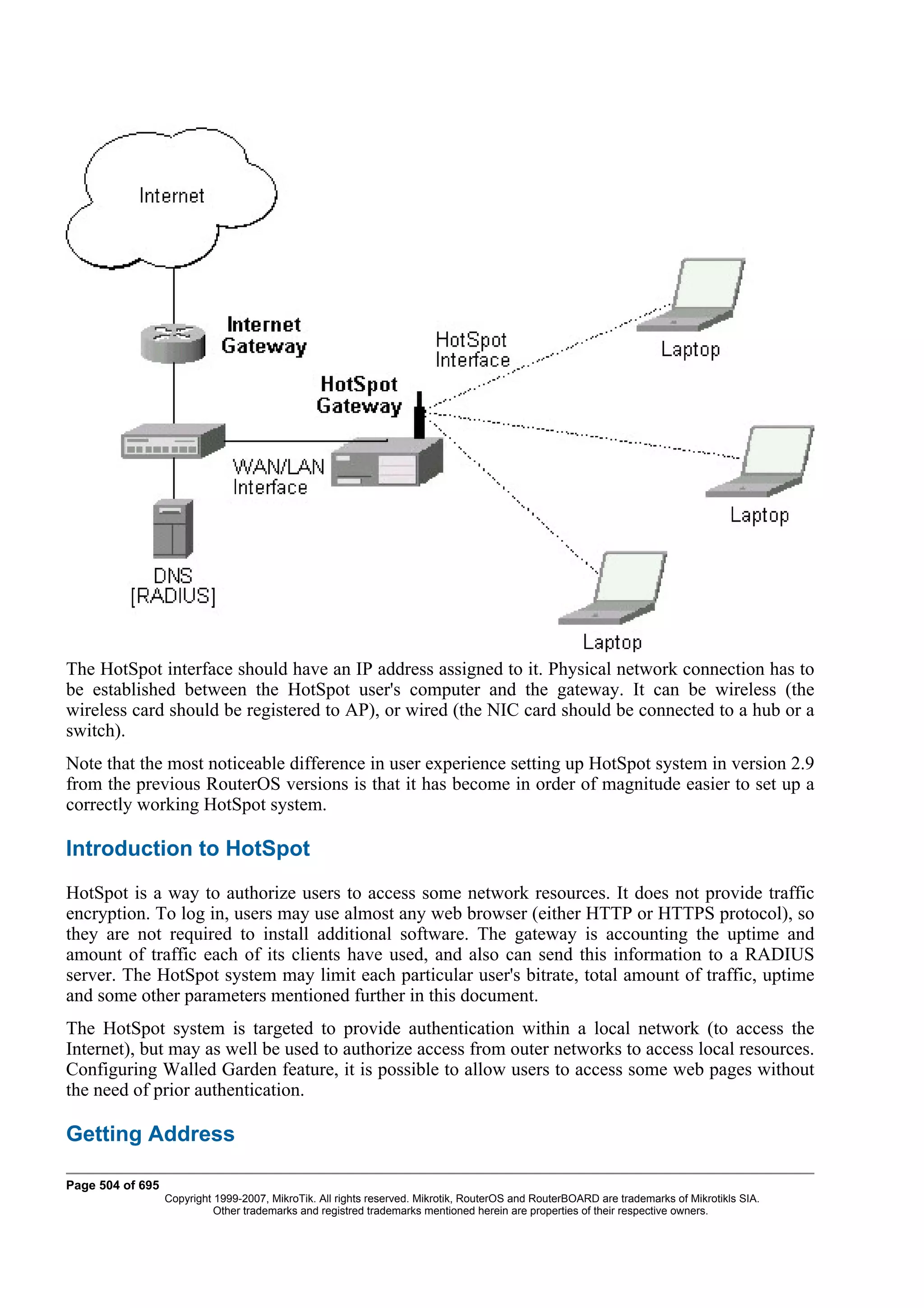 The HotSpot interface should have an IP address assigned to it. Physical network connection has to
be established between the HotSpot user's computer and the gateway. It can be wireless (the
wireless card should be registered to AP), or wired (the NIC card should be connected to a hub or a
switch).
Note that the most noticeable difference in user experience setting up HotSpot system in version 2.9
from the previous RouterOS versions is that it has become in order of magnitude easier to set up a
correctly working HotSpot system.

Introduction to HotSpot
HotSpot is a way to authorize users to access some network resources. It does not provide traffic
encryption. To log in, users may use almost any web browser (either HTTP or HTTPS protocol), so
they are not required to install additional software. The gateway is accounting the uptime and
amount of traffic each of its clients have used, and also can send this information to a RADIUS
server. The HotSpot system may limit each particular user's bitrate, total amount of traffic, uptime
and some other parameters mentioned further in this document.
The HotSpot system is targeted to provide authentication within a local network (to access the
Internet), but may as well be used to authorize access from outer networks to access local resources.
Configuring Walled Garden feature, it is possible to allow users to access some web pages without
the need of prior authentication.

Getting Address

Page 504 of 695
                  Copyright 1999-2007, MikroTik. All rights reserved. Mikrotik, RouterOS and RouterBOARD are trademarks of Mikrotikls SIA.
                            Other trademarks and registred trademarks mentioned herein are properties of their respective owners.
 